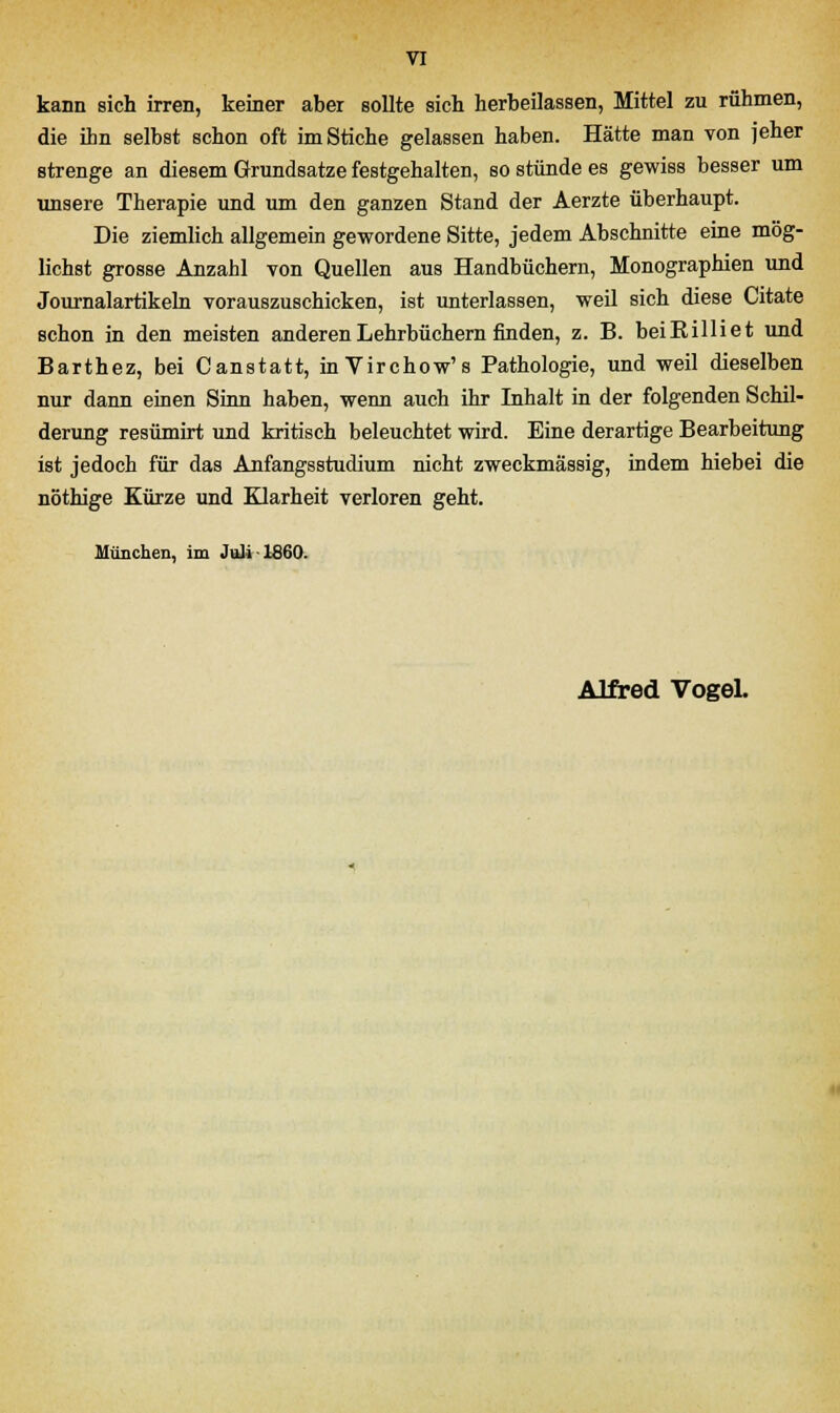kann sich irren, keiner aber sollte sich herbeilassen, Mittel zu rühmen, die ihn selbst schon oft im Stiche gelassen haben. Hätte man von jeher strenge an diesem Grundsatze festgehalten, so stünde es gewiss besser um unsere Therapie und um den ganzen Stand der Aerzte überhaupt. Die ziemlich allgemein gewordene Sitte, jedem Abschnitte eine mög- lichst grosse Anzahl von Quellen aus Handbüchern, Monographien und Journalartikeln vorauszuschicken, ist unterlassen, weil sich diese Citate schon in den meisten anderen Lehrbüchern finden, z. B. beiRilliet und Barthez, bei Canstatt, inVirchow's Pathologie, und weil dieselben nur dann einen Sinn haben, wenn auch ihr Inhalt in der folgenden Schil- derung resümirt und kritisch beleuchtet wird. Eine derartige Bearbeitung ist jedoch für das Anfangsstudium nicht zweckmässig, indem hiebei die nöthige Kürze und Klarheit verloren geht. München, im Juli 1860.