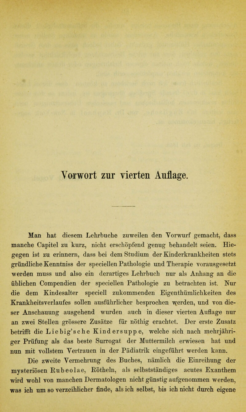 Man hat diesem Lehrbuche zuweilen den Vorwurf gemacht, dass manche Capitel zu kurz, nicht erschöpfend genug behandelt seien. Hie- gegen ist zu erinnern, dass bei dem Studium der Kinderkrankheiten stets gründliche Kenntniss der speciellen Pathologie und Therapie vorausgesetzt werden muss und also ein derartiges Lehrbuch nur als Anhang an die üblichen Compendien der speciellen Pathologie zu betrachten ist. Nur die dem Kindesalter speciell zukommenden Eigenthümlichkeiten des Krankheitsverlaufes sollen ausführlicher besprochen werden, und von die- ser Anschauung ausgehend wurden auch in dieser vierten Auflage nur an zwei Stellen grössere Zusätze für nöthig erachtet. Der erste Zusatz betrifft die Liebig'sche Kindersuppe, welche sich nach mehrjähri- ger Prüfung als das beste Surrogat der Muttermilch erwiesen hat und nun mit vollstem Vertrauen in der Pädiatrik eingeführt werden kann. Die zweite Vermehrung des Buches, nämlich die Einreihung der mysteriösen Eubeolae, Eötheln, als selbstständiges acutes Exanthem wird wohl von manchen Dermatologen nicht günstig aufgenommen werden, was ich um so verzeihlicher finde, als ich selbst, bis ich nicht durch eigene