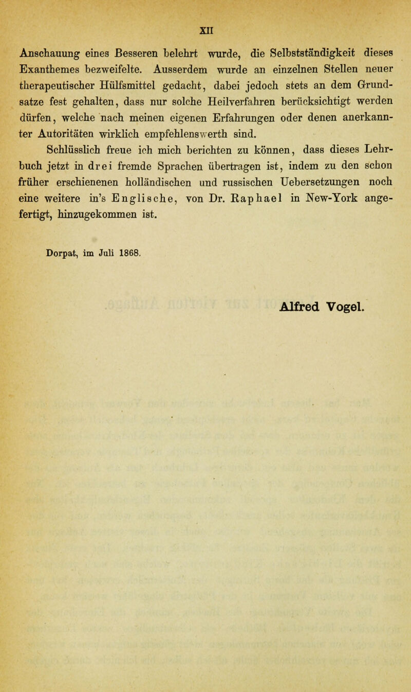 Anschauung eines Besseren belehrt wurde, die Selbstständigkeit dieses Exanthemes bezweifelte. Ausserdem wurde an einzelnen Stellen neuer therapeutischer Hülfsmittel gedacht, dabei jedoch stets an dem Grund- satze fest gehalten, dass nur solche Heilverfahren berücksichtigt werden dürfen, welche nach meinen eigenen Erfahrungen oder denen anerkann- ter Autoritäten wirklich empfehlenswerth sind. Schlüsslich freue ich mich berichten zu können, dass dieses Lehr- buch jetzt in drei fremde Sprachen übertragen ist, indem zu den schon früher erschienenen holländischen und russischen Uebersetzungen noch eine weitere in's Englische, von Dr. Raphael in New-York ange- fertigt, hinzugekommen ist. Dorpat, im Juli 1868.