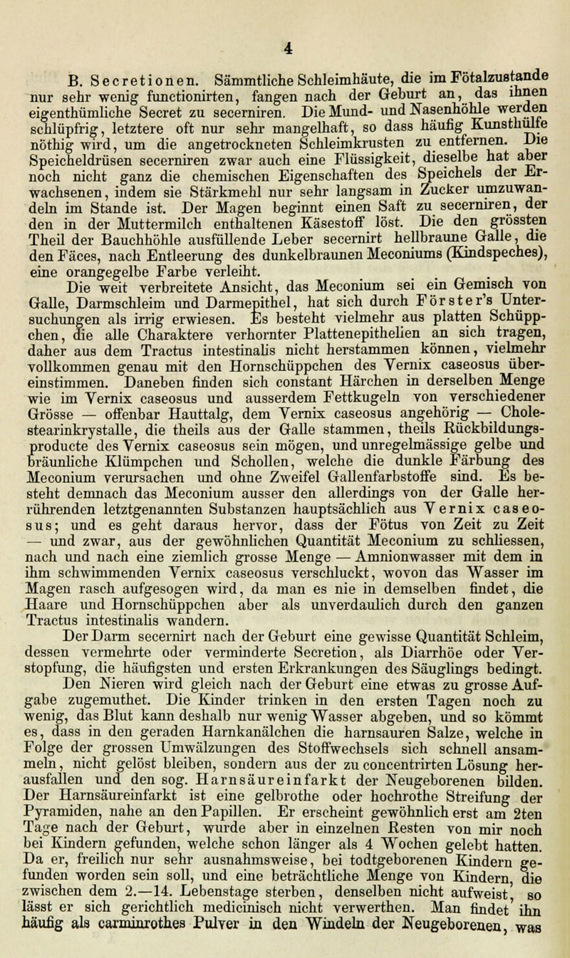nur sehr wenig functionirten, fangen nach der Gehurt an, das ihnen eigenthümliche Secret zu secerniren. Die Mund- und Nasenhöhle werden schlüpfrig, letztere oft nur sehr mangelhaft, so dass häufig Kunsthulie nöthig wird, um die angetrockneten Schleimkrusten zu entfernen. Die Speicheldrüsen secerniren zwar auch eine Flüssigkeit, dieselbe hat aber noch nicht ganz die chemischen Eigenschaften des Speichels der Er- wachsenen, indem sie Stärkmehl nur sehr langsam in Zucker umzuwan- deln im Stande ist. Der Magen beginnt einen Saft zu secerniren, der den in der Muttermilch enthaltenen Käsestoff löst. Die den grössten Theil der Bauchhöhle ausfüllende Leber secernirt hellbraune Galle, die den Fäces, nach Entleerung des dunkelbraunen Meconiums (Kindspeches), eine orangegelbe Farbe verleiht. Die weit verbreitete Ansicht, das Meconium sei ein Gemisch von Galle, Darmschleim und Darmepithel, hat sich durch Förster's Unter- suchungen als irrig erwiesen. Es besteht vielmehr aus platten Schüpp- chen, die alle Charaktere verhornter Plattenepithelien an sich tragen, daher aus dem Tractus intestinalis nicht herstammen können, vielmehr vollkommen genau mit den Hornschüppchen des Vernix caseosus über- einstimmen. Daneben finden sich constant Härchen in derselben Menge wie im Vernix caseosus und ausserdem Fettkugeln von verschiedener Grösse — offenbar Hauttalg, dem Vernix caseosus angehörig — Chole- stearinkrystalle, die theils aus der Galle stammen, theils Bückbildungs- producte des Vernix caseosus sein mögen, und unregelmässige gelbe und Bräunliche Klümpchen und Schollen, welche die dunkle Färbung des Meconium verursachen und ohne Zweifel Gallenfarbstoffe sind. Es be- steht demnach das Meconium ausser den allerdings von der Galle her- rührenden letztgenannten Substanzen hauptsächlich aus Vernix caseo- sus; und es geht daraus hervor, dass der Fötus von Zeit zu Zeit — und zwar, aus der gewöhnlichen Quantität Meconium zu schliessen, nach und nach eine ziemlich grosse Menge — Amnionwasser mit dem in ihm schwimmenden Vernix caseosus verschluckt, wovon das Wasser im Magen rasch aufgesogen wird, da man es nie in demselben findet, die Haare und Hornschüppchen aber als unverdaulich durch den ganzen Tractus intestinalis wandern. Der Darm secernirt nach der Geburt eine gewisse Quantität Schleim, dessen vermehrte oder verminderte Secretion, als Diarrhöe oder Ver- stopfung, die häufigsten und ersten Erkrankungen des Säuglings bedingt. Den Nieren wird gleich nach der Geburt eine etwas zu grosse Auf- gabe zugemuthet. Die Kinder trinken in den ersten Tagen noch zu wenig, das Blut kann deshalb nur wenig Wasser abgeben, und so kömmt es, dass in den geraden Harnkanälchen die harnsauren Salze, welche in Folge der grossen Umwälzungen des Stoffwechsels sich schnell ansam- meln , nicht gelöst bleiben, sondern aus der zu concentrirten Lösung her- ausfallen und den sog. Harnsäureinfarkt der Neugeborenen bilden. Der Harnsäureinfarkt ist eine gelbrothe oder hochrothe Streifung der Pyramiden, nahe an den Papillen. Er erscheint gewöhnlich erst am 2ten Tage nach der Geburt, wurde aber in einzelnen Resten von mir noch bei Kindern gefunden, welche schon länger als 4 Wochen gelebt hatten. Da er, freilich nur sehr ausnahmsweise, bei todtgeborenen Kindern ge- funden worden sein soll, und eine beträchtliche Menge von Kindern die zwischen dem 2.—14. Lebenstage sterben, denselben nicht aufweist so lässt er sich gerichtlich medicinisch nicht verwerthen. Man findet' ihn häufig als canninrothes Pulver in den Windeln der Neugeborenen, was