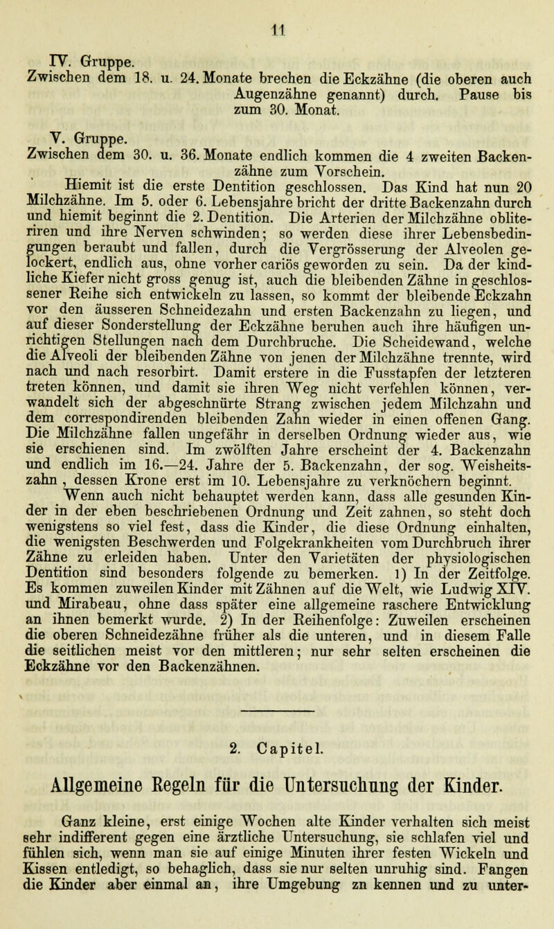 IV. Gruppe. Zwischen dem 18. u. 24. Monate brechen die Eckzähne (die oberen auch Augenzähne genannt) durch. Pause bis zum 30. Monat. V. Gruppe. Zwischen dem 30. u. 36. Monate endlich kommen die 4 zweiten Backen- zähne zum Vorschein. Hiemit ist die erste Dentition geschlossen. Das Kind hat nun 20 Milchzähne. Im 5. oder 6. Lebensjahre bricht der dritte Backenzahn durch und hiemit beginnt die 2. Dentition. Die Arterien der Milchzähne oblite- riren und ihre Nerven schwinden; so werden diese ihrer Lebensbedin- gungen beraubt und fallen, durch die Vergrösserung der Alveolen ge- lockert, endlich aus, ohne vorher cariös geworden zu sein. Da der kind- liche Kiefer nicht gross genug ist, auch die bleibenden Zähne in geschlos- sener Keihe sich entwickeln zu lassen, so kommt der bleibende Eckzahn vor den äusseren Schneidezahn und ersten Backenzahn zu liegen, und auf dieser Sonderstellung der Eckzähne beruhen auch ihre häufigen un- richtigen Stellungen nach dem Durchbruche. Die Scheidewand, welche die Alveoli der bleibenden Zähne von jenen der Milchzähne trennte, wird nach und nach resorbirt. Damit erstere in die Pusstapfen der letzteren treten können, und damit sie ihren Weg nicht verfehlen können, ver- wandelt sich der abgeschnürte Strang zwischen jedem Milchzahn und dem correspondirenden bleibenden Zahn wieder in einen offenen Gang. Die Milchzähne fallen ungefähr in derselben Ordnung wieder aus, wie sie erschienen sind. Im zwölften Jahre erscheint der 4. Backenzahn und endlich im 16.—24. Jahre der 5. Backenzahn, der sog. Weisheits- zahn , dessen Krone erst im 10. Lebensjahre zu verknöchern beginnt. _ Wenn auch nicht behauptet werden kann, dass alle gesunden Kin- der in der eben beschriebenen Ordnung und Zeit zahnen, so steht doch wenigstens so viel fest, dass die Kinder, die diese Ordnung einhalten, die wenigsten Beschwerden und Folgekrankheiten vom Durchbruch ihrer Zähne zu erleiden haben. Unter den Varietäten der physiologischen Dentition sind besonders folgende zu bemerken. 1) In der Zeitfolge. Es kommen zuweilen Kinder mit Zähnen auf die Welt, wie Ludwig XIV. und Mirabeau, ohne dass später eine allgemeine raschere Entwicklung an ihnen bemerkt wurde. 2) In der Reihenfolge: Zuweilen erscheinen die oberen Schneidezähne früher als die unteren, und in diesem Falle die seitlichen meist vor den mittleren; nur sehr selten erscheinen die Eckzähne vor den Backenzähnen. 2. Capitel. Allgemeine Regeln für die Untersnchnng der Kinder. Ganz kleine, erst einige Wochen alte Kinder verhalten sich meist sehr indifferent gegen eine ärztliche Untersuchung, sie schlafen viel und fühlen sich, wenn man sie auf einige Minuten ihrer festen Wickeln und Kissen entledigt, so behaglich, dass sie nur selten unruhig sind. Fangen die Kinder aber einmal an, ihre Umgebung zn kennen und zu unter-