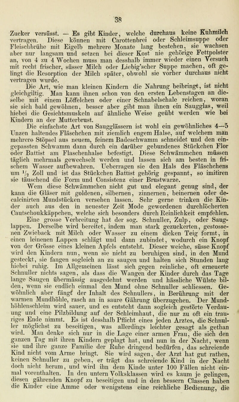 Zucker versüsst. — Es gibt Kinder, welche durchaus keine Kuhmilch vertragen. Diese können mit Carottenbrei oder Schleimsuppe oder Fleischbrühe mit Eigelb mehrere Monate lang bestehen, sie wachsen aber nur langsam und setzen bei dieser Kost nie gehörige Fettpolster an, von 4 zu 4 Wochen muss man desshalb immer wieder einen Versuch mit recht frischer, süsser Milch oder Liebig'scher Suppe machen, oft ge- lingt die Resorption der Milch später, obwohl sie vorher durchaus nicht vertragen wurde. Die Art, wie man kleinen Kindern die Nahrung beibringt, ist nicht gleichgiltig. Man kann ihnen schon von den ersten Lebenstagen an die- selbe mit einem Löffelchen oder einer Schnabelschale reichen, woran sie sich bald gewöhnen, besser aber gibt man ihnen ein Saugglas, weil hiebei die Gesichtsmuskeln auf ähnliche Weise geübt werden wie bei Kindern an der Mutterbrust. Die einfachste Art von Saugglässem ist wohl ein gewöhnliches 4—5 Unzen haltendes Fläschchen mit ziemlich engem Halse, auf welchem man mehrere Stöpsel aus neuem, feinem Badeschwamm schneidet und den ein- gepassten Schwamm dann durch ein darüber gebundenes Stückchen Flor oder Battist am Flaschenhalse befestigt. Diese Schwämmchen müssen täglich mehrmals gewechselt werden und lassen sich am besten in fri- schem Wasser aufbewahren. Ueberragen sie den Hals des Fläschchens um 1j2 Zoll imd ist das Stückchen Battist gehörig gespannt, so imitiren sie täuschend die Form und Consistenz einer Brustwarze. Wem diese Schwämmchen nicht gut und elegant genug sind, der kann die Gläser mit goldenen, silbernen, zinnernen, beinernen oder de- calcinirten Mundstücken versehen lassen. Sehr gerne trinken die Kin- der auch aus den in neuester Zeit Mode gewordenen durchlöcherten Cautschoukkäppchen, welche sich besonders durch Reinlichkeit empfehlen. Eine grosse Verbreitung hat der sog. Schnuller, Zulp, oder Saug- lappen. Derselbe wird bereitet, indem man stark gezuckerten, gestosse- nen Zwieback mit Milch oder Wasser zu einem dicken Teig formt, in einen leinenen Lappen schlägt und dann zubindet, wodurch ein Knopf von der Grösse eines kleinen Apfels entsteht. Dieser weiche, süsse Knopf wird den Kindern nun, wenn sie nicht zu beruhigen sind, in den Mund gesteckt, sie fangen sogleich an zu saugen und halten sich Stunden lang hiebei ruhig. Im Allgemeinen lässt sich gegen reinliche, oft erneuerte Schnuller nichts sagen, als dass die Wangen der Kinder durch das Tage lange Saugen übermässig ausgedehnt werden und hässliche Wülste bil- den, wenn sie endlich einmal den Mund ohne Schnuller schliessen. Ge- wöhnlich aber fängif der Inhalt des Schnullers, in Berührung mit der warmen Mundhöhle, rasch an in saure Gährung überzugehen. Der Mund- höhlensehleim wird sauer, und es entsteht dann sogleich gestörte Verdau- ung und eine Pilzbildung auf der Schleimhaut, die nur zu oft ein trau- riges Ende nimmt. Es ist desshalb Pflicht eines jeden Arztes, die Schnul- ler möglichst zu beseitigen, was allerdings leichter gesagt als gethan wird. Man denke sich nur in die Lage einer armen Frau, die sich den ganzen Tag mit ihren Kindern geplagt hat, und nun in der Nacht, wenn sie und ihre ganze Familie der Ruhe dringend bedürfen, das schreiende Kind nicht vom Arme bringt, Sie wird sagen, der Arzt hat gut rathen, keinen Schnuller zu geben, er trägt das schreiende Kind in der Nacht doch nicht herum, und wird ihn dem Kinde unter 100 Fällen nicht ein- mal vorenthalten. In den untern Volksklassen wird es kaum je gelingen, diesen gährenden Knopf zu beseitigen und in den bessern Classen haben die Kinder eine Amme oder wenigstens eine reichliche Bedienung, die