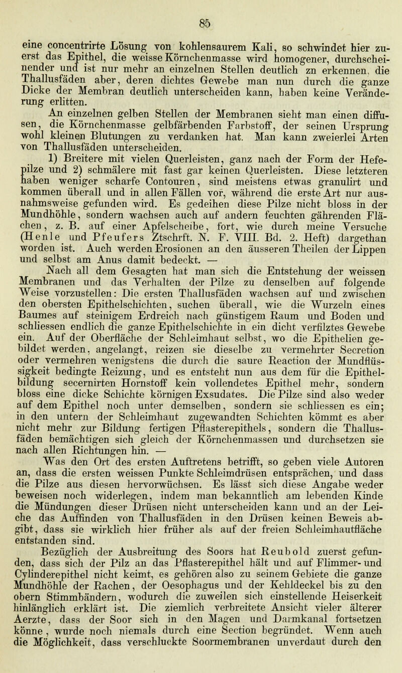 eine concentrirte Lösung yon kohlensaurem Kali, so schwindet hier zu- erst das Epithel, die weisse Körnchenmasse wird homogener, durchschei- nender und ist nur mehr an einzelnen Stellen deutlich zn erkennen, die Thallusfäden aher, deren dichtes Gewehe man nun durch che ganze Dicke der Membran deutlich unterscheiden kann, haben keine Verände- rung erlitten. Ali einzelnen gelben Stellen der Membranen sieht man einen diffu- sen, die Körnchenmasse gelbfärbenden Farbstoff, der seinen Ursprung wohl kleinen Blutungen zu verdanken hat. Man kann zweierlei Arten von Thallusfäden unterscheiden. 1) Breitere mit vielen Querleisten, ganz nach der Form der Hefe- pilze und 2) schmälere mit fast gar keinen Querleisten. Diese letzteren haben weniger scharfe Contouren, sind meistens etwas granulirt und kommen überall und in allen Fällen vor, während die erste Art nur aus- nahmsweise gefunden wird. Es gedeihen diese Pilze nicht bloss in der Mundhöhle, sondern wachsen auch auf andern feuchten gährenden Flä- chen, z. B. auf einer Apfelscheibe, fort, wie durch meine Versuche (Henle und Pfeufers Ztschrft. K F. VHI. Bd. 2. Heft) dargethan worden ist. Auch werden Erosionen an den äusseren Theilen der Lippen und selbst am Anus damit bedeckt. — Nach all dem Gesagten hat man sich die Entstehung der weissen Membranen und das Verhalten der Pilze zu denselben auf folgende Weise vorzustellen: Die ersten Thallusfäden wachsen auf und zwischen den obersten Epithelschichten, suchen überall, wie die Wurzeln eines Baumes auf steinigem Erdreich nach günstigem Raum und Boden und schliessen endlich die ganze Epithelschichte in ein dicht verfilztes Gewebe ein. Auf der Oberfläche der Schleimhaut selbst, wo die Epithelien ge- bildet werden, angelangt, reizen sie dieselbe zu vermehrter Secretion oder vermehren wenigstens die durch die saure Reaction der Mundflüs- sigkeit bedingte Reizung, und es entsteht nun aus dem für die Epithel- bildung secernirten Hornstoff kein vollendetes Epithel mehr, sondern bloss eine dicke Schichte körnigen Exsudates. Die Pilze sind also weder auf dem Epithel noch unter demselben, sondern sie schliessen es ein; in den untern der Schleimhaut zugewandten Schichten kömmt es aber nicht mehr zur Bildung fertigen Pflasterepithels, sondern die Thallus- fäden bemächtigen sich gleich der Körnchenmassen und durchsetzen sie nach allen Richtungen hin. — Was den Ort des ersten Auftretens betrifft, so geben viele Autoren an, dass die ersten weissen Punkte Schleimdrüsen entsprächen, und dass die Pilze aus diesen hervorwüchsen. Es lässt sich diese Angabe weder beweisen noch widerlegen, indem man bekanntlich am lebenden Kinde die Mündungen dieser Drüsen nicht unterscheiden kann und an der Lei- che das Auffinden von Thallusfäden in den Drüsen keinen Beweis ab- gibt, dass sie wirklich hier früher als auf der freien Schleimhautfläche entstanden sind. Bezüglich der Ausbreitung des Soors hat Reubold zuerst gefun- den, dass sich der Pilz an das Pflasterepithel hält und auf Flimmer- und Cylinderepithel nicht keimt, es gehören also zu seinem Gebiete die ganze Mundhöhle der Rachen, der Oesophagus und der Kehldeckel bis zu den obern Stimmbändern, wodurch die zuweilen sich einstellende Heiserkeit hinlänglich erklärt ist. Die ziemlich verbreitete Ansicht vieler älterer Aerzte, dass der Soor sich in den Magen und Darmkanal fortsetzen könne , wurde noch niemals durch eine Section begründet. Wenn auch die Möglichkeit, dass verschluckte Soormembranen unverdaut durch den