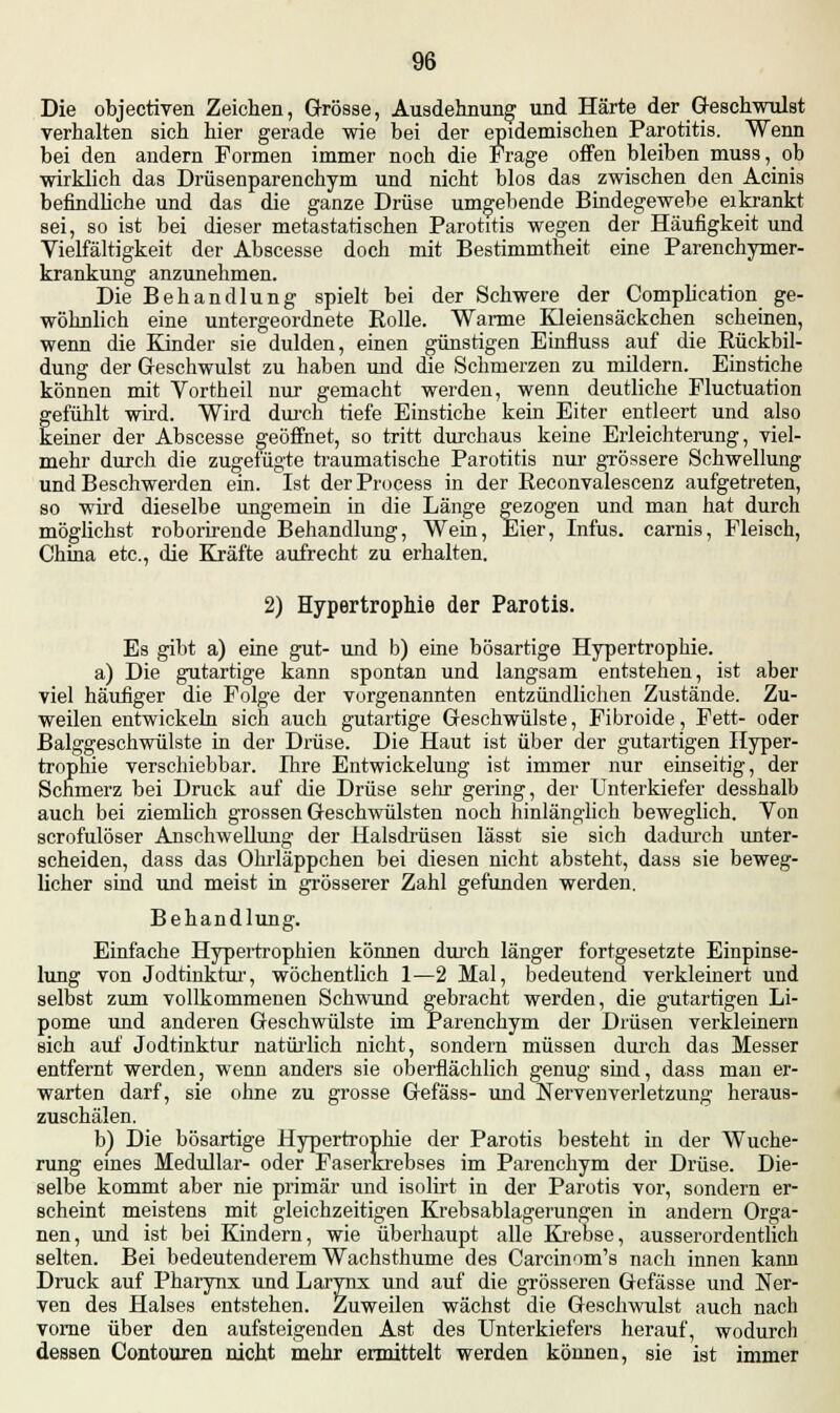 Die objectiven Zeichen, Grösse, Ausdehnung und Härte der Geschwulst verhalten sich hier gerade wie bei der epidemischen Parotitis. Wenn bei den andern Formen immer noch die Frage offen bleiben muss, ob wirklich das Drüsenparenchym und nicht blos das zwischen den Acinis befindliche und das die ganze Drüse umgebende Bindegewebe eikrankt sei, so ist bei dieser metastatischen Parotitis wegen der Häufigkeit und Vielfältigkeit der Abscesse doch mit Bestimmtheit eine Parenchymer- krankung anzunehmen. Die Behandlung spielt bei der Schwere der Complieation ge- wöhnlich eine untergeordnete Rolle. Warme Kleiensäckchen scheinen, wenn die Kinder sie dulden, einen günstigen Einfluss auf die Rückbil- dung der Geschwulst zu haben und die Schmerzen zu mildern. Einstiche können mit Vortheil nur gemacht werden, wenn deutliche Fluctuation gefühlt wird. Wird durch tiefe Einstiche kein Eiter entleert und also keiner der Abscesse geöffnet, so tritt durchaus keine Erleichterung, viel- mehr durch die zugefügte traumatische Parotitis nur grössere Schwellung und Beschwerden ein. Ist derProcess in der Reconvalescenz aufgetreten, so wird dieselbe ungemein in die Länge gezogen und man hat durch möglichst roborirende Behandlung, Wein, Eier, Infus, carnis, Fleisch, China etc., die Kräfte aufrecht zu erhalten. 2) Hypertrophie der Parotis. Es gibt a) eine gut- und b) eine bösartige Hypertrophie. a) Die gutartige kann spontan und langsam entstehen, ist aber viel häufiger die Folge der vorgenannten entzündlichen Zustände. Zu- weilen entwickeln sich auch gutartige Geschwülste, Fibroide, Fett- oder Balggeschwülste in der Drüse. Die Haut ist über der gutartigen Hyper- trophie verschiebbar. Ihre Entwickelung ist immer nur einseitig, der Schmerz bei Druck auf die Drüse sehr gering, der Unterkiefer desshalb auch bei ziemlich grossen Geschwülsten noch hinlänglich beweglich. Von scrofulöser Anschwellung der Halsdrüsen lässt sie sich dadurch unter- scheiden, dass das Ohrläppchen bei diesen nicht absteht, dass sie beweg- licher sind und meist in grösserer Zahl gefunden werden. Behandlung. Einfache Hypertrophien können durch länger fortgesetzte Einpinse- lung von Jodtinktur, wöchentlich 1—2 Mal, bedeutend verkleinert und selbst zum vollkommenen Schwund gebracht werden, die gutartigen Li- pome und anderen Geschwülste im Parenchym der Drüsen verkleinern sich auf Jodtinktur natürlich nicht, sondern müssen durch das Messer entfernt werden, wenn anders sie oberflächlich genug sind, dass man er- warten darf, sie ohne zu grosse Gefäss- und Nervenverletzung heraus- zuschälen. b) Die bösartige Hypertrophie der Parotis besteht in der Wuche- rung eines Medullär- oder Faserkrebses im Parenchym der Drüse. Die- selbe kommt aber nie primär und isolirt in der Parotis vor, sondern er- scheint meistens mit gleichzeitigen Krebsablagerungen in andern Orga- nen, und ist bei Kindern, wie überhaupt alle Krebse, ausserordentlich selten. Bei bedeutenderem Wachsthume des Carcinom's nach innen kann Druck auf Pharynx und Larynx und auf die grösseren Gefässe und Ner- ven des Halses entstehen. Zuweilen wächst die Geschwulst auch nach vorne über den aufsteigenden Ast des Unterkiefers herauf, wodurch dessen Contouren nicht mehr ermittelt werden können, sie ist immer