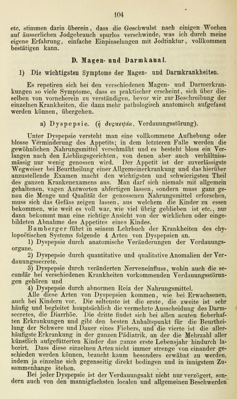 etc. stimmen darin überein, dass die Geschwulst nach einigen Wochen auf äusserlichen Jodgebrauch spurlos verschwinde, was ich durch meine eigene Erfahrung, einfache Einpinselungen mit Jodtinktur, vollkommen bestätigen kann. D. Magen- und Darmkanal. 1) Die wichtigsten Symptome der Magen- und Darmkrankheiten. Es repetiren sich bei den verschiedenen Magen- und Darmerkran- kungen so viele Symptome, dass es praktischer erscheint, sich über die- selben von vorneherein zu verständigen, bevor wir zur Beschreibung der einzelnen Krankheiten, die dann mehr pathologisch anatomisch aufgefasst werden können, übergehen. a) Dyspepsie, (rj dvgnexpla, Verdauungsstörung). Unter Dyspepsie versteht man eine vollkommene Aufhebung oder blosse Verminderung des Appetits; in dem letzteren Falle werden die gewöhnlichen Nahrungsmittel verschmäht und es besteht bloss ein Ver- langen nach den Liebimgsgerichten, von denen aber auch verhältniss- mässig nur wenig genossen wird. Der Appetit ist der zuverlässigste Wegweiser bei Beurtheilung einer Allgemeinerkrankung und das hierüber anzustellende Examen macht den wichtigsten und schwierigsten Theil des ganzen Krankenexamens aus. Man darf sich niemals mit allgemein gehaltenen, vagen Antworten abfertigen lassen, sondern muss ganz ge- nau die Menge und Qualität der genossenen Nahrungsmittel erforschen, muss sich das Gefäss zeigen lassen, aus welchem die Kinder zu essen bekommen, wie weit es voll war, wie viel übrig geblieben ist etc., nur dann bekommt man eine richtige Ansicht von der wirklichen oder einge- bildeten Abnahme des Appetites eines Kindes. Bamberger führt in seinem Lehrbuch der Krankheiten des chy- lopoetischen Systems folgende 4 Arten von Dyspepsien an. 1) Dyspepsie durch anatomische Veränderungen der Verdauungs- organe. 2) Dyspepsie durch quantitative und qualitative Anomalien derVer- dauungssecrete. 3) Dyspepsie durch veränderten Nerveneinfluss, wohin auch die se- cundär bei verschiedenen Krankheiten vorkommenden Verdauungsstörun- gen gehören und 4) Dyspepsie durch abnormen Reiz der Nahrungsmittel. Alle diese Arten von Dyspepsien kommen, wie bei Erwachsenen, auch bei Kindern vor. Die seltenste ist die erste, die zweite ist sehr häufig und begleitet hauptsächlich die vermehrte Ausscheidung des Darm- secretes, die Diarrhöe. Die dritte findet sich bei allen acuten fieberhaf- ten Erkrankungen und gibt den besten Anhaltspunkt für die Beurthei- lung der Schwere und Dauer eines Fiebers, und die vierte ist die aller- häufigste Erkrankung in der ganzen Pädiatrik, an der die Mehrzahl aller künstlich aufgefütterten Kinder das ganze erste Lebensjahr hindurch la- borirt. Dass diese einzelnen Arten nicht immer strenge von einander ge- schieden werden können, braucht kaum besonders erwähnt zu werden, indem ja einzelne sich gegenseitig direkt bedingen und in innigstem Zu- sammenhange stehen. Bei jeder Dyspepsie ist der Verdauungsakt nicht nur verzögert, son- dern auch von den mannigfachsten localen und allgemeinen Beschwerden