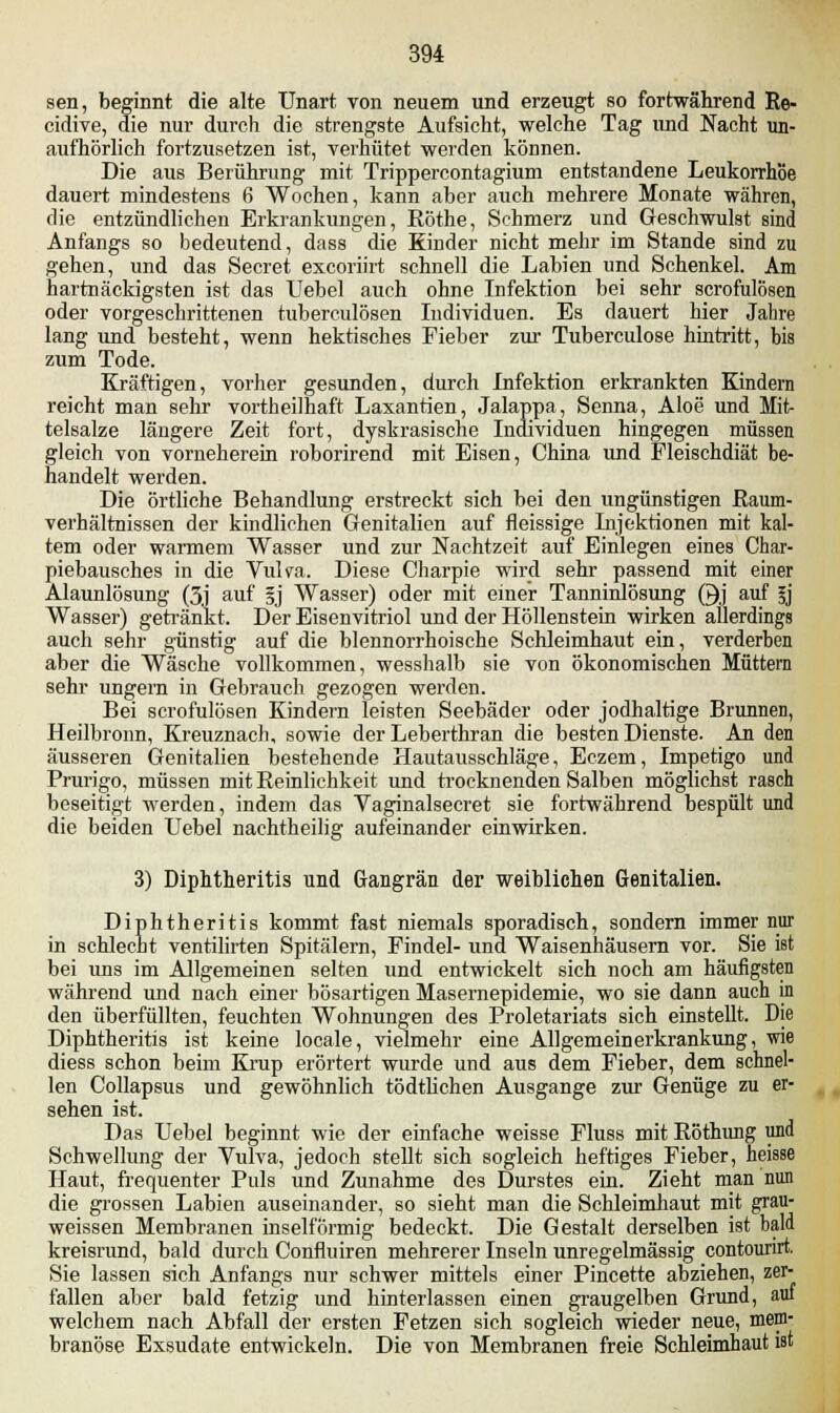 sen, beginnt die alte Unart von neuem und erzeugt so fortwährend Re- cidive, die nur durch die strengste Aufsicht, welche Tag und Nacht un- aufhörlich fortzusetzen ist, verhütet werden können. Die aus Berührung mit Trippercontagium entstandene Leukorrhoe dauert mindestens 6 Wochen, kann aber auch mehrere Monate währen, die entzündlichen Erkrankungen, Röthe, Schmerz und Geschwulst sind Anfangs so bedeutend, dass die Rinder nicht mehr im Stande sind zu gehen, und das Secret excoriirt schnell die Labien und Schenkel. Am hartnäckigsten ist das Uebel auch ohne Infektion bei sehr scrofulösen oder vorgeschrittenen tuberculösen Individuen. Es dauert hier Jahre lang und besteht, wenn hektisches Fieber zur Tuberculose hintritt, bis zum Tode. Kräftigen, vorher gesunden, durch Infektion erkrankten Kindern reicht man sehr vortheilhaft Laxantien, Jalappa, Senna, Aloe und Mit- telsalze längere Zeit fort, dyskrasische Individuen hingegen müssen gleich von vorneherein roborirend mit Eisen, China und Fleischdiät be- handelt werden. Die örtliche Behandlung erstreckt sich bei den ungünstigen Raum- verhältnissen der kindlichen Genitalien auf fleissige Injektionen mit kal- tem oder warmem Wasser und zur Nachtzeit auf Einlegen eines Char- piebausches in die Vulva. Diese Charpie wird sehr passend mit einer Alaunlösung (3j auf §j Wasser) oder mit einer Tanninlösung ©j auf l] Wasser) getränkt. Der Eisenvitriol und der Höllenstein wirken allerdings auch sehr günstig auf die blennorrhoische Schleimhaut ein, verderben aber die Wäsche vollkommen, wesshalb sie von ökonomischen Müttern sehr ungern in Gebrauch gezogen werden. Bei scrofulösen Kindern leisten Seebäder oder jodhaltige Brunnen, Heilbronn, Kreuznach, sowie der Leberthran die besten Dienste. An den äusseren Genitalien bestehende Hautausschläge, Eczem, Impetigo und Prurigo, müssen mit Reinlichkeit und trocknenden Salben möglichst rasch beseitigt werden, indem das Vaginalsecret sie fortwährend bespült und die beiden Uebel nachtheilig aufeinander einwirken. 3) Diphtheritis und Gangrän der weiblichen Genitalien. Diphtheritis kommt fast niemals sporadisch, sondern immer nur in schlecht ventilirten Spitälern, Findel- und Waisenhäusern vor. Sie ist bei uns im Allgemeinen selten und entwickelt sich noch am häufigsten während und nach einer bösartigen Masernepidemie, wo sie dann auch in den überfüllten, feuchten Wohnungen des Proletariats sich einstellt. Die Diphtheritis ist keine locale, vielmehr eine Allgemeinerkrankung, wie diess schon beim Krup erörtert wurde und aus dem Fieber, dem schnel- len Collapsus und gewöhnlich tödtlichen Ausgange zur Genüge zu er- sehen ist. Das Uebel beginnt wie der einfache weisse Fluss mit Röthung und Schwellung der Vulva, jedoch stellt sich sogleich heftiges Fieber, heisse Haut, frequenter Puls und Zunahme des Durstes ein. Zieht man nun die grossen Labien auseinander, so sieht man die Schleimhaut mit grau- weissen Membranen inseifÖrmig bedeckt. Die Gestalt derselben ist bald kreisrund, bald durch Confluiren mehrerer Inseln unregelmässig contourirt. Sie lassen sich Anfangs nur schwer mittels einer Pincette abziehen, zer- fallen aber bald fetzig und hinterlassen einen graugelben Grund, auf welchem nach Abfall der ersten Fetzen sich sogleich wieder neue, mem- branöse Exsudate entwickeln. Die von Membranen freie Schleimhaut ist