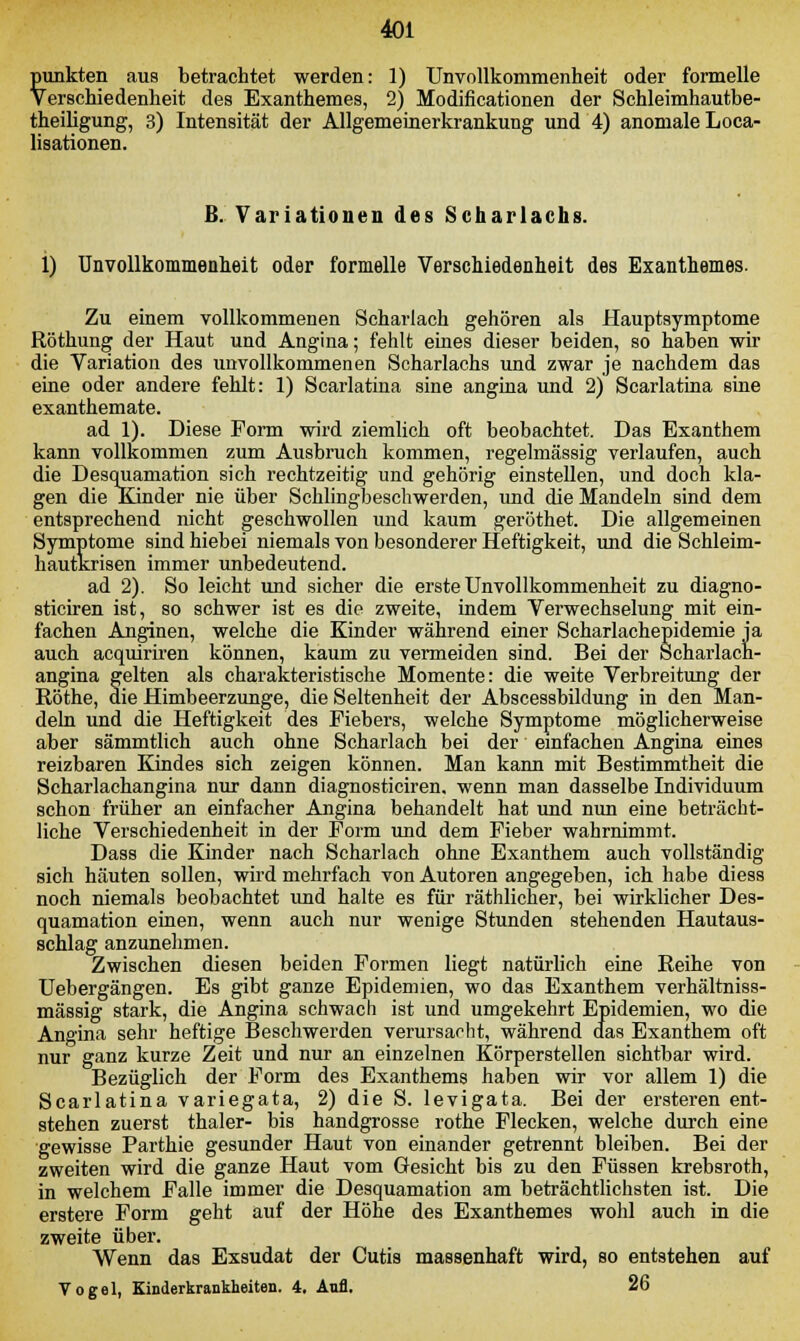 punkten aus betrachtet werden: 1) Unvollkommenheit oder formelle Verschiedenheit des Exanthemes, 2) Modificationen der Schleimhautbe- theiligung, 3) Intensität der Allgemeinerkrankung und 4) anomale Loca- lisationen. B. Variationen des Scharlachs. 1) Unvollkommenheit oder formelle Verschiedenheit des Exanthemes. Zu einem vollkommenen Scharlach gehören als Hauptsymptome Röthung der Haut und Angina; fehlt eines dieser beiden, so haben wir die Variation des unvollkommenen Scharlachs und zwar je nachdem das eine oder andere fehlt: 1) Scarlatina sine angina und 2) Scarlatina sine exanthemate. ad 1). Diese Form wird ziemlich oft beobachtet. Das Exanthem kann vollkommen zum Ausbruch kommen, regelmässig verlaufen, auch die Desquamation sich rechtzeitig und gehörig einstellen, und doch kla- gen die Kinder nie über Schlingbeschwerden, imd die Mandeln sind dem entsprechend nicht geschwollen und kaum geröthet. Die allgemeinen Symptome sind hiebei niemals von besonderer Heftigkeit, und die Schleim- hautkrisen immer unbedeutend. ad 2). So leicht und sicher die erste Unvollkommenheit zu diagno- sticiren ist, so schwer ist es die zweite, indem Verwechselung mit ein- fachen Anginen, welche die Kinder während einer Scharlachepidemie ja auch acquiriren können, kaum zu vermeiden sind. Bei der Scharlach- angina gelten als charakteristische Momente: die weite Verbreitung der Röthe, die Himbeerzunge, die Seltenheit der Abscessbildung in den Man- deln und die Heftigkeit des Fiebers, welche Symptome möglicherweise aber sämmtlich auch ohne Scharlach bei der einfachen Angina eines reizbaren Kindes sich zeigen können. Man kann mit Bestimmtheit die Scharlachangina nur dann diagnosticiren. wenn man dasselbe Individuum schon früher an einfacher Angina behandelt hat und nun eine beträcht- liche Verschiedenheit in der Form und dem Fieber wahrnimmt. Dass die Kinder nach Scharlach ohne Exanthem auch vollständig sich häuten sollen, wird mehrfach von Autoren angegeben, ich habe diess noch niemals beobachtet und halte es für räthlicher, bei wirklicher Des- quamation einen, wenn auch nur wenige Stunden stehenden Hautaus- schlag anzunehmen. Zwischen diesen beiden Formen liegt natürlich eine Reihe von Uebergängen. Es gibt ganze Epidemien, wo das Exanthem verhältniss- mässig stark, die Angina schwach ist und umgekehrt Epidemien, wo die Angina sehr heftige Beschwerden verursacht, während das Exanthem oft nur ganz kurze Zeit und nur an einzelnen Körperstellen sichtbar wird. Bezüglich der Form des Exanthems haben wir vor allem 1) die Scarlatina variegata, 2) die S. levigata. Bei der ersteren ent- stehen zuerst thaler- bis handgrosse rothe Flecken, welche durch eine gewisse Parthie gesunder Haut von einander getrennt bleiben. Bei der zweiten wird die ganze Haut vom Gesicht bis zu den Füssen krebsroth, in welchem Falle immer die Desquamation am beträchtlichsten ist. Die erstere Form geht auf der Höhe des Exanthemes wohl auch in die zweite über. Wenn das Exsudat der Cutis massenhaft wird, so entstehen auf Togel, Kinderkrankheiten. 4. Aufl. 26