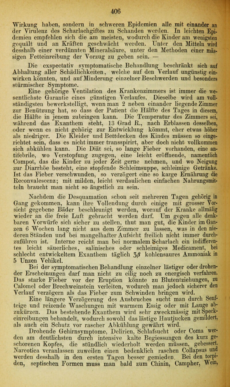 Wirkung haben, sondern in schweren Epidemien alle mit einander an der Virulenz des Scharlachgiftes zu Schanden werden. In leichten Epi- demien empfehlen sich die am meisten, wodurch die Kinder am wenigsten gequält und an Kräften geschwächt werden. Unter den Mitteln wird desshalb einer verdünnten Mineralsäure, unter den Methoden einer mas- sigen Fetteinreibung der Vorzug zu geben sein. — Die exspeetativ symptomatische Behandlung beschränkt sich auf Abhaltung aller Schädlichkeiten, welche auf den Verlauf ungünstig ein- wirken könnten, und auf Minderung einzelner Beschwerden und besonders stürmischer Symptome. Eine gehörige Ventilation des Krankenzimmers ist immer die we- sentlichste Garantie eines günstigen Verlaufes. Dieselbe wird am voll- ständigsten bewerkstelligt, wenn man 2 neben einander liegende Zimmer zur Benützung hat, so dass der Patient die Hälfte des Tages in diesem, die Hälfte in jenem zubringen kann. Die Temperatur des Zimmers sei, während das Exanthem steht, 13 Grad R., nach Erblassen desselben, oder wenn es nicht gehörig zur Entwicklung kömmt, eher etwas höher als niedriger. Die Kleider und Bettdecken des Kindes müssen so einge- richtet sein, dass es nicht immer transspirirt, aber doch nicht vollkommen sich abkühlen kann. Die Diät sei, so lange Fieber vorhanden, eine an- tifebrile, wo Verstopfung zugegen, eine leicht eröffnende, namentlich Compot, das die Kinder zu jeder Zeit gerne nehmen, und wo Neigung zur Diarrhöe besteht, eine stopfende Schleimsuppe, schleimige Getränke. Ist das Fieber verschwunden, so verzögert eine so karge Ernährung die Reconvalescenz; mit müden, leicht verdaulichen einfachen Nahrungsmit- teln braucht man nicht so ängstlich zu sein. Nachdem die Desquamation schon seit melrreren Tagen gehörig in Gang gekommen, kann ihre Vollendung durch einige mit grosser Vor- sicht gegebene Bäder beschleunigt werden, worauf der Kranke allmälig wieder an die freie Luft gebracht werden darf. Um gegen alle denk- baren Vorwürfe sich sicher zu stellen, thut man gut, die Kinder im Gan- zen 6 Wochen lang nicht aus dem Zimmer zu lassen, was in den nie- deren Ständen und bei mangelhafter Aufsicht freilich nicht immer durch- zuführen ist. Interne reicht man bei normalem Scharlach ein indifferen- tes leicht säuerliches, salinisches oder schleimiges Medicament, bei schlecht entwickeltem Exanthem täglich 3/? kohlensaures Ammoniak in 5 Unzen Vehikel. Bei der symptomatischen Behandlung einzelner lästiger oder drohen- der Erscheinungen darf man nicht zu eilig noch zu energisch verfahren. Das starke Fieber vor der Eruption könnte zu Blutentziehungen, zu Calomel oder Brechweinstein verleiten, wodurch man jedoch sicherer den Verlauf verzögern als das Fieber zum Schwinden bringen wird. Eine längere Verzögerung des Ausbruches sucht man durch Senf- teige und reizende Waschungen mit warmem Essig oder mit Lauge ab- zukürzen. Das bestehende Exanthem wird sehr zweckmässig mit Speck- einreibungen behandelt, wodurch sowohl das lästige Hautjucken gemildert, als auch ein Schutz vor rascher Abkühlung gewährt wird. Drohende Gehirnsymptome, Delirien, Schlafsucht oder Coma wer- den am deutlichsten durch intensive kalte Begiessungen des kurz ge- schorenen Kopfes, die stündlich wiederholt werden müssen, gebessert. Narcotica veranlassen zuweilen einen bedenklich raschen Collapsus und werden desshalb in den ersten Tagen besser gemieden. Bei den torpi- den, septischen Formen muss man bald zum Chinin, Campher, Wem,