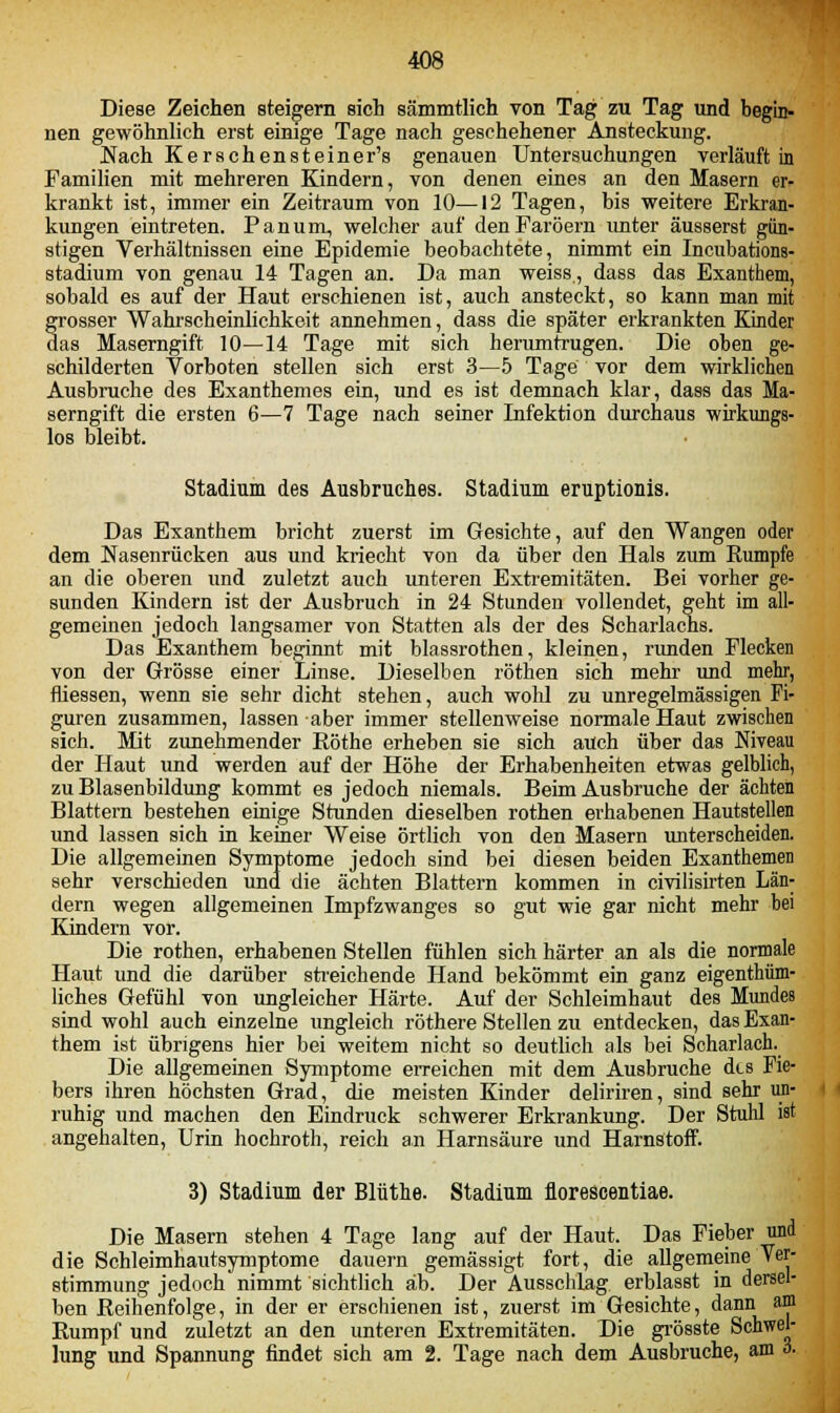 Diese Zeichen steigern sich sämmtlich von Tag zu Tag und begin- nen gewöhnlich erst einige Tage nach geschehener Ansteckung. Nach Kerschensteiner's genauen Untersuchungen verläuft in Familien mit mehreren Kindern, von denen eines an den Masern er- krankt ist, immer ein Zeitraum von 10—12 Tagen, bis weitere Erkran- kungen eintreten. Panum, welcher auf denFaröern unter äusserst gün- stigen Verhältnissen eine Epidemie beobachtete, nimmt ein Incubations- stadium von genau 14 Tagen an. Da man weiss, dass das Exanthem, sobald es auf der Haut erschienen ist, auch ansteckt, so kann man mit grosser Wahrscheinlichkeit annehmen, dass die später erkrankten Kinder das Maserngift 10—14 Tage mit sich herumtrugen. Die oben ge- schilderten Vorboten stellen sich erst 3—5 Tage vor dem wirklichen Ausbruche des Exanthemes ein, und es ist demnach klar, dass das Ma- serngift die ersten 6—7 Tage nach seiner Infektion durchaus wirkungs- los bleibt. Stadium des Ausbruches. Stadium eruptionis. Das Exanthem bricht zuerst im Gesichte, auf den Wangen oder dem Nasenrücken aus und kriecht von da über den Hals zum Rumpfe an die oberen und zuletzt auch unteren Extremitäten. Bei vorher ge- sunden Kindern ist der Ausbruch in 24 Stunden vollendet, geht im all- gemeinen jedoch langsamer von Statten als der des Scharlachs. Das Exanthem beginnt mit blassrothen, kleinen, runden Flecken von der Grösse einer Linse. Dieselben rothen sich mehr und mehr, fliessen, wenn sie sehr dicht stehen, auch wohl zu unregelmässigen Fi- guren zusammen, lassen aber immer stellenweise normale Haut zwischen sich. Mit zunehmender Röthe erheben sie sich auch über das Niveau der Haut und werden auf der Höhe der Erhabenheiten etwas gelblich, zu Blasenbildung kommt es jedoch niemals. Beim Ausbruche der ächten Blattern bestehen einige Stunden dieselben rothen erhabenen Hautstellen und lassen sich in keiner Weise örtlich von den Masern unterscheiden. Die allgemeinen Symptome jedoch sind bei diesen beiden Exanthemen sehr verschieden und die ächten Blattern kommen in civilisirten Län- dern wegen allgemeinen Impfzwanges so gut wie gar nicht mehr hei Kindern vor. Die rothen, erhabenen Stellen fühlen sich härter an als die normale Haut und die darüber streichende Hand bekömmt ein ganz eigenthüm- liches Gefühl von ungleicher Härte. Auf der Schleimhaut des Mundes sind wohl auch einzelne ungleich röthere Stellen zu entdecken, das Exan- them ist übrigens hier bei weitem nicht so deutlich als bei Scharlach. Die allgemeinen Symptome erreichen mit dem Ausbruche dts Fie- bers ihren höchsten Grad, die meisten Kinder deliriren, sind sehr un- ruhig und machen den Eindruck schwerer Erkrankung. Der Stuhl ist angehalten, Urin hochroth, reich an Harnsäure und Harnstoff. 3) Stadium der Blüthe. Stadium florescentiae. Die Masern stehen 4 Tage lang auf der Haut. Das Fieber und die Schleimhautsymptome dauern gemässigt fort, die allgemeine Ver- stimmung jedoch nimmt sichtlich ab. Der Ausschlag erblasst in dersel- ben Reihenfolge, in der er erschienen ist, zuerst im Gesichte, dann am Rumpf und zuletzt an den unteren Extremitäten. Die grösste Schwel- lung und Spannung findet sich am 2. Tage nach dem Ausbruche, am o.