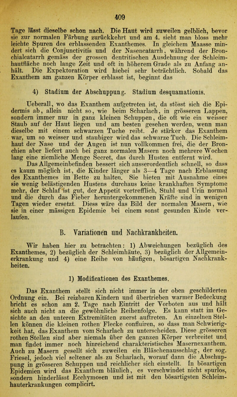 Tage lässt dieselbe schon nach. Die Haut wird zuweilen gelblich, bevor sie zur normalen Färbung zurückkehrt und am 4. sieht man bloss mehr leichte Spuren des erblassenden Exanthemes. In gleichem Maasse min- dert sich die Conjunctivitis und der Nasencatarrh, während der Bron- chialcatarrh gemäss der grossen dentritischen Ausdehnung der Schleim- hautfläche noch lange Zeit und oft in höherem Grade als zu Anfang an- hält. Die Expektoration wird hiebei sehr beträchtlich. Sobald das Exanthem am ganzen Körper erblasst ist, beginnt das 4) Stadium der Abschuppung. Stadium desquamationis. Ueberall, wo das Exanthem aufgetreten ist, da stösst sich die Epi- dermis ab, allein nicht so, wie beim Scharlach, in grösseren Lappen, sondern immer nur in ganz kleinen Schuppen, die oft wie ein weisser Staub auf der Haut liegen und am besten gesehen werden, wenn man dieselbe mit einem schwarzen Tuche reibt. Je stärker das Exanthem war, um so weisser und staubiger wird das schwarze Tuch. Die Schleim- haut der Nase und der Augen ist nun vollkommen frei, die der Bron- chien aber liefert auch bei ganz normalen Masern noch mehrere Wochen lang eine ziemliche Menge Secret, das durch Husten entfernt wird. Das Allgemeinbefinden bessert sich ausserordentlich schnell, so dass es kaum möglich ist, die Kinder länger als 3—4 Tage nach Erblassung des Exanthemes im Bette zu halten. Sie bieten mit Ausnahme eines sie wenig belästigenden Hustens durchaus keine krankhaften Symptome mehr, der Schlaf ist gut, der Appetit vortrefflich, Stuhl und Urin normal und die durch das Fieber heruntergekommenen Kräfte sind in wenigen Tagen wieder ersetzt. Diess wäre das Bild der normalen Masern, wie sie in einer massigen Epidemie bei einem sonst gesunden Kinde ver- laufen. B. Variationen und Nachkrankheiten. Wir haben hier zu betrachten: 1) Abweichungen bezüglich des Exanthemes, 2) bezüglich der Schleimhäute, 3) bezüglich der Allgemein- erkrankung und 4) eine Reihe von häufigen, bösartigen Nachkrank- heiten. 1) Modiflcationen des Exanthemes. Das Exanthem stellt sich nicht immer in der oben geschilderten Ordnung ein. Bei reizbaren Kindern und übertrieben warmer Bedeckung bricht es schon am 2. Tage nach Eintritt der Yorboten aus und halt sich auch nicht an die gewöhnliche Reihenfolge. Es kann statt im Ge- sichte an den unteren Extremitäten zuerst auftreten. An einzelnen Stel- len können die kleinen rothen Flecke confluiren, so dass man Schwierig- keit hat, das Exanthem vom Scharlach zu unterscheiden. Diese grösseren rothen Stellen sind aber niemals über den ganzen Körper verbreitet und. man findet immer noch hinreichend charakteristisches Masernexanthem. Auch zu Masern gesellt sich zuweilen ein Bläschenausschlag, der sog. Friesel, jedoch viel seltener als zu Scharlach, worauf dann die Abschup- pung in grösseren Schuppen und reichlicher sich einstellt. In bösartigen Epidemien wird das Exanthem bläulich, es verschwindet nicht spurlos, sondern hinderlässt Ecchymosen und ist mit den bösartigsten Schleim- hauterkrankungen complicirt.