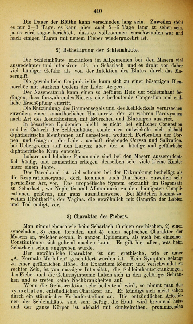 Die Dauer der Blüthe kann verschieden lang sein. Zuweilen steht es nur 2—3 Tage, es kann aber auch 5—6 Tage lang zu sehen sein, ja es wird sogar berichtet, dass es vollkommen verschwunden war und nach einigen Tagen mit neuem Fieber wiedergekehrt ist. 2) Betheiligung der Schleimhäute. Die Schleimhäute erkranken im Allgemeinen bei den Masern viel ausgedehnter und intensiver als im Scharlach und es droht von daher viel häufiger Gefahr als von der Infektion des Blutes durch das Ma- serngift. Die gewöhnliche Conjunktivitis kann sich zu einer bösartigen Blen- norrhoe mit starkem Oedem der Lider steigern. Der Naseucatarrh kann einen so heftigen Reiz der Schleimhaut be- dingen, dass fortwährendes Niesen, eine bedeutende Congestion und end- liche Erschöpfung eintritt. Die Entzündung des Gaumensegels und des Kehldeckels verursachen zuweilen einen unaufhörlichen Hustenreiz, der zu wahren Paroxysmen nach Art des Keuchhustens, mit Erbrechen und Blutungen ausartet. In bösartigen Epidemien bleibt es nicht bei einfacher Congestion und bei Catarrh der Schleimhäute, sondern es entwickeln sich alsbald diphtheritische Membranen auf denselben, wodurch Perforation der Cor- nea und Gangrän der Lider, aashaft riechende Coryza und Salivation, bei Uebergreifen auf den Larynx aber der so häufige und gefährliche diphtheritische Krup entsteht. Lobäre und lobuläre Pneumonie sind bei den Masern ausserordent- lich häufig, und namentlich erliegen denselben sehr viele kleine Kinder unter einem Jahre. Der Darmkanal ist viel seltener bei der Erkrankung betheiligt alB die ßespirationsorgane, doch kommen auch Diarrhöen, zuweilen sehr perniciöser Art, vor. Das uropoetische System erkrankt im Gegensatz zu Scharlach, wo Nephritis und Albuminurie zu den häufigsten Compli- cationen gehören, nur ganz ausnahmsweise. Bei Mädchen kommt zu- weilen Diphtheritis der Vagina, die gewöhnlich mit Gangrän der Labien und Tod endigt, vor. 3) Charakter des Fiebers. Man nimmt ebenso wie beim Scharlach 1) einen erethischen, 2) einen synochalen, 3) einen torpiden und 4) einen septischen Charakter der Masern an, welcher sowohl in ganzen Epidemien, als auch bei einzelnen Constitutionen sich geltend machen kann. Es gilt hier alles, was beim Scharlach schon angegeben wurde. Der gewöhnliche Charakter ist der erethische, wie er unter „A. Normale Morbillen geschildert worden ist. Kein Symptom gelangt zu einer gefährlichen Höhe, das Exanthem kömmt uud verschwindet zu rechter Zeit, ist von massiger Intensität, die Schleimhauterkrankungen, das Fieber und die Gehirnsymptome halten sich in den gehörigen Schran- ken und es treten keine Nachkrankheiten auf. Wenn die Gefässreaktion sehr bedeutend wird, so nimmt man den synochalen, entzündlichen Charakter an. Er kündigt sich meist schon durch ein stürmisches Vorläuferstadium an. Die entzündlichen Affectio- nen der Schleimhäute sind sehr heftig, die Haut wird brennend heisa und der ganze Körper ist alsbald mit dunkelrothen, prominirenden