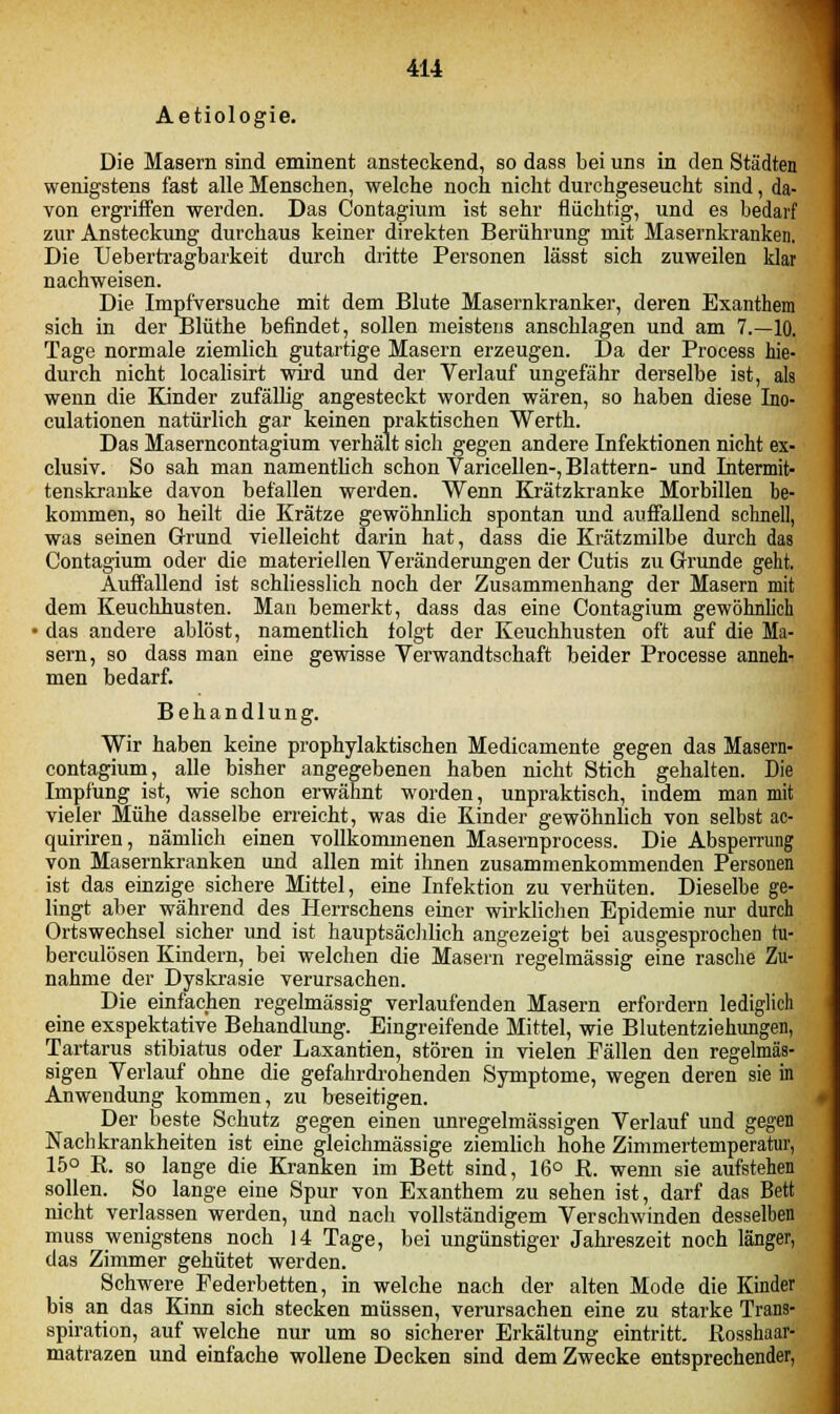 Aetiologie. Die Masern sind eminent ansteckend, so dass bei uns in den Städten wenigstens fast alle Menschen, welche noch nicht durchgeseucht sind, da- von ergriffen werden. Das Contagium ist sehr flüchtig, und es bedarf zur Ansteckung durchaus keiner direkten Berührung mit Masernkranken. Die Uebertragbarkeit durch dritte Personen lässt sich zuweilen klar nachweisen. Die Impfversuche mit dem Blute Masernkranker, deren Exanthem sich in der Blüthe befindet, sollen meistens anschlagen und am 7.—10. Tage normale ziemlich gutartige Masern erzeugen. Da der Process hie- durch nicht localisirt wird und der Verlauf ungefähr derselbe ist, als wenn die Kinder zufällig angesteckt worden wären, so haben diese Ino- culationen natürlich gar keinen praktischen Werth. Das Maserncontagium verhält sich gegen andere Infektionen nicht ex- clusiv. So sah man namentlich schon Varicellen-, Blattern- und Intermit- tenskranke davon befallen werden. Wenn Krätzkranke Morbillen be- kommen, so heilt die Krätze gewöhnlich spontan und auffallend schnell, was seinen Grund vielleicht darin hat, dass die Krätzmilbe durch das Contagium oder die materiellen Veränderungen der Cutis zu Grunde geht. Auffallend ist schliesslich noch der Zusammenhang der Masern mit dem Keuchhusten. Man bemerkt, dass das eine Contagium gewöhnlich ■ das andere ablöst, namentlich folgt der Keuchhusten oft auf die Ma- sern, so dass man eine gewisse Verwandtschaft beider Processe anneh- men bedarf. Behandlung. Wir haben keine prophylaktischen Medicamente gegen das Masern- contagium, alle bisher angegebenen haben nicht Stich gehalten. Die Impfung ist, wie schon erwähnt worden, unpraktisch, indem man mit vieler Mühe dasselbe erreicht, was die Kinder gewöhnlich von selbst ac- quiriren, nämlich einen vollkommenen Masernprocess. Die Absperrung von Masernkranken und allen mit ihnen zusammenkommenden Personen ist das einzige sichere Mittel, eine Infektion zu verhüten. Dieselbe ge- lingt aber während des Herrschens einer wirklichen Epidemie nur durch Ortswechsel sicher und ist hauptsächlich angezeigt bei ausgesprochen ru- berculösen Kindern, bei welchen die Masern regelmässig eine rasche Zu- nahme der Dyskrasie verursachen. Die einfachen regelmässig verlaufenden Masern erfordern lediglich eine exspektative Behandlung. Eingreifende Mittel, wie Blutentziehungen, Tartarus stibiatus oder Laxantien, stören in vielen Fällen den regelmäs- sigen Verlauf ohne die gefahrdrohenden Symptome, wegen deren sie in Anwendung kommen, zu beseitigen. Der beste Schutz gegen einen unregelmässigen Verlauf und gegen Nachkrankheiten ist eine gleichmässige ziemlich hohe Zimmertemperatur, 15° R. so lange die Kranken im Bett sind, 16° R. wenn sie aufstehen sollen. So lange eine Spur von Exanthem zu sehen ist, darf das Bett nicht verlassen werden, und nach vollständigem Verschwinden desselben muss wenigstens noch 14 Tage, bei ungünstiger Jahreszeit noch länger, das Zimmer gehütet werden. Schwere Federbetten, in welche nach der alten Mode die Kinder bis an das Kinn sich stecken müssen, verursachen eine zu starke Trans- spiration, auf welche nur um so sicherer Erkältung eintritt. Rosshaar- matrazen und einfache wollene Decken sind dem Zwecke entsprechender,