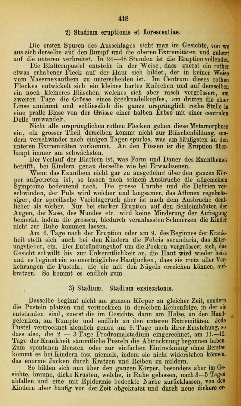 2) Stadium eruptionis et florescentiae. Die ersten Spuren des Ausschlages sieht man im Gesichte, von wo aus sich derselbe auf den Rumpf und die oberen Extremitäten und zuletzt auf die unteren verbreitet. In 24—48 Stunden ist die Eruption vollendet. Die Blatternpustel entsteht in der Weise, dass zuerst ein rother etwas erhabener Fleck auf der Haut sich bildet, der in keiner Weise vom Masernexanthem zu unterscheiden ist. Im Centrum dieses rothen Fleckes entwickelt sich ein kleines hartes Knötchen und auf demselben ein noch kleineres Bläschen, welches sich aber rasch vergrössert, am zweiten Tage die Grösse eines Stecknadelkopfes, am dritten die einer Linse annimmt und schliesslich die ganze ursprünglich rothe Stelle in eine pralle Blase von der Grösse einer halben Erbse mit einer centralen Delle umwandelt. Nicht alle ursprünglichen rothen Flecken gehen diese Metamorphose ein, ein grosser Theil derselben kommt nicht zur Bläschenbildung, son- dern verschwindet nach einigen Tagen spurlos, was am häufigsten an den unteren Extremitäten vorkommt. An den Füssen ist die Eruption über- haupt immer am schwächsten. Der Verlauf der Blattern ist, was Form und Dauer des Exanthemes betrifft, bei Kindern genau derselbe wie bei Erwachsenen. Wenn das Exanthem nicht gar zu ausgedehnt über den ganzen Kör- Eer aufgetreten ist, so lassen nach seinem Ausbruche die allgemeinen ymptome bedeutend nach. Die grosse Unruhe und die Delirien ver- schwinden, der Puls wird weicher und langsamer, das Athmen regelmäs- siger, der specifische Variolageruch aber ist nach dem Ausbruche deut- licher als vorher. Nur bei starker Eruption auf den Schleimhäuten der Augen, der Nase, des Mundes etc. wird keine Minderung der Aufregung bemerkt, indem die grossen, hiedurch veranlassten Schmerzen die Kinder nicht zur Ruhe kommen lassen. Am 6. Tage nach der Eruption oder am 9. des Beginnes der Krank- heit stellt sich auch bei den Kindern die Febris secundaria, das Eiter- ungsfieber, ein. Der Entzündungshof um die Pocken vergrössert sich, das Gesicht schwillt bis zur Unkenntlichkeit an, die Haut wird wieder heiss und es beginnt ein so unerträgliches Hautjucken, dass sie trotz aller Vor- kehrungen die Pusteln, die sie mit den Nägeln erreichen können, auf- kratzen. So kommt es endlich zum 3) Stadium. Stadium exsiccatonis. Dasselbe beginnt nicht am ganzen Körper zu gleicher Zeit, sondern die Pusteln platzen und vertrocknen in derselben Reihenfolge, in der sie entstanden sind, zuerst die im Gesichte, dann am Halse, an den Hand- felenken, am Rumpfe und endlich an den unteren Extremitäten. Jede ustel vertrocknet ziemlich genau am 9. Tage nach ihrer Entstehung, so dass also, die 2 — 3 Tage Prodromalstadium eingerechnet, am 11.—12. Tage der Krankheit sämmtliche Pusteln die Abtrocknung begonnen haben. Zum spontanen Bersten oder zur einfachen Eintrocknung ohne Bersten kommt es bei Kindern fast niemals, indem sie nicht widerstehen können, das enorme Jucken durch Kratzen und Reiben zu mildern. So bilden sich nun über den ganzen Körper, besonders aber im Ge- sichte, braune, dicke Krusten, welche, irj Ruhe gelassen, nach 3—5 Tagen abfallen und eine mit Epidermis bedeckte Narbe zurücklassen, von den Kindern aber häufig vor der Zeit abgekratzt und durch neue dickere er-