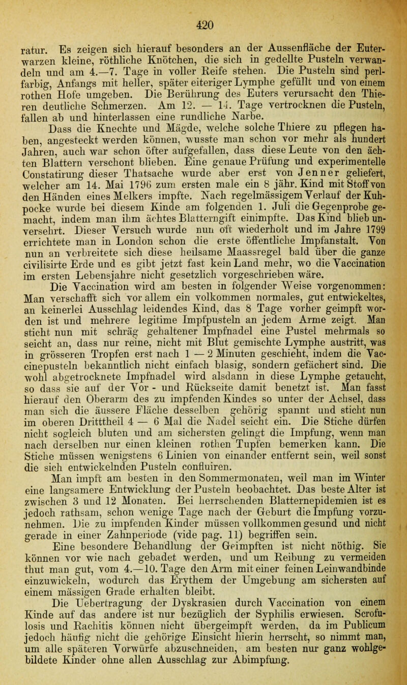 ratur. Es zeigen sich hierauf besonders an der Aussenfläche der Euter- warzen kleine, röthliche Knötchen, die sich in gedellte Pusteln verwan- deln und am 4.-7. Tage in voller Reife stehen. Die Pusteln sind perl- farbig, Anfangs mit heller, später eiteriger Lymphe gefüllt und von einem rothen Hofe umgeben. Die Berührung des Euters verursacht den Thie- ren deutliche Schmerzen. Am 12. — Li. Tage vertrocknen die Pusteln, fallen ab und hinterlassen eine rundliche Narbe. Dass die Knechte und Mägde, welche solche Thiere zu pflegen ha- ben, angesteckt werden können, wusste man schon vor mehr als hundert Jahren, auch war schon öfter aufgefallen, dass diese Leute von den äch- ten Blattern verschont blieben. Eine genaue Prüfung und experimentelle Constatirung dieser Thatsache wurde aber erst von Jenner gehefert, welcher am 14. Mai 1796 zum ersten male ein 8 jähr. Kind mit Stoff von den Händen eines Melkers impfte. Nach regelmässigem Verlauf derKuh- pocke wurde bei diesem Kinde am folgenden 1. Juli die Gegenprobe ge- macht, indem man ihm achtes Blatteingift einimpfte. Das Kind blieb un- versehrt. Dieser Versuch wurde nun oft wiederholt und im Jahre 1799 errichtete man in London schon die erste öffentliche Impfanstalt. Von nun an verbreitete sich diese heilsame Maassregel bald über die ganze civilisirte Erde und es gibt jetzt fast kein Land mehr, wo die Vaccination im ersten Lebensjahre nicht gesetzlich vorgeschrieben wäre. Die Vaccination wird am besten in folgender Weise vorgenommen: Man verschafft sich vor allem ein volkommen normales, gut entwickeltes, an keinerlei Ausschlag leidendes Kind, das 8 Tage vorher geimpft wor- den ist und mehrere legitime Impfpusteln an jedem Arme zeigt. Man sticht nun mit schräg gehaltener Impfnadel eine Pustel mehrmals so seicht an, dass nur reine, nicht mit Blut gemischte Lymphe austritt, was in grösseren Tropfen erst nach 1—2 Minuten geschieht, indem die Vac- cinepusteln bekanntlich nicht einfach blasig, sondern gefächert sind. Die wohl abgetrocknete Impfnadel wird alsdann in diese Lymphe getaucht, so dass sie auf der Vor - und Rückseite damit benetzt ist. Man fasst hierauf den Oberarm des zu impfenden Kindes so unter der Achsel, dass man sich die äussere Fläche desselben gehörig spannt uud sticht nun im oberen Dritttheil 4 — 6 Mal die Kadel seicht ein. Die Stiche dürfen nicht sogleich bluten und am sichersten gelingt die Impfung, wenn man nach derselben nur einen kleinen rothen Tupfen bemerken kann. Die Stiche müssen wenigstens 6 Linien von einander entfernt sein, weil sonst die sich entwickelnden Pusteln confluiren. Man impft am besten in den Sommermonaten, weil man im Winter eine langsamere Entwicklung der Pusteln beobachtet. Das beste Alter ist zwischen 3 und 12 Monaten. Bei herrschenden Blatternepidemien ist es jedoch rathsam, schon wenige Tage nach der Geburt die Impfung vorzu- nehmen. Die zu impfenden Kinder müssen vollkommen gesund und nicht gerade in eiuer Zahnperiode (vide pag. 11) begriffen sein. Eine besondere Behandlung der Geimpften ist nicht nöthig. Sie können vor wie nach gebadet werden, und um Reibung zu vermeiden thut man gut, vom 4.—10. Tage den Arm mit einer feinen Leinwandbinde einzuwickeln, wodurch das Erythem der Umgebung am sichersten auf einem massigen Grade erhalten bleibt. Die TJebertragung der Dyskrasien durch Vaccination von einem Kinde auf das andere ist nur bezüglich der Syphilis erwiesen. Scrofu- losis und Rachitis können nicht übergeimpf't werden, da im Publicum jedoch häufig nicht die gehörige Einsicht hierin herrscht, so nimmt man, um alle späteren Vorwürfe abzuschneiden, am besten nur ganz wohlge- bildete Kinder ohne allen Ausschlag zur Abimpfung.