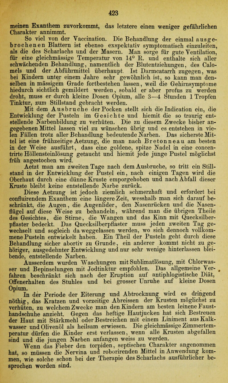 meinen Exanthem zuvorkommt, das letztere einen weniger gefährlichen Charakter annimmt. So viel von der Vaccination. Die Behandlung der einmal aus ge- brochenen Blattern ist ebenso exspektativ symptomatisch einzuleiten, als die des Scharlachs und der Masern. Man sorge für gute Ventilation, für eine gleichmässige Temperatur von 14° R. und enthalte sich aller schwächenden Behandlung, namentlich der Blutentziehungen, des Calo- mels und der Abführmittel überhaupt. Ist Darmcatarrh zugegen, was bei Kindern unter einem Jahre sehr gewöhnlich ist, so kann man den- selben in massigem Grade fortbestehen lassen, weil die Gehirnsymptome hiedurch sichtlich gemildert werden, sobald er aber profus zu werden droht, muss er durch kleine Dosen Opium, alle 3—4 Stunden 1 Tropfen Tinktur, zum Stillstand gebracht werden. Mit dem Ausbruche der Pocken stellt sich die Indication ein, die Entwicklung der Pusteln im Gesichte und hiemit die so traurig ent- stellende Narbenbildung zu verhüten. Die zu diesem Zwecke bisher an- gegebenen Mittel lassen viel zu wünschen übrig und es entstehen in vie- len Fällen trotz aller Behandlung bedeutende Narben. Das sicherste Mit- tel ist eine frühzeitige Aetzung, die man nach Bretonneau am besten in der Weise ausführt, dass eine goldene, spitze Nadel in eine concen- trirte Höllensteinlösung getaucht und hiemit jede junge Pustel möglichst früh angestochen wird. Aetzt man am zweiten Tage nach dem Ausbruche, so tritt ein Still- stand in der Entwicklung der Pustel ein, nach einigen Tagen wird die Oberhaut durch eine dünne Kruste emporgehoben und nach Abfall dieser Kruste bleibt keine entstellende Narbe zurück. Diese Aetzung ist jedoch ziemlich schmerzhaft und erfordert bei confluirendem Exanthem eine längere Zeit, wesshalb man sich darauf be- schränkt, die Augen, die Augenlider, den Nasenrücken und die Nasen- flügel auf diese Weise zu behandeln, während man die übrigen Theile des Gesichtes, die Stirne, die Wangen und das Kinn mit Quecksilber- pflaster bedeckt. Das Quecksilberpflaster muss jeden zweiten Tag ge- wechselt und sogleich da weggelassen werden, wo sich dennoch vollkom- mene Pusteln entwickelt haben. Ein Theil der Pusteln geht durch diese Behandlung sicher abortiv zu Grunde, ein anderer kommt nicht zu ge- höriger, ausgedehnter Entwicklung und nur sehr wenige hinterlassen blei- bende, entstellende Narben. Ausserdem wurden Waschungen mit Sublimatlösung, mit Chlorwas- ser und Bepinselungen mit Jodtinktur empfohlen. Das allgemeine Ver- ( fahren beschränkt sich nach der Eruption auf antiphlogistische Diät, Offenerhalten des Stuhles und bei grosser Unruhe auf kleine Dosen Opium. In der Periode der Eiterung und Abtrocknung wird es dringend nöthig, das Kratzen und vorzeitige Abreissen der Krusten möglichst zu verhüten, zu welchem Zwecke man den Kindern am besten leinene Faust- handschuhe anzieht. Gegen das heftige Hautjucken hat sich Bestreuen der Haut mit Stärkmehl oder Bestreichen mit einem Liniment aus Kalk- wasser und Olivenöl als heilsam erwiesen. Die gleichmässige Zimmertem- peratur dürfen die Kinder erst verlassen, wenn alle Krusten abgefallen sind und die jungen Narben anfangen weiss zu werden. Wenn das Fieber den torpiden, septischen Charakter angenommen hat, so müssen die Nervina und roborirenden Mittel in Anwendung kom- men, wie solche schon bei der Therapie des Scharlachs ausführlicher be- sprochen worden sind.