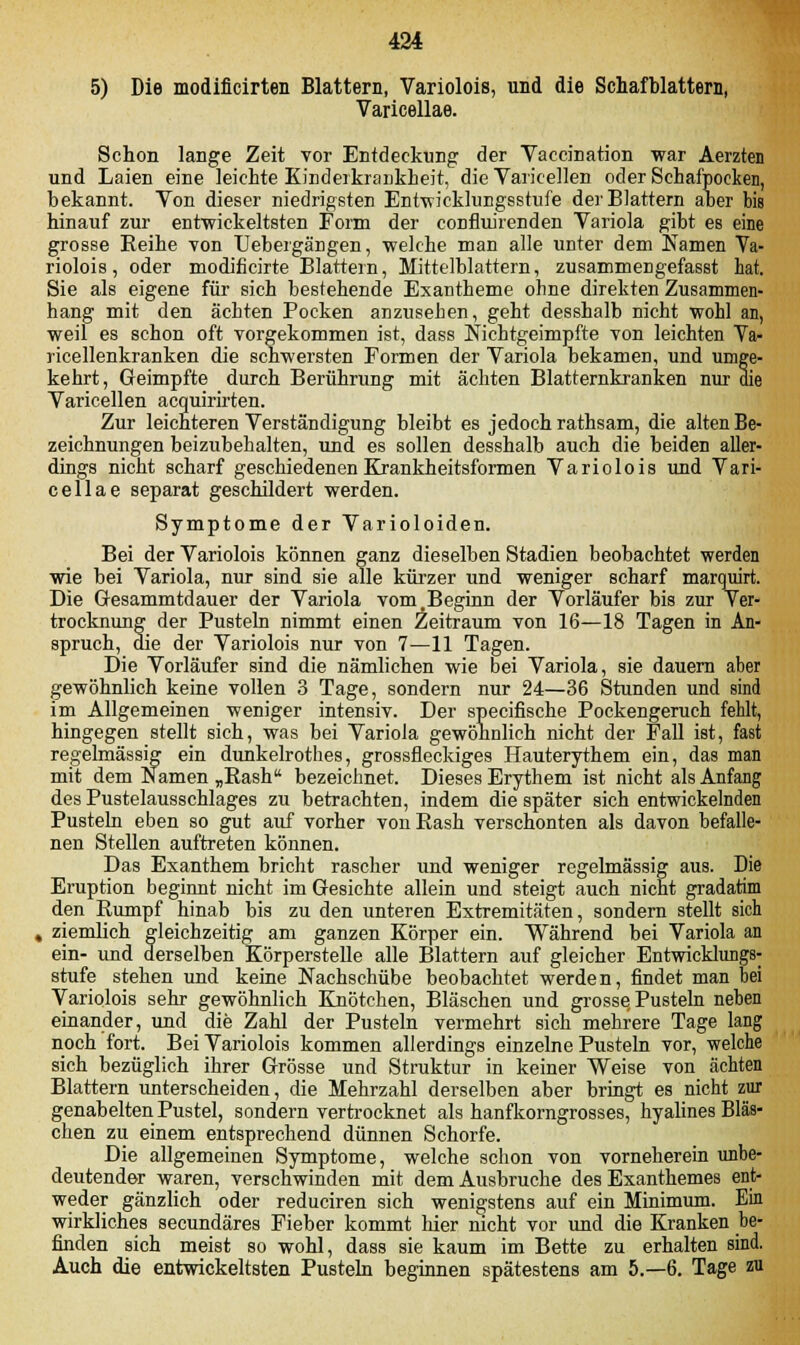 5) Die modificirten Blattern, Variolois, und die Schafblattern, Varicellae. Schon lange Zeit vor Entdeckung der Vaccination war Aerzten und Laien eine leichte Kinderkrankheit, die Varicellen oder Schafpocken, bekannt. Von dieser niedrigsten Entwicklungsstufe der Blattern aber bis hinauf zur entwickeltsten Form der confluirenden Variola gibt e8 e;ne grosse Reihe von Uebergängen, welche man alle unter dem Namen Va- riolois, oder modificirte Blattern, Mittelblattern, zusammengefasst hat. Sie als eigene für sich bestehende Exantheme ohne direkten Zusammen- hang mit den ächten Pocken anzusehen, geht desshalb nicht wohl an, weil es schon oft vorgekommen ist, dass Nichtgeimpfte von leichten Ya- ricellenkranken die schwersten Formen der Variola bekamen, und umge- kehrt, Geimpfte durch Berührung mit ächten Blatternkranken nur die Varicellen acquirirten. Zur leichteren Verständigung bleibt es jedoch rathsam, die alten Be- zeichnungen beizubehalten, und es sollen desshalb auch die beiden aller- dings nicht scharf geschiedenen Krankheitsformen Variolois und Vari- cellae separat geschildert werden. Symptome der Varioloiden. Bei der Variolois können ganz dieselben Stadien beobachtet werden wie bei Variola, nur sind sie alle kürzer und weniger scharf marquirt. Die Gesammtdauer der Variola vom .Beginn der Vorläufer bis zur Ver- trocknung der Pusteln nimmt einen Zeitraum von 16—18 Tagen in An- spruch, die der Variolois nur von 7—11 Tagen. Die Vorläufer sind die nämlichen wie bei Variola, sie dauern aber gewöhnlich keine vollen 3 Tage, sondern nur 24—36 Stunden und sind im Allgemeinen weniger intensiv. Der specifische Pockengeruch fehlt, hingegen stellt sich, was bei Variola gewöhnlich nicht der Fall ist, fast regelmässig ein dunkelrothes, grossfleckiges Hauterythem ein, das man mit dem Namen „Rash bezeichnet. Dieses Erythem ist nicht als Anfang des Pustelausschlages zu betrachten, indem die später sich entwickelnden Pusteln eben so gut auf vorher von Rash verschonten als davon befalle- nen Stellen auftreten können. Das Exanthem bricht rascher und weniger regelmässig aus. Die Eruption beginnt nicht im Gesichte allein und steigt auch nicht gradatim den Rumpf hinab bis zu den unteren Extremitäten, sondern stellt sich , ziemlich gleichzeitig am ganzen Körper ein. Während bei Variola an ein- und derselben Körperstelle alle Blattern auf gleicher Entwicklungs- stufe stehen und keine Nachschübe beobachtet werden, findet man bei Variolois sehr gewöhnlich Knötchen, Bläschen und grosse Pusteln neben einander, und die Zahl der Pusteln vermehrt sich mehrere Tage lang noch fort. Bei Variolois kommen allerdings einzelne Pusteln vor, welche sich bezüglich ihrer Grösse und Struktur in keiner Weise von ächten Blattern unterscheiden, die Mehrzahl derselben aber bringt es nicht zur genabelten Pustel, sondern vertrocknet als hanfkorngrosses, hyalines Bläs- chen zu einem entsprechend dünnen Schorfe. Die allgemeinen Symptome, welche schon von vorneherein unbe- deutender waren, verschwinden mit dem Ausbruche des Exanthemes ent- weder gänzlich oder reduciren sich wenigstens auf ein Minimum. Ein wirkliches secundäres Fieber kommt hier nicht vor und die Kranken be- finden sich meist so wohl, dass sie kaum im Bette zu erhalten sind. Auch die entwickeltsten Pusteln beginnen spätestens am 5.-6. Tage zu