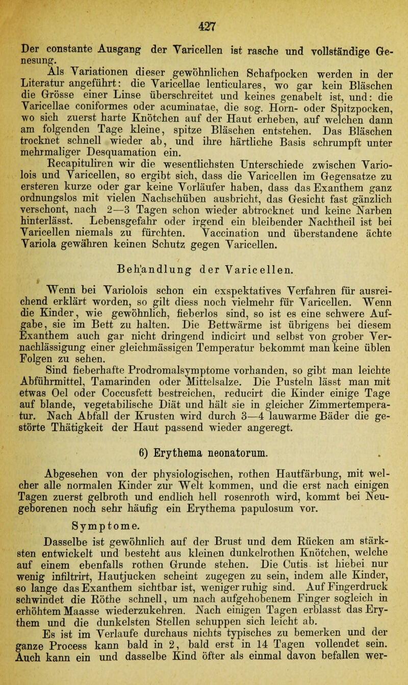 Der constante Ausgang der Varicellen ist rasche und vollständige Ge- nesung. Als Variationen dieser gewöhnlichen Schafpocken werden in der Literatur angeführt: die Varicellae lenticulares, wo gar kein Bläschen die Grösse einer Linse überschreitet und keines genabelt ist, und: die Varicellae coniformes oder acuminatae, die sog. Hörn- oder Spitzpocken, wo sich zuerst harte Knötchen auf der Haut erheben, auf welchen dann am folgenden Tage kleine, spitze Bläschen entstehen. Das Bläschen trocknet schnell wieder ab, und ihre härtliche Basis schrumpft unter mehrmaliger Desquamation ein. Recapituliren wir die wesentlichsten Unterschiede zwischen Vario- lois und Varicellen, so ergibt sich, dass die Varicellen im Gegensatze zu ersteren kurze oder gar keine Vorläufer haben, dass das Exanthem ganz ordnungslos mit vielen Nachschüben ausbricht, das Gesicht fast gänzlich verschont, nach 2—3 Tagen schon wieder abtrocknet und keine Narben hinterlässt. _ Lebensgefahr oder irgend ein bleibender Nachtheil ist bei Varicellen niemals zu fürchten. Vaccination und überstandene ächte Variola gewähren keinen Schutz gegen Varicellen. Behandlung der Varicellen. Wenn bei Variolois schon ein exspektatives Verfahren für ausrei- chend erklärt worden, so gilt diess noch vielmehr für Varicellen. Wenn die Kinder, wie gewöhnlich, fieberlos sind, so ist es eine schwere Auf- gabe, sie im Bett zu halten. Die Bettwärme ist übrigens bei diesem Exanthem auch gar nicht dringend indicirt und selbst von grober Ver- nachlässigung einer gleichmässigen Temperatur bekommt man keine üblen Folgen zu sehen. Sind fieberhafte Prodromalsymptome vorhanden, so gibt man leichte Abführmittel, Tamarinden oder ^Mittelsalze. Die Pusteln lässt man mit etwas Oel oder Coccusfett bestreichen, reducirt die Kinder einige Tage auf blande, vegetabilische Diät und hält sie in gleicher Zimmertempera- tur. Nach Abfall der Krusten wird durch 3—4 lauwarme Bäder die ge- störte Thätigkeit der Haut passend wieder angeregt. 6) Erythema neonatorum. Abgesehen von der physiologischen, rothen Hautfärbung, mit wel- cher alle normalen Kinder zur Welt kommen, und die erst nach einigen Tagen zuerst gelbroth und endlich hell rosenroth wird, kommt bei Neu- geborenen noch sehr häufig ein Erythema papulosum vor. Symptome. Dasselbe ist gewöhnlich auf der Brust und dem Rücken am stärk- sten entwickelt und besteht aus kleinen dunkelrothen Knötchen, welche auf einem ebenfalls rothen Grunde stehen. Die Cutis ist hiebei nur wenig infiltrirt, Hautjucken scheint zugegen zu sein, indem alle Kinder, eo lange das Exanthem sichtbar ist, weniger ruhig sind. Auf Fingerdruck schwindet die Röthe schnell, um nach aufgehobenem Finger sogleich in erhöhtem Maasse wiederzukehren. Nach einigen Tagen erblasst das Ery- them und die dunkelsten Stellen schuppen sich leicht ab. Es ist im Verlaufe durchaus nichts typisches zu bemerken und der ganze Process kann bald in 2, bald erst in 14 Tagen vollendet sein. Auch kann ein und dasselbe Kind öfter als einmal davon befallen wer-