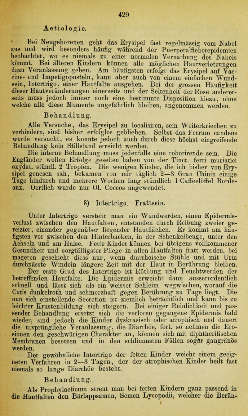 Aetiologie. Bei Neugeborenen geht das Erysipel fast regelmässig vom Nabel aus und wird besonders häufig während der Puerperalfieberepidemien beobachtet, wo es niemals zu einer normalen Vernarbung des Nabels kömmt. Bei älteren Kindern können alle möglichen Hautverletzungen dazu Veranlassung geben. Am häufigsten erfolgt das Erysipel auf Vac- cine- und Impetigopusteln, kann aber auch von einem einfachen Wund- sein, Intertrigo, einer Hautfalte ausgehen. Bei der grossen Häufigkeit dieser Hautveränderungen einerseits und der Seltenheit der Kose anderer- seits muss jedoch immer noch eine bestimmte Disposition hiezu, ohne welche alle diese Momente ungefährlich bleiben, angenommen werden. Behandlung. Alle Versuche, das Erysipel zu localisiren, sein Weiterkriechen zu verhindern, sind bisher erfolglos geblieben. Selbst das Ferrum candens wurde versucht, es konnte jedoch auch durch diese höchst eingreifende Behandlung kein Stillstand erreicht werden. Die interne Behandlung muss jedenfalls eine roborirende sein. Die Engländer wollen Erfolge gesehen haben von der Tinct. ferri muriatici oxydat. stund]. 2 Tropfen. Die wenigen Kinder, die ich bisher von Ery- sipel genesen sah, bekamen von mir täglich 2—3 Gran Chinin einige Tage hindurch und mehrere Wochen lang stündlich 1 Caffeelöffel Borde- aux. Oertlich wurde nur Ol. Coccos angewendet. 8) Intertrigo. Frattsein. Unter Intertrigo versteht man ein Wundwerden, einen Epidermis- verlust zwischen den Hautfalten, entstanden durch Keibung zweier ge- reizter, einander gegenüber liegender Hautflächen. Er kommt am häu- figsten vor zwischen den Hinterbacken, in der Schenkelbeuge, unter den Achseln und am Halse. Fette Kinder können bei übrigens vollkommener Gesundheit und sorgfältigster Pflege in allen Hautfalten fratt werden, bei mageren geschieht diess nur, wenn diarrhoische Stühle und mit Urin durchnässte Windeln längere Zeit mit der Haut in Berührung bleiben. Der erste Grad des Intertrigo ist Röthung und Feuchtwerden der betreffenden Hautfalte. Die Epidermis erweicht dann ausserordentlich schnell und lässt sich als ein weisser Schleim wegwischen, worauf die Cutis dunkelroth und schmerzhaft gegen Berührung zu Tage liegt. Die nun sich einstellende Secretion ist ziemlich beträchtlich und kann bis zu leichter Krustenbildung sich steigern. Bei einiger Reinlichkeit und pas- sender Behandlung ersetzt sich die verloren gegangene Epidermis bald wieder, sind jedoch die Kinder dyskrasisch oder atrophisch und dauert die ursprüngliche Veranlassung, die Diarrhöe, fort, so nehmen die Ero- sionen den geschwürigen Charakter an, können sich mit diphtheritischen Membranen besetzen und in den schlimmsten Fällen sogar gangränös werden. Der gewöhnliche Intertrigo der fetten Kinder weicht einem geeig- neten Verfahren in 2—3 Tagen, der der atrophischen Kinder heilt fast niemals so lange Diarrhöe besteht. Behandlung. Als Prophylacticum streut man bei fetten Kindern ganz passend in die Hautfalten den Bärlappsamen, Semen Lycopodii, welcher die Beruh-