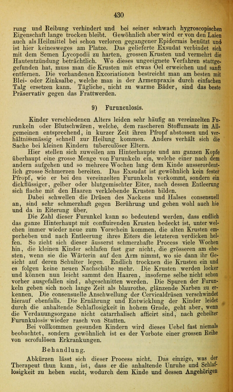 rung und Reibung verhindert und bei seiner schwach hygroscopischen Eigenschaft lange trocken bleibt. Gewöhnlich aber wird er von den Laien auch als Heilmittel bei schon verloren gegangener Epidermis benützt und ist hier keinesweges am Platze. Das gelieferte Exsudat verbindet sich mit dem Semen Lycopodii zu harten, grossen Krusten und vermehrt die Hautentzündung beträchtlich. Wo dieses ungeeignete Verfahren stattge- gefunden hat, muss man die Krusten mit etwas Oel erweichen und sanft entfernen. Die vorhandenen Excoriationen bestreicht man am besten mit Blei- oder Zinksalbe, welche man in der Armenpraxis durch einfachen Talg ersetzen kann. Tägliche, nicht zu warme Bäder, sind das beste Präservativ gegen das Frattwerden. 9) Furunculosis. Kinder verschiedenen Alters leiden sehr häufig an vereinzelten Fu- runkeln oder Blutschwären, welche, dem rascheren Stoffumsatz im All- gemeinen entsprechend, in kurzer Zeit ihren Pfropf abstossen und ver- hältnissmässig schnell zur Heilung kommen. Anders verhält sich die Sache bei kleinen Kindern tuberculöser Eltern. Hier stellen sich zuweilen am Hinterhaupte und am ganzen Kopfe überhaupt eine grosse Menge von Furunkeln ein, welche einer nach dem andern aufgehen und so mehrere Wochen lang dem Kinde ausserordent- lich grosse Schmerzen bereiten. Das Exsudat ist gewöhnlich kein fester Pfropf, wie er bei den vereinzelten Furunkeln vorkommt, sondern ein dickflüssiger, gelber oder blutgemischter Eiter, nach dessen Entleerung sich flache mit den Haaren verklebende Krusten bilden. Dabei schwellen die Drüsen des Nackens und Halses consensuell an, sind sehr schmerzhaft gegen Berührung und gehen wohl auch hie und da in Eiterung über. Die Zahl dieser Furunkel kann so bedeutend werden, dass endlich das ganze Hinterhaupt mit confluirenden Krusten bedeckt ist, unter wel- chen immer wieder neue zum Vorschein kommen, die alten Krusten em- porheben und nach Entleerung ihres Eiters die letzteren verdicken hel- fen. So zieht sich dieser äusserst schmerzhafte Process viele Wochen hin, die kleinen Kinder schlafen fast gar nicht, die grösseren am ehe- sten, wenn sie die Wärterin auf den Arm nimmt, wo sie dann ihr Ge- sicht auf deren Schulter legen. Endlich trocknen die Krusten ein und es folgen keine neuen Nachschübe mehr. Die Krusten werden locker und können nun leicht sammt den Haaren, insoferne selbe nicht schon vorher ausgefallen sind, abgeschnitten werden. Die Spuren der Furun- keln geben sich noch lange Zeit als blaurothe, glänzende Narben zu er- kennen. Die consensuelle Anschwellung der Cervicaldrüsen verschwindet hierauf ebenfalls. Die Ernährung und Entwicklung der Kinder leidet durch die anhaltende Schlaflosigkeit in hohem Grade, geht aber, wenn die Verdauungsorgane nicht catarrhalisch afficirt sind, nach geheilter Furunkulosis wieder rasch von Statten. Bei vollkommen gesunden Kindern wird dieses Uebel fast niemals beobachtet, sondern gewöhnlich ist es der Vorbote einer grossen Keine von scrofulösen Erkrankungen. Behandlung. Abkürzen lässt sich dieser Process nicht. Das einzige, was der Therapeut thun kann, ist, dass er die anhaltende Unruhe und Schlaf- losigkeit zu heben sucht, wodurch dem Kinde und dessen Angehörigen