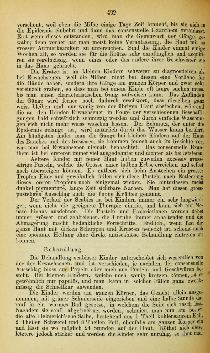 verschont, weil eben die Milbe einige Tage Zeit braucht, bis sie sich in die Epidermis einbohrt und dann das consensuelle Exanthem veranlasst. Erst wenn dieses entstanden, wird man die Gegenwart der Gänge ge- wahr; denn vorher hat man meist keine Veranlassung, die Haut mit so grosser Aufmerksamkeit zu untersuchen. Sind die Kinder einmal einige Wochen alt, so werden sie für die Krätze sehr empfänglich und acquiri- ren sie regelmässig, wenn eines oder das andere ihrer Geschwister sie in das Haus gebracht. Die Krätze ist an kleinen Kindern schwerer zu diagnosticiren als bei Erwachsenen, weil die Milben nicht bei diesen eine Vorliebe für die Hände haben, sondern ihre Gänge am ganzen Körper und zwar sehr vereinzelt graben, so dass man bei einem Kinde oft lange suchen muss, bis man einen characteristischen Gang aufweisen kann. Das Auffinden der Gänge wird ferner noch dadurch erschwert, dass dieselben ganz weiss bleiben und nur wenig von der übrigen Haut abstechen, während die an den Händen Erwachsener in Folge der verschiedenen Beschäfti- gungen bald schwärzlich schmutzig werden und durch einfache Waschun- gen sich nicht mehr weiss waschen lassen. Der Schmutz, der unter die Epidermis gelangt ist, wird natürlich durch das Wasser kaum berührt. Am häufigsten findet man die Gänge bei kleinen Kindern auf der Haut des Bauches und des Gesässes, sie kommen jedoch auch im Gesichte vor, was man bei Erwachsenen niemals beobachtet. Das consensuelle Exan- them ist bei ersteren immer viel ausgedehnter und dichter als bei letzteren. Aeltere Kinder mit feiner Haut haben zuweilen excessiv grosse eitrige Pusteln, welche die Grösse einer halben Erbse erreichen und selbst noch übersteigen können. Es entleert sich beim Anstechen ein grosser Tropfen Eiter und gewöhnlich füllen sich diese Pusteln nach Entleerung dieses ersten Tropfens Eoch einigemal wieder. Sie hinterlassen meist dunkel pigmentirte, lange Zeit sichtbare Narben. Man hat diesen gross- pusteligen Ausschlag auch die fette Krätze genannt. Der Verlauf der Scabies ist bei Kindern immer ein sehr langwieri- ger, wenn nicht die geeignete Therapie eintritt, und kann sich auf Mo- nate hinaus ausdehnen. Die Pusteln und Excoriationen werden dabei immer grösser und zahlreicher, die Unruhe immer anhaltender und die Abmagerung macht bedenkliche Fortschritte. Endlich, wenn fast die ganze Haut mit dicken Schuppen und Krusten bedeckt ist, scheint auch eine spontane Heilung ohne direkt antiscabiöse Behandlung eintreten zu können. Behandlung. Die Behandlung scabiöser Kinder unterscheidet sich wesentlich von der der Erwachsenen, und ist verschieden, je nachdem der consensuelle Ausschlag bloss aus Papeln oder auch aus Pusteln und Geschwüren be- steht. Bei kleinen Kindern, welche noch wenig kratzen können, ist er gewöhnlich nur papulös, und man kann in solchen Fällen ganz zweck- mässig die Schnellkur anwenden. Die Kinder werden am ganzen Körper, das Gesicht allein ausge- nommen, mit grüner Schmierseife eingerieben und eine halbe Stunde da- rauf in ein warmes Bad gesetzt, in welchem die Seife sich rasch löst. Nachdem sie sanft abgetrocknet worden, schmiert man nun am besten die alte Helmerich'sche Salbe, bestehend aus 1 Theil kohlensaurem Kali, 2 Theilen Schwefel und 8 Theilen Fett, ebenfalls am ganzen Körper ein und lässt sie wo möglich 24 Stunden auf der Haut. Böthet sich diese letztere jedoch stärker und werden die Kinder sehr unruhig, so thut man