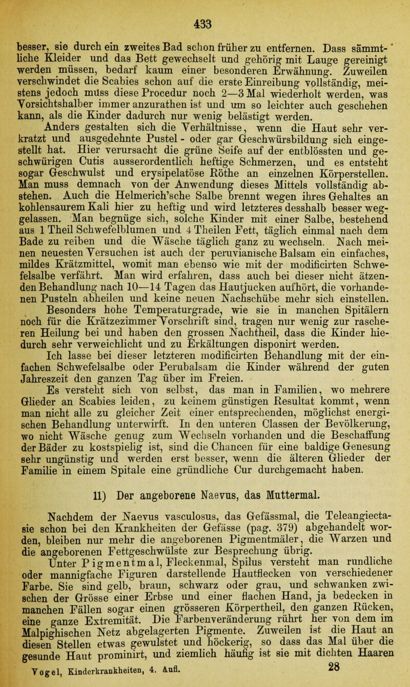 besser, sie durch ein zweites Bad schon früher zu entfernen. Dass sämmt-' liehe Kleider und das Bett gewechselt und gehörig mit Lauge gereinigt werden müssen, bedarf kaum einer besonderen Erwähnung. Zuweilen verschwindet die Scabies schon auf die erste Einreibung vollständig, mei- stens jedoch muss diese Procedur noch 2—3 Mal wiederholt werden, was Vorsichtshalber immer anzurathen ist und um so leichter auch geschehen kann, als die Kinder dadurch nur wenig belästigt werden. Anders gestalten sich die Verhältnisse, wenn die Haut sehr ver- kratzt und ausgedehnte Pustel - oder gar Geschwürsbildung sich einge- stellt hat. Hier verursacht die grüne Seife auf der entblössten und ge- schwürigen Cutis ausserordentlich heftige Schmerzen, und es entsteht sogar Geschwulst und erysipelatöse ßöthe an einzelnen Körperstellen. Man muss demnach von der Anwendung dieses Mittels vollständig ab- stehen. Auch die Helmerich'sche Salbe brennt wegen ihres Gehaltes an kohlensaurem Kali hier zu heftig und wird letzteres desshalb besser weg- gelassen. Man begnüge sich, solche Kinder mit einer Salbe, bestehend aus 1 Theil Schwefelblumen und 4 Theilen Fett, täglich einmal nach dem Bade zu reiben und die Wäsche täglich ganz zu wechseln. Nach mei- nen neuesten Versuchen ist auch der peruvianische Balsam ein einfaches, mildes Krätzmittel, womit man ebenso wie mit der modificirten Schwe- felsalbe verfährt. Man wird erfahren, dass auch bei dieser nicht ätzen- den Behandlung nach 10—14 Tagen das Hautjucken aufhört, die vorhande- nen Pusteln abheilen und keine neuen Nachschübe mehr sich einstellen. Besonders hohe Temperaturgrade, wie sie in manchen Spitälern noch für die Krätzezimmer Vorschrift sind, tragen nur wenig zur rasche- ren Heilung bei und haben den grossen Nachtheil, dass die Kinder hie- durch sehr verweichlicht und zu Erkältungen disponirt werden. Ich lasse bei dieser letzteren modificirten Behandlung mit der ein- fachen Schwefelsalbe oder Perubalsam die Kinder während der guten Jahreszeit den ganzen Tag über im Freien. Es versteht sich von selbst, das man in Familien, wo mehrere Glieder an Scabies leiden, zu keinem günstigen Resultat kommt, wenn man nicht alle zu gleicher Zeit einer entsprechenden, möglichst energi- schen Behandlung unterwirft. In den unteren Classen der Bevölkerung, wo nicht Wäsche genug zum Wechseln vorhanden und die Beschaffung der Bäder zu kostspielig ist, sind die Chancen für eine baldige Genesung sehr ungünstig und werden erst besser, wenn die älteren Glieder der Familie in einem Spitale eine gründliche Cur durchgemacht haben. 11) Der angeborene Naevus, das Muttermal. Nachdem der Naevus vasculosus, das Gefässmal, die Teleangiecta- sie schon bei den Krankheiten der Gefässe (pag. 379) abgehandelt wor- den, bleiben nur mehr die angeborenen Pigmentmäler, die Warzen und die angeborenen Fettgeschwülste zur Besprechung übrig. Unter Pigmentmal, Fleckenmal, Spilus versteht man rundliche oder mannigfache Figuren darstellende Hautflecken von verschiedener Farbe. Sie sind gelb, braun, schwarz oder grau, und schwanken zwi- schen der Grösse einer Erbse und einer flachen Hand, ja bedecken in manchen Fällen sogar einen grösseren Körpertheil, den ganzen Rücken, eine ganze Extremität. Die Farbenveränderung rührt her von dem im Malpighischen Netz abgelagerten Pigmente. Zuweilen ist die Haut an diesen Stellen etwas gewulstet und höckerig, so dass das Mal über die gesunde Haut prominirt, und ziemlich häufig ist sie mit dichten Haaren Vogel, Kinderkrankheiten, 4. Aufl. 28