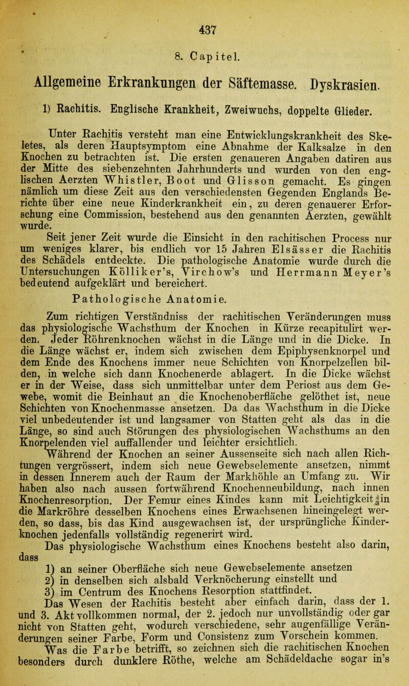 8. Cap itel. Allgemeine Erkrankungen der Säftemasse. Dyskrasien. 1) Rachitis. Englische Krankheit, Zweiwuchs, doppelte Glieder. Unter Rachitis versteht man eine Entwicklungskrankheit des Ske- letes, als deren Hauptsymptom eine Abnahme der Kalksalze in den Knochen zu betrachten ist. Die ersten genaueren Angaben datiren aus der Mitte des siebenzehnten Jahrhunderts und wurden von den eng- lischen Aerzten Whistler, Boot und Glisson gemacht. Es gingen nämlich um diese Zeit aus den verschiedensten Gegenden Englands Be- richte über eine neue Kinderkrankheit ein, zu deren genauerer Erfor- schung eine Commission, bestehend aus den genannten Aerzten, gewählt wurde. Seit jener Zeit wurde die Einsicht in den rachitischen Process nur um weniges klarer, bis endlich vor 15 Jahren Elsässer die Rachitis des Schädels entdeckte. Die pathologische Anatomie wurde durch die Untersuchungen Kölliker's, Virchow's und Herrmann Meyer's bedeutend aufgeklärt und bereichert. Pathologische Anatomie. Zum richtigen Verständniss der rachitischen Veränderungen muss das physiologische Wachsthum der Knochen in Kürze recapitulirt wer- den. Jeder Röhrenknochen wächst in die Länge und in die Dicke. In die Länge wächst er, indem sich zwischen dem Epiphysenknorpel und dem Ende des Knochens immer neue Schichten von Knorpelzellen bil- den, in welche sich dann Knochenerde ablagert. In die Dicke wächst er in der Weise, dass sich unmittelbar unter dem Periost aus dem Ge- webe, womit die Beinhaut an die Knochenoberfläche gelöthet ist, neue Schichten von Knochenmasse ansetzen. Da das Wachsthum in die Dicke viel unbedeutender ist und langsamer von Statten geht als das in die Länge, so sind auch Störungen des physiologischen Wachsthums an den Knorpelenden viel auffallender und leichter ersichtlich. Während der Knochen an seiner Aussenseite sich nach allen Rich- tungen vergrössert, indem sich neue Gewebselemente ansetzen, nimmt in dessen Innerem auch der Raum der Markhöhle an Umfang zu. Wir haben also nach aussen fortwährend Knochenneubildung, nach innen Knochenresorption. Der Pemur eines Kindes kann mit Leichtigkeitjin die Markröhre desselben Knochens eines Erwachsenen hineingelegt wer- den, so dass, bis das Kind ausgewachsen ist, der ursprüngliche Kinder- knochen jedenfalls vollständig regenerirt wird. Das physiologische Wachsthum eines Knochens besteht also darin, dass 1) an seiner Oberfläche sich neue Gewebselemente ansetzen 2) in denselben sich alsbald Verknöcherung einstellt und 3) im Centrum des Knochens Resorption stattfindet. Das Wesen der Rachitis besteht aber einfach darin, dass der 1. und 3. Akt vollkommen normal, der 2. jedoch nur unvollständig oder gar nicht von Statten geht, wodurch verschiedene, sehr augenfällige Verän- derungen seiner Farbe, Form und Consistenz zum Vorschein kommen. Was die Farbe betrifft, so zeichnen sich die rachitischen Knochen besonders durch dunklere Röthe, welche am Schädeldache sogar in's