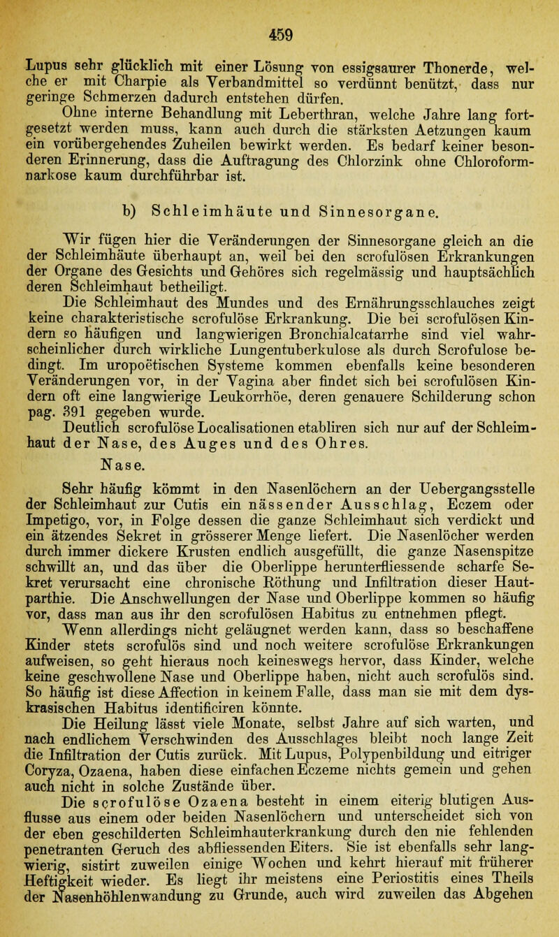 Lupus sehr glücklich mit einer Lösung von essigsaurer Thonerde, wel- che er mit Charpie als Verbandmittel so verdünnt benützt, dass nur geringe Schmerzen dadurch entstehen dürfen. Ohne interne Behandlung mit Leberthran, welche Jahre lang fort- gesetzt werden muss, kann auch durch die stärksten Aetzungen kaum ein vorübergehendes Zuheilen bewirkt werden. Es bedarf keiner beson- deren Erinnerung, dass die Auftragung des Chlorzink ohne Chloroform- narkose kaum durchführbar ist. b) Schleimhäute und Sinnesorgane. Wir fügen hier die Veränderungen der Sinnesorgane gleich an die der Schleimhäute überhaupt an, weil bei den scrofulösen Erkrankungen der Organe des Gesichts und Gehöres sich regelmässig und hauptsächlich deren Schleimhaut betheiligt. Die Schleimhaut des Mundes und des Ernährungsschlauches zeigt keine charakteristische scrofulöse Erkrankung. Die bei scrofulösen Kin- dern so häufigen und langwierigen Bronchialcatarrhe sind viel wahr- scheinlicher durch wirkliche Lungentuberkulose als durch Scrofulöse be- dingt. Im uropoetischen Systeme kommen ebenfalls keine besonderen Veränderungen vor, in der Vagina aber findet sich bei scrofulösen Kin- dern oft eine langwierige Leukorrhoe, deren genauere Schilderung schon pag. 391 gegeben wurde. Deutlich scrofulöse Localisationen etabliren sich nur auf der Schleim- haut der Nase, des Auges und des Ohres. Nase. Sehr häufig kömmt in den Nasenlöchern an der Uebergangsstelle der Schleimhaut zur Cutis ein nässender Ausschlag, Eczem oder Impetigo, vor, in Folge dessen die ganze Schleimhaut sich verdickt und ein ätzendes Sekret in grösserer Menge liefert. Die Nasenlöcher werden durch immer dickere Krusten endlich ausgefüllt, die ganze Nasenspitze schwillt an, und das über die Oberlippe herunterfliessende scharfe Se- kret verursacht eine chronische Röthung und Infiltration dieser Haut- parthie. Die Anschwellungen der Nase und Oberlippe kommen so häufig vor, dass man aus ihr den scrofulösen Habitus zu entnehmen pflegt. Wenn allerdings nicht geläugnet werden kann, dass so beschaffene Kinder stets scrofulös sind und noch weitere scrofulöse Erkrankungen aufweisen, so geht hieraus noch keineswegs hervor, dass Kinder, welche keine geschwollene Nase und Oberlippe haben, nicht auch scrofulös sind. So häufig ist diese Affection in keinem Falle, dass man sie mit dem dys- krasischen Habitus identificiren könnte. Die Heilung lässt viele Monate, selbst Jahre auf sich warten, und nach endlichem Verschwinden des Ausschlages bleibt noch lange Zeit die Infiltration der Cutis zurück. Mit Lupus, Polypenbildung und eitriger Coryza, Ozaena, haben diese einfachen Eczeme nichts gemein und gehen auch nicht in solche Zustände über. Die scrofulöse Ozaena besteht in einem eiterig blutigen Aus- flusse aus einem oder beiden Nasenlöchern und unterscheidet sich von der eben geschilderten Schleimhauterkrankung durch den nie fehlenden penetranten Geruch des abfliessenden Eiters. Sie ist ebenfalls sehr lang- wierig, sistirt zuweilen einige Wochen und kehrt hierauf mit früherer Heftigkeit wieder. Es liegt ihr meistens eine Periostitis eines Theils der Nasenhöhlenwandung zu Grunde, auch wird zuweilen das Abgehen