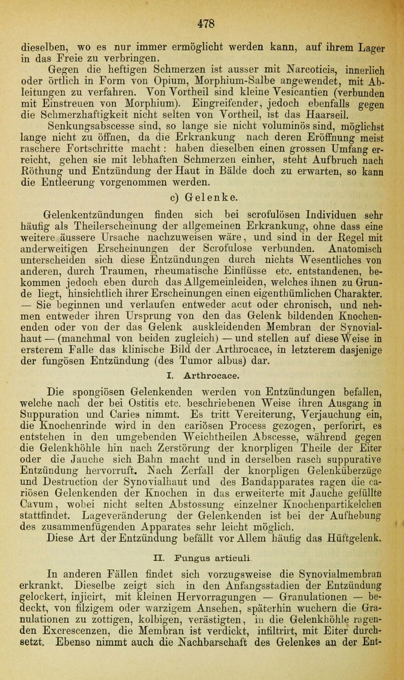 dieselben, wo es nur immer ermöglicht werden kann, auf ihrem Lager in das Freie zu verbringen. Gegen die heftigen Schmerzen ist ausser mit Narcoticis, innerlich oder örtlich in Form von Opium, Morphium-Salbe angewendet, mit Ab- leitungen zu verfahren. Von Vortheil sind kleine Vesicantien (verbunden mit Einstreuen von Morphium). Eingreifender, jedoch ebenfalls gegen die Schmerzhaftigkeit nicht selten von Vortheil, ist das Haarseil. Senkungsabscesse sind, so lange sie nicht voluminös sind, möglichst lange nicht zu öffnen, da die Erkrankung nach deren Eröffnung meist raschere Fortschritte macht: haben dieselben einen grossen Umfang er- reicht, gehen sie mit lebhaften Schmerzen einher, steht Aufbruch nach Röthung und Entzündung der Haut in Bälde doch zu erwarten, so kann die Entleerung vorgenommen werden. c) Gelenke. Gelenkentzündungen finden sich bei scrofulösen Individuen sehr häufig als Theilerscheinung der allgemeinen Erkrankung, ohne dass eine weitere äussere Ursache nachzuweisen wäre, und sind in der Regel mit anderweitigen Erscheinungen der Scrofulose verbunden. Anatomisch unterscheiden sich diese Entzündungen durch nichts Wesentliches von anderen, durch Traumen, rheumatische Einflüsse etc. entstandenen, be- kommen jedoch eben durch das Allgemeinleiden, welches ihnen zu Grun- de liegt, hinsichtlich ihrer Erscheinungen einen eigenthümlichen Charakter. — Sie beginnen und verlaufen entweder acut oder chronisch, und neh- men entweder ihren Ursprung von den das Gelenk bildenden Knochen- enden oder von der das Gelenk auskleidenden Membran der Synovial- haut — (manchmal von beiden zugleich) —und stellen auf diese Weise in ersterem Falle das klinische Bild der Arthrocace, in letzterem dasjenige der fungösen Entzündung (des Tumor albus) dar. I. Arthrocace. Die spongiösen Gelenkenden werden von Entzündungen befallen, welche nach der bei Ostitis etc. beschriebenen Weise ihren Ausgang in Suppuration und Caries nimmt. Es tritt Vereiterung, Verjauchung ein, die Knochenrinde wird in den cariösen Process gezogen, perforirt, es entstehen in den umgebenden Weichtheilen Abscesse, während gegen die Gelenkhöhle hin nach Zerstörung der knorpligen Theile der Eiter oder die Jauche sich Bahn macht und in derselben rasch suppurative Entzündung hervorruft. Nach Zerfall der knorpligen Gelenküberzüge und Destruction der Synovialhaut und des Bandapparates ragen die ca- riösen Gelenkenden der Knochen in das erweiterte mit Jauche gefüllte Cavum, wobei nicht selten Abstossung einzelner Kuochenpartikelcben stattfindet. Lageveränderung der Gelenkenden ist bei der Aufhebung des zusammenfügenden Apparates sehr leicht möglich. Diese Art der Entzündung befällt vor Allem häufig das Hüftgelenk. H. Fungus articuli. In anderen Fällen findet sich vorzugsweise die Synovialmembran erkrankt. Dieselbe zeigt sich in den Anfangsstadien der Entzündung gelockert, injicirt, mit kleinen Hervorragungen — Granulationen — be- deckt, von filzigem oder warzigem Ansehen, späterhin wuchern die Gra- nulationen zu zottigen, kolbigen, verästigten, in die Gelenkhöhle lugen- den Excrescenzen, die Membran ist verdickt, infiltrirt, mit Eiter durch- setzt. Ebenso nimmt auch die Nachbarschaft des Gelenkes an der Ent-