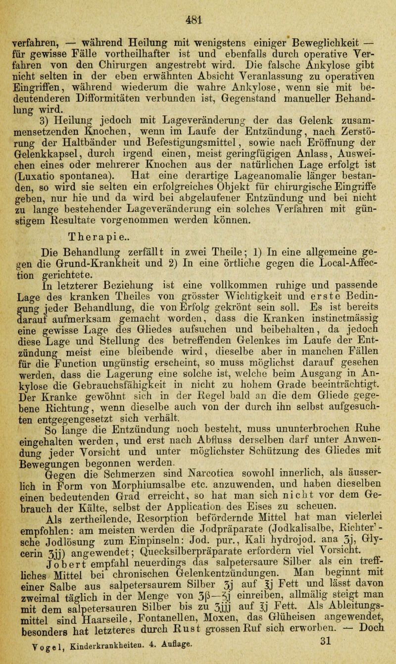 verfahren, — während Heilung mit 'wenigstens einiger Beweglichkeit — für gewisse Fälle vortheilhafter ist und ebenfalls durch operative Ver- fahren von den Chirurgen angestrebt wird. Die falsche Ankylose gibt nicht selten in der eben erwähnten Absicht Veranlassung zu operativen Eingriffen, während wiederum die wahre Ankylose, wenn sie mit be- deutenderen Difformitäten verbunden ist, Gegenstand manueller Behand- lung wird. 3) Heilung jedoch mit Lageveränderung der das Gelenk zusam- mensetzenden Knochen, wenn im Laufe der Entzündung, nach Zerstö- rung der Haltbänder und Befestigungsmittel, sowie Dach Eröffnung der Gelenkkapsel, durch irgend einen, meist geringfügigen Anlass, Auswei- chen eines oder mehrerer Knochen aus der natürlichen Lage erfolgt ist (Luxatio spontanea). Hat eine derartige Lageanomalie länger bestan- den, so wird sie selten ein erfolgreiches Objekt für chirurgische Eingriffe geben, nur hie und da wird bei abgelaufener Entzündung und bei nicht zu lange bestehender Lageveränderung ein solches Verfahren mit gün- stigem Resultate vorgenommen werden können. Therapie.. Die Behandlung zerfällt in zwei Theile; 1) In eine allgemeine ge- gen die Grund-Krankheit und 2) In eine örtliche gegen die Local-Afiec- tion gerichtete. In letzterer Beziehung ist eine vollkommen ruhige und passende Lage des kranken Theiles von grösster Wichtigkeit und erste Bedin- gung jeder Behandlung, die von Erfolg gekrönt sein soll. Es ist bereits darauf aufmerksam gemacht worden, dass die Kranken instinctmässig eine gewisse Lage des Gliedes aufsuchen und beibehalten, da jedoch diese Lage und Stellung des betreffenden Gelenkes im Laufe der Ent- zündung meist eine bleibende wird, dieselbe aber in manchen Fällen für die Function ungünstig erscheint, so muss möglichst darauf gesehen werden, dass die Lagerung eine solche ist, welche beim Ausgang in An- kylose die Gebrauchsfähigkeit in nicht zu hohem Grade beeinträchtigt. Der Kranke gewöhnt sich in der Regel bald an die dem Gliede gege- bene Richtung, wenn dieselbe auch von der durch ihn selbst aufgesuch- ten entgegengesetzt sich verhält. So lange die Entzündung noch besteht, muss ununterbrochen Ruhe eingehalten werden, und erst nach Abfluss derselben darf unter Anwen- dung jeder Vorsicht und unter möglichster Schützung des Gliedes mit Bewegungen begonnen werden. Gegen die Schmerzen sind Narcotica sowohl innerlich, als äusser- lich in Form von Morphiumsalbe etc. anzuwenden, und haben dieselben einen bedeutenden Grad erreicht, so hat man sich nicht vor dem Ge- brauch der Kälte, selbst der Application des Eises zu scheuen. Als zertheilende, Resorption befördernde Mittel hat man vielerlei empfohlen: am meisten werden die Jodpräparate (Jodkalisalbe, Richter'- sehe Jodlösung zum Einpinseln: Jod. pur., Kali hydrojod. ana 3j, Gly- cerin 3jj) angewendet; Quecksilberpräparate erfordern viel Vorsicht. Jobert empfahl neuerdings das salpetersaure Silber als ein treff- liches Mittel bei chronischen Gelenkentzündungen. Man beginnt mit einer Salbe aus salpetersaurem Silber 3j auf Jj Fett und lässt davon zweimal täglich in der Menge von 3(ä—5j einreiben, allmähg steigt man mit dem salpetersauren Silber bis zu 3jjj auf Jj Fett. Als Ableitungs- mittel sind Haarseile, Fontanellen, Moxen, das Glüheisen angewendet, besonders hat letzteres durch Rust grossen Ruf sich erworben. — Doch Vogel, Kinderkrankheiten. 4. Auflage. 31