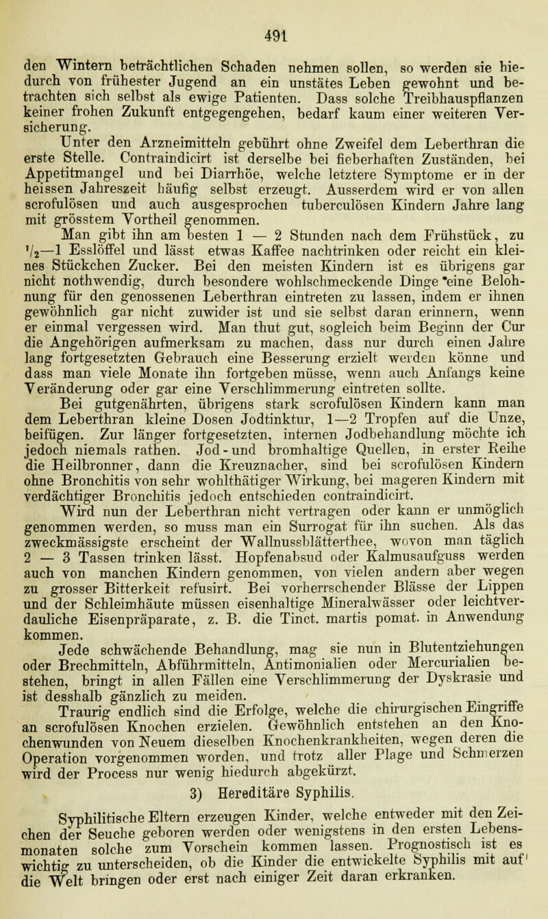 den Wintern beträchtlichen Schaden nehmen sollen, so werden sie hie- durch von frühester Jugend an ein unstätes Leben gewohnt und be- trachten sich selbst als ewige Patienten. Dass solche Treibhauspflanzen keiner frohen Zukunft entgegengehen, bedarf kaum einer weiteren Ver- sicherung. Unter den Arzneimitteln gebührt ohne Zweifel dem Leberthran die erste Stelle. Contraindicirt ist derselbe bei fieberhaften Zuständen, bei Appetitmangel und bei Diarrhöe, welche letztere Symptome er in der heissen Jahreszeit häufig selbst erzeugt. Ausserdem wird er von allen scrofulösen und auch ausgesprochen tuberculösen Kindern Jahre lang mit grösstem Yortheil genommen. Man gibt ihn am besten 1 — 2 Stunden nach dem Frühstück, zu Vj—1 Esslöffel und lässt etwas Kaffee nachtrinken oder reicht ein klei- nes Stückchen Zucker. Bei den meisten Kindern ist es übrigens gar nicht nothwendig, durch besondere wohlschmeckende Dinge *eine Beloh- nung für den genossenen Leberthran eintreten zu lassen, indem er ihnen gewöhnlich gar nicht zuwider ist und sie selbst daran erinnern, wenn er einmal vergessen wird. Man thut gut, sogleich beim Beginn der Cur die Angehörigen aufmerksam zu machen, dass nur durch einen Jahre lang fortgesetzten Gebrauch eine Besserung erzielt weiden könne und dass man viele Monate ihn fortgeben müsse, wenn auch Anfangs keine Veränderung oder gar eine Verschlimmerung eintreten sollte. Bei gutgenährten, übrigens stark scrofulösen Kindern kann man dem Leberthran kleine Dosen Jodtinktur, 1—2 Tropfen auf die Unze, beifügen. Zur länger fortgesetzten, internen Jodbehandlung möchte ich jedoch niemals rathen. Jod-und bromhaltige Quellen, in erster Reihe die Heilbronner, dann die Kreuznacher, sind bei scrofulösen Kindern ohne Bronchitis von sehr wohlthätiger Wirkung, bei mageren Kindern mit verdächtiger Bronchitis jedoch entschieden contraindicirt. Wird nun der Leberthran nicht vertragen oder kann er unmöglich genommen werden, so muss man ein Surrogat für ihn suchen. Als das zweckmässigste erscheint der Wallnussblätterthee, wovon man täglich 2—3 Tassen trinken lässt. Hopfenabsud oder Kalmusaufguss werden auch von manchen Kindern genommen, von vielen andern aber wegen zu grosser Bitterkeit refusirt. Bei vorherrschender Blässe der Lippen und der Schleimhäute müssen eisenhaltige Mineralwässer oder leichtver- dauliche Eisenpräparate, z. B. die Tinct. martis pomat. in Anwendung kommen. Jede schwächende Behandlung, mag sie nun in Blutentziehungen oder Brechmitteln, Abführmitteln, Antimonialien oder Mercurialien be- stehen, bringt in allen Fällen eine Verschlimmerung der Dyskrasie und ist desshalb gänzlich zu meiden. Traurig endlich sind die Erfolge, welche die chirurgischen Eingriffe an scrofulösen Knochen erzielen. Gewöhnlich entstehen an den Kno- chenwunden von Neuem dieselben Knochenkrankheiten, wegen deren die Operation vorgenommen worden, und trotz aller Plage und Schmerzen wird der Process nur wenig hiedurch abgekürzt. 3) Hereditäre Syphilis. Syphilitische Eltern erzeugen Kinder, welche entweder mit den Zei- chen der Seuche geboren werden oder wenigstens in den ersten Lebens- monaten solche zum Vorschein kommen lassen. Prognostisch ist es wichtig zu unterscheiden, ob die Kinder die entwickelte Syphilis mit auf1 die Welt bringen oder erst nach einiger Zeit daran erkranken.