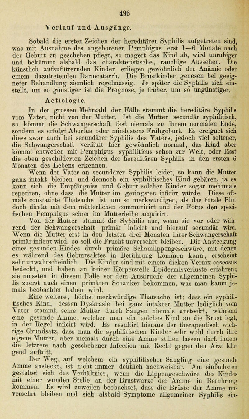 Verlauf und Ausgänge. Sobald die ersten Zeichen der hereditären Syphilis aufgetreten sind, ■was mit Ausnahme des angeborenen Pemphigus erst 1—6 Monate nach der Geburt zu geschehen pflegt, so magert das Kind ab, wird unruhiger und bekömmt alsbald das charakteristische, rauchige Aussehen. Die künstlich aufzufütternden Kinder erliegen gewöhnlich der Anämie oder einem dazutretenden Darmcatarrh. Die Brustkinder genesen bei geeig- neter Behandlung ziemlich regelmässig. Je später die Syphilis sich ein- stellt, um so günstiger ist die Prognose, je früher, um so ungünstiger. Aetiologie. In der grossen Mehrzahl der Fälle stammt die hereditäre Syphilis vom Vater, nicht von der Mutter. Ist die Mutter secundär syphilitisch, so kömmt die Schwangerschaft fast niemals zu ihrem normalen Ende, sondern es erfolgt Abortus oder mindestens Frühgeburt. Es ereignet sich diess zwar auch bei secundärer Syphilis des Vaters, jedoch viel seltener, die Schwangerschaft verläuft hier gewöhnlich normal, das Kind aber kömmt entweder mit Pemphigus syphiliticus schon zur Welt, oder lässt die oben geschilderten Zeichen der hereditären Syphilis in den ersten 6 Monaten des Lebens erkennen. Wenn der Vater an secundärer Syphilis leidet, so kann die Mutter ganz intakt bleiben und dennoch ein syphilitisches Kind gebären, ja es kann sich die Empfängniss und Geburt solcher Kinder sogar mehrmals repetiren, ohne dass die Mutter im geringsten inficirt würde. Diese oft- mals constatirte Thatsache ist um so merkwürdiger, als das fötale Blut doch direkt mit dem mütterlichen communicirt und der Fötus den speci- fischen Pemphigus schon im Mutterleibe acquirirt. Von der Mutter stammt die Syphilis nur, wenn sie vor oder wäh- rend der Schwangerschaft primär inficirt und hierauf secundär wird. Wenn die Mutter erst in den letzten drei Monaten ihrer Schwangerschaft primär inficirt wird, so soll die Frucht unversehrt bleiben. Die Ansteckung eines gesunden Kindes durch primäre Schamlippengeschwüre, mit denen es während des Geburtsaktes in Berührung kommen kann, erscheint sehr unwahrscheinlich. Die Kinder sind mit einem dicken Vernix caseosus bedeckt, und haben an keiner Körperstelle Epidermisverluste erfahren; sie müssten in diesem Falle vor dem Ausbruche der allgemeinen Syphi- lis zuerst auch einen primären Schanker bekommen, was man kaum je- mals beobachtet haben wird. Eine weitere, höchst merkwürdige Thatsache ist: dass ein syphili- tisches Kind, dessen Dyskrasie bei ganz intakter Mutter lediglich vom Vater stammt, seine Mutter durch Saugen niemals ansteckt, während eine gesunde Amme, welcher man ein solches Kind an die Brust legt, in der Regel inficirt wird. Es resultirt hieraus der therapeutisch wich- tige Grundsatz, dass man die syphilitischen Kinder sehr wohl durch ihre eigene Mutter, aber niemals durch eine Amme stillen lassen darf, indem die letztere nach geschehener Infection mit Recht gegen den Arzt kla- gend auftritt. Der Weg, auf welchem ein syphilitischer Säugling eine gesunde Amme ansteckt, ist nicht immer deutlich nachweisbar. Am einfachsten gestaltet sich das Verhältniss, wenn die Lippengeschwüre des Kindes mit einer wunden Stelle an der Brustwarze der Amme in Berührung kommen. Es wird zuweilen beobachtet, dass die Brüste der Amme un- versehrt bleiben und sich alsbald Symptome allgemeiner Syphilis ein-