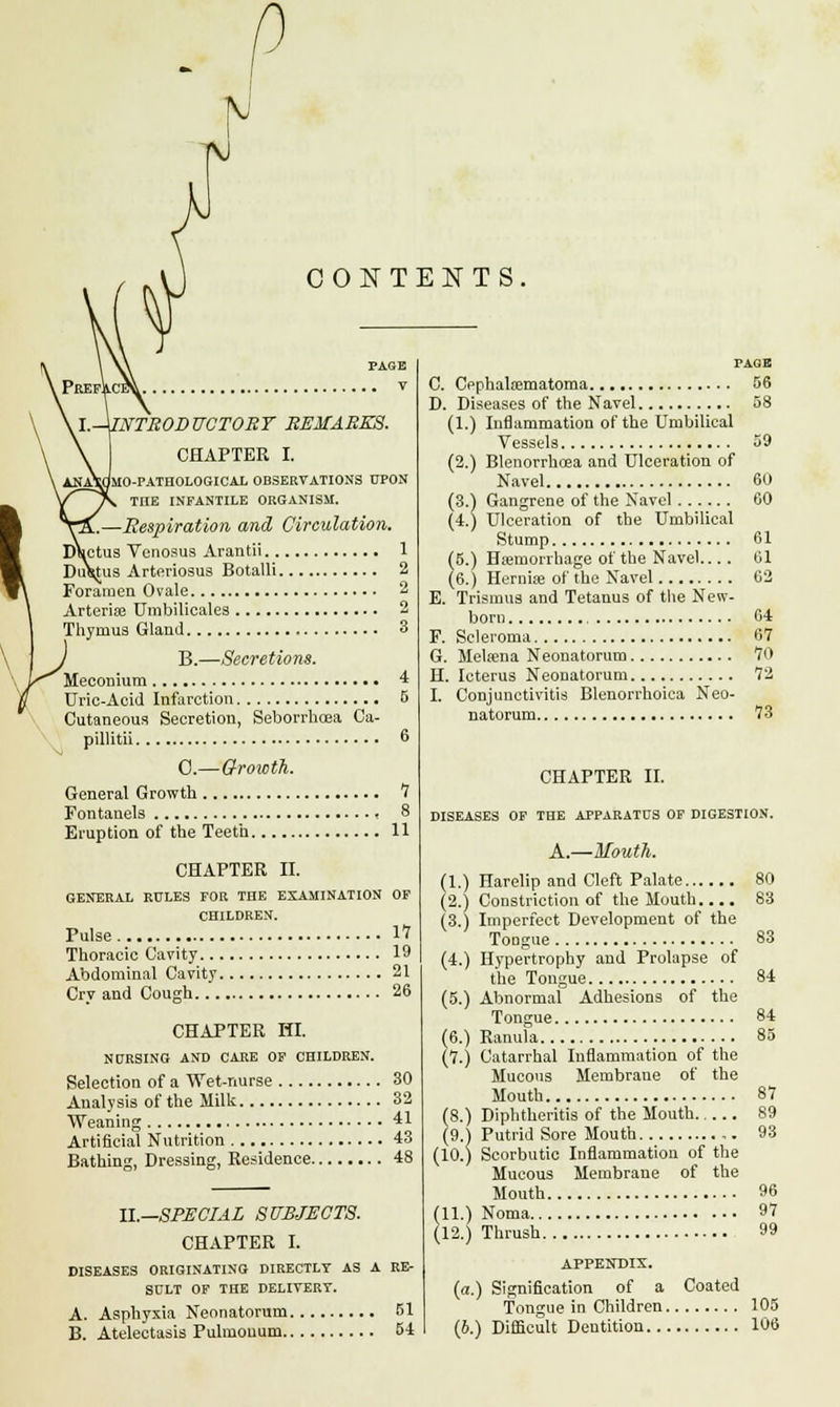 CONTENTS, \.-\INTRODUCTORY REMARKS. CHAPTER I. i^MO-PATHOLOGICAL OBSERVATIONS UPON THE INFANTILE ORGANISM. -Respiration and Circulation. Ductus Venosus Arantii 1 Du^ug Arteriosus Botalli 2 Foramen Ovale 2 Arteriae Umbilicales 2 Thymus Gland 3 B.—Secretions. Meconium 4 Uric-Acid Infarction 5 Cutaneous Secretion, Seborrhoea Ca- pillitii 6 0.—Growth. General Growth 7 Fontanels , 8 Eruption of the Teeth 11 CHAPTER II. GENERAL RULES FOR THE EXAMINATION OF CHILDREN. Pulse IT Thoracic Cavity 19 Abdominal Cavity 21 Cry and Cough 26 CHAPTER HI. NURSING AND CARE OF CHILDREN. Selection of a Wet-nurse 30 Analysis of the Milk 32 Weaning 41 Artificial Nutrition 43 Bathing, Dressing, Residence 48 II.—SPECIAL SUBJECTS. CHAPTER I. DISEASES ORIGINATING DIRECTLY AS A RE- SULT OF THE DELIVERY. A. Asphyxia Neonatorum 51 B. Atelectasis Pulmouum 54 PAGE C. Cephalfematoma 56 D. Diseases of the Navel 58 (1.) Inflammation of the Umbilical Vessels 59 (2.) Blenorrhcea and Ulceration of Navel 60 (3.) Gangrene of the Navel 60 (4.) Ulceration of the Umbilical Stump 61 (5.) Haemorrhage of the Navel.... 61 (6.) Hernise of the Navel 02 E. Trismus and Tetanus of the New- born , 64 F. Scleroma 67 G. Melsena Neonatorum 70 H. Icterus Neonatorum 72 I. Conjunctivitis Blenorrhoica Neo- natorum 73 CHAPTER II. DISEASES OF THE APPARATUS OF DIGESTION. A.—Mouth. (1.) Harelip and Cleft Palate 80 (2.) Constriction of the Mouth.... 83 (3.) Imperfect Development of the Tongue 83 (4.) Hypertrophy and Prolapse of the Tongue 84 (5.) Abnormal Adhesions of the Tongue 84 (6.) Ranula 85 (7.) Catarrhal Inflammation of the Mucous Membrane of the Mouth 87 (8.) Diphtheritis of the Mouth 89 (9.) Putrid Sore Mouth 93 (10.) Scorbutic Inflammation of the Mucous Membrane of the Mouth 96 (11.) Noma 97 (12.) Thrush 99 APPENDIX. (a.) Signification of a Coated Tongue in Children 105 (b.) Difficult Dentition 106