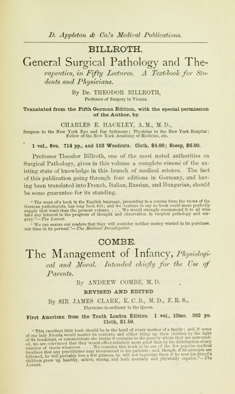 BILLROTH. General Surgical Pathology and The- rapeutics, in Fifty Lectures. A Text-book for Stu- dents and Physicians. By Dr. TIIEODOR BILLROTH, Professor of Surgery in Vienna. Translated from the Fifth German Edition, with the special permission of the Author, by CHARLES E. IIACKLEY, A.M., M.D., Surgeon to the New York Eve and Kar Infirmary; Physician to the New York Hospital; Fellow of the New York Academy 01 Medicine, etc. 1 vol., 8vo. 714 pp., and 152 Woodcuts. Cloth, $5.00; Sheep, $6.00. Professor Theodor Billroth, one of the most noted authorities on Surgical Pathology, gives in this volume a complete resume of the ex- isting state of knowledge in this hraueh of medical science. The fact of this publication going through four editions in Germany, and hav- ing been translated into French, Italian, Russian, and Hungarian, should he some guarantee for its standing.  Tho want of n book in the English language, presenting in a concise form the views of the German pathologists, has long boon (bit; and we venture to say no book eonld more portectly supply that want than the present volume. . . . We would strongly recommend it to all who take any Interest in the progress of thought and observation iu surgical pathoi,.gy ami sur- gery— The Lancet.  We can assure our readers that they will consider neither money wasted In Its purchase, nor time iu its perusal.— The Medical Investigator. COMBE. The Management of Infancy, Physiologi- cal and Moral. Intended chiefly for the Use of Parents. By ANDREW COMBE, M. D. REVISED AND EDITED By SIR JAMES CLARK, K. C. B., M. D., F. R. S., Pbysiclan-in-ordinary to the Queen. First American from the Tenth London Edition. 1 vol., 12mo. 302 pn. Cloth, SI.50. •• This excellent little hook should he in the hand of every mother of a family: and. it seme of our lady friends would master iis contents, and either bring up their children by the light ol its teachings, or communicate the truths it contains to th( l r by whom they are surround- ed we are convinced that they would effect infinitely more gi I stnbjrSonofany number of tracts whatever. .'. . We i i irk to 1- oni of the B w popular medical treatises that anv practitioner may recommend to his patients: and. though, it its preo pts are followed he will'probable lose a 8 w guineas, he will -- them it lie sees bis mend a children grow up healthy, active, strong, and both mentally and physically capable. — Tha Lanott
