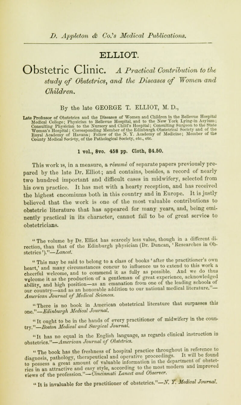 ELLIOT. Obstetric Clinic. A Practical Contribution to the study of Obstetrics, and the Diseases of Women and Children. By the late GEORGE T. ELLIOT, M. D., late Professor of Obstetrics and the Diseases of Women and Children In the Beuavae Hospital Medical College; Physician to Bellevue Hospital, and to the New York Lying-in Asylum; Consulting Physician to the Nursery and Child's Hospital; Consulting Surgeon to the State Woman's Hospital; Corresponding Member of the Edinburgh Obstetrical Society aDd of the Koyal Academy of Havana; Fellow of the N. T. Academy of Medicine; Member of the County Medical Society, of the Pathological Society, etc., etc. 1 vol., 8vo. 458 pp. Cloth, $4.50. This work is, in a measure, a resume of separate papers previously pre- pared by the late Dr. Elliot; and contains, besides, a record of nearly two hundred important and difficult cases in midwifery, selected from his own practice. It has met with a hearty reception, and has received the highest encomiums both in this country and in Europe. It is justly believed that the work is one of the most valuable contributions to obstetrio literature that has appeared for many years, and, being emi- nently practical in its character, cannot fail to be of great service to obstetricians.  The volume by Dr. Elliot has scarcely less value, though in a different di- rection, than that of the Edinburgh physician (Dr. Duncan, 'Researches in Ob- stetrics').—Lancet.  This may be said to belong to a class of books ' after the practitioner's own heart' and many circumstances concur to influence us to extend to this work a cheerful welcome, and to commend it as fully as possible. And we do thus welcome it as the production of a gentleman of great experience, acknowledged ability and high position—as an emanation from one of the leading schools ot our country—and as an honorable addition to our national medical literature, — American Journal of Medical Sciences. There is no book in American obstetrical literature that surpasses this one.—Edinburgh Medical Journal.  It ought to be in the hands of every practitioner of midwifery in the coun- try.—Boston Medical and Surgical Journal. It has no equal in the English language, as regards clinical instruction in obstetrics.—American Journal of ObsUtrics. « The book has the freshness of hospital practice throughout in reference to diagnosis, pathology, therapeutical and operative proceedings. It will be lound to possess a great'amount of valuable information in the department of obstet- rics in an attractive and easy style, according to the most modern and improved views of the profession.—Cincinnati Lancet and Observer.  It is invaluable for the practitioner of obstetrics.—Nl T. Medical Journal.