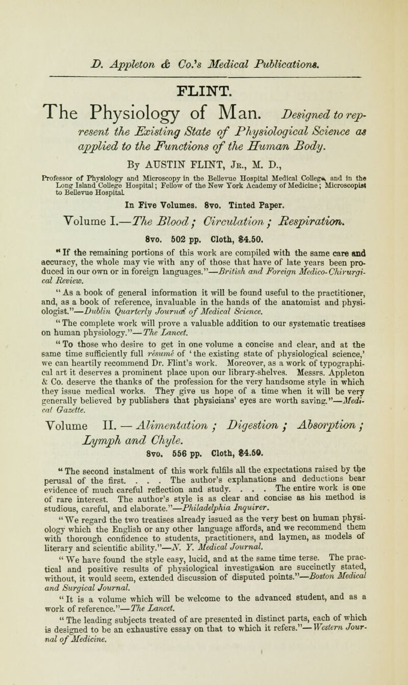 FLINT. The Physiology of Man. Designed to rep- resent the Existing State of Physiological Science as applied to the Functions of the Human Body. By AUSTIN FLINT, Je., M. D., Professor of Physiology and Microscopy in the Bellevue Hospital Medical College and in the Long Island College Hospital; Fellow of the New York Academy of Medicine; Microscopiat to Bellevue Hospital. In Five Volumes. 8vo. Tinted Paper. Volume I.—The Blood ; Circulation' Respiration. 8vo. 502 pp. Cloth, $4.50. H If the remaining portions of this work are compiled with the same care and accuracy, the whole may vie with any of those that have of late years been pro- duced in our own or in foreign languages.—British and Foreign Medico-Chirurgi- cal Review.  As a book of general information it will be found useful to the practitioner, and, as a book of reference, invaluable in the hands of the anatomist and physi- ologist.—Dublin Quarterly Journed of Medical Science.  The complete work will prove a valuable addition to our systematic treatises on human physiology.—The Lancet.  To those who desire to get in one volume a concise and clear, and at the same time sufficiently full resume of ' the existing state of physiological science,' we can heartily recommend Dr. Flint's work. Moreover, as a work of typographi- cal art it deserves a prominent place upon our library-shelves. Messrs. Appleton & Co. deserve the thanks of the profession for the very handsome style in which they issue medical works. They give us hope of a time when it will be very generally believed by publishers that physicians' eyes are worth saving.—Medi- cal Gazette. Volume II. ■— Alimentation ; Digestion ; Absmption ; Lymph and Chyle. Sim RSf 8vo. 556 pp. Cloth, $4.50.  The second instalment of this work fulfils all the expectations raised by the perusal of the first. . . . The author's explanations and deductions bear evidence of much careful reflection and Btudy. . . . The entire work is one of rare interest. The author's style is as clear and concise as his method is studious, careful, and elaborate.—Philadelphia Inquirer.  We regard the two treatises already issued as the very best on human physi- ology which the English or any other language affords, and we recommend them with thorough confidence to students, practitioners, and laymen, as models of literary and scientific ability.—JV. Y. Medical Journal.  We have found the style easy, lucid, and at the same time terse. The prac- tical and positive results of physiological investigation are succinctly stated, without, it would seem, extended discussion of disputed points.—Boston Medical and Surgical Journal.  It is a volume which will be welcome to the advanced student, and as a work of reference.—The Lancet.  The leading subjects treated of are presented in distinct parts, each of which is designed to be an exhaustive essay on that to which it refers.— Western Jour- nal of Medicine.