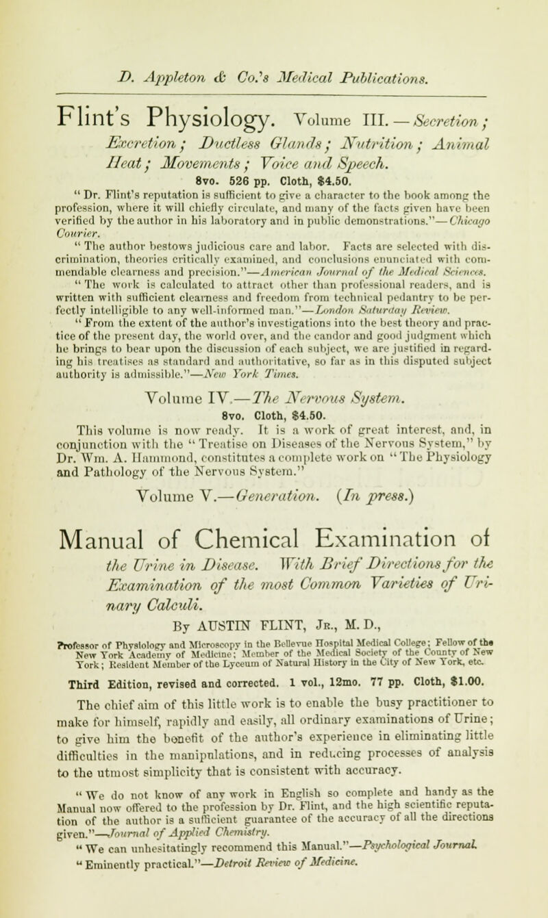 Flint's Physiology. Volume III. — Secretion; Excretion; Ductless Glands; Nutrition; Animal Heat; Movements ; Voice and Speech. 8vo. 526 pp. Cloth, $4.50.  Dr. Flint's reputation is sufficient to give a character to the book among the profession, where it will chiefly circulate, anil many of the facts given have been verified by the author in his laboratory and in public demonstrations.—Chicago Courier.  The author bestows judicious care and labor. Facts are selected with dis- crimination, theories critically examined, and conclusions enunciated with com- mendable clearness and precision.—American Journal of the Medical 8cienee8.  The work is calculated to attract other than professional readers, and is written with sufficient clearness and freedom from technical pedantry to be per- fectly intelligible to any well-informed man.—London Saturday Jit-view.  From the extent of the author's investigations into the best theory and prac- tice of the present day, the world over, and the candor and good judgment which he brings to bear upon the discussion of each subject, we are justified in regard- ing his treatises as standard and authoritative, so tar as in this disputed subject authority is admissible.—New York Times. Volume IV—The Nervous System. 8vo. Cloth, $4.50. This volume is now ready. It is a work of great interest, and, in conjunction with the Treatise on Diseases of the Nervous System, by Dr. Win, A. Hammond, constitutes a complete work on The Physiology and Pathology of the Nervous System. Volume V.—Generation. {In press.) Manual of Chemical Examination of the Urine in Disease. ^Yith Brief Directions for the Examination of the most Common Varieties of Uri- nary Calculi. By AUSTIN FLINT, Jr., M. D., Professor of Physiology and Mleroscopv in the Bellevue ITospital Medical College; Fellow of tin New York Academy of Medicine; Member of the Medical Society of the County of New York; Resident Member of the Lyceum of Natural History in the City of New York, etc Third Edition, revised and corrected. 1 vol., 12mo. 77 pp. Cloth, $1.00. The chief aim of this little work is to enable the busy practitioner to make for himself, rapidly and easily, all ordinary examinations of Urine; to give him the bonefit of the author's experience in eliminating little difficulties in the manipulations, and in reducing processes of analysis to the utmost simplicity that is consistent with accuracy.  We do not know of any work in English so complete and handy as the Manual now offered to the profession by Dr.Flint, and the high scientific reputa- tion of the author is a sufficient guarantee of the accuracy of all the directions given.—Journal of Applied Chemistry.  We can unhesitatingly recommend this Manual.—Psychological Journal, Eminently practical.—Detroit Review of Medicine.