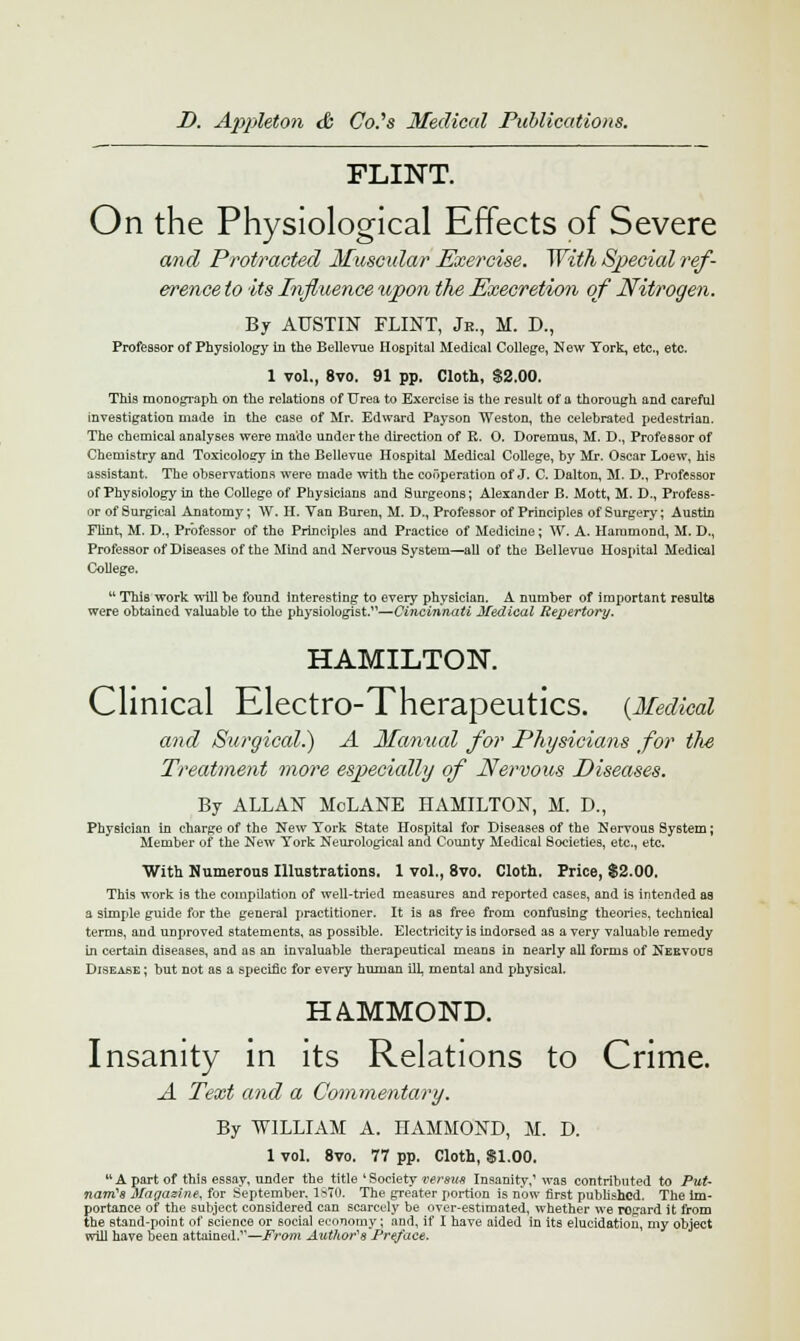 FLINT. On the Physiological Effects of Severe and Protracted Muscular Exercise. With Special ref- erence to its Influence u-pon the Execretion of Nitrogen. By AUSTIN FLINT, Jr., M. D., Professor of Physiology in the Bellevue Hospital Medical College, New York, etc., etc. 1 vol., 8vo. 91 pp. Cloth, $2.00. This monograph on the relations of Urea to Exercise is the result of a thorough and careful investigation made in the case of Mr. Edward Payson Weston, the celebrated pedestrian. The chemical analyses were made under the direction of R. O. Doremus, M. D., Professor of Chemistry and Toxicology in the Bellevue Hospital Medical College, by Mr. Oscar Loew, his assistant. The observations were made with the cooperation of J. C. Dalton, M. D., Professor of Physiology in the College of Physicians and Surgeons; Alexander B. Mott, M. D., Profess- or of Surgical Anatomy; W. H. Van Buren, M. D., Professor of Principles of Surgery; Austin Flint, M. D., Professor of the Principles and Practice of Medicine; W. A. Hammond, M. D., Professor of Diseases of the Mind and Nervous System—all of the Bellevue Hospital Medical College.  This work will be found interesting to every physician. A number of important resultfl were obtained valuable to the physiologist.—Cincinnati Medical Repertory. HAMILTON. Clinical Electro-Therapeutics. {Medical and Surgical.) A Manual for Physicians for the Treatment more especially of Nervous Diseases. By ALLAN MoLANE HAMILTON, M. D., Physician in charge of the New Tork State Hospital for Diseases of the Nervous System; Member of the New York Neurological and County Medical Societies, etc., etc. With Numerous Illustrations. 1 vol., 8vo. Cloth. Price, $2.00. This work is the compilation of well-tried measures and reported cases, and is intended as a simple guide for the general practitioner. It is as free from confusing theories, technical terms, and unproved statements, as possible. Electricity is indorsed as a very valuable remedy in certain diseases, and as an invaluable therapeutical means in nearly all forms of Nervous Disease ; but not as a specific for every human ill, mental and physical. HAMMOND. Insanity in its Relations to Crime. A Text and a Commentary. By WILLIAM A. HAMMOND, M. D. 1 vol. 8vo. 77 pp. Cloth, $1.00. A part of this essay, under the title 'Society versus Insanity,1 was contributed to Put- nam^s Magazine, for September. 18T0. The greater portion is now first published. The im- portance of the subject considered can scarcely be over-estimated, whether we regard it from the stand-point of science or social economy ; and, if I have aided in its elucidation, my object will have been attained.11—From Author's Preface.