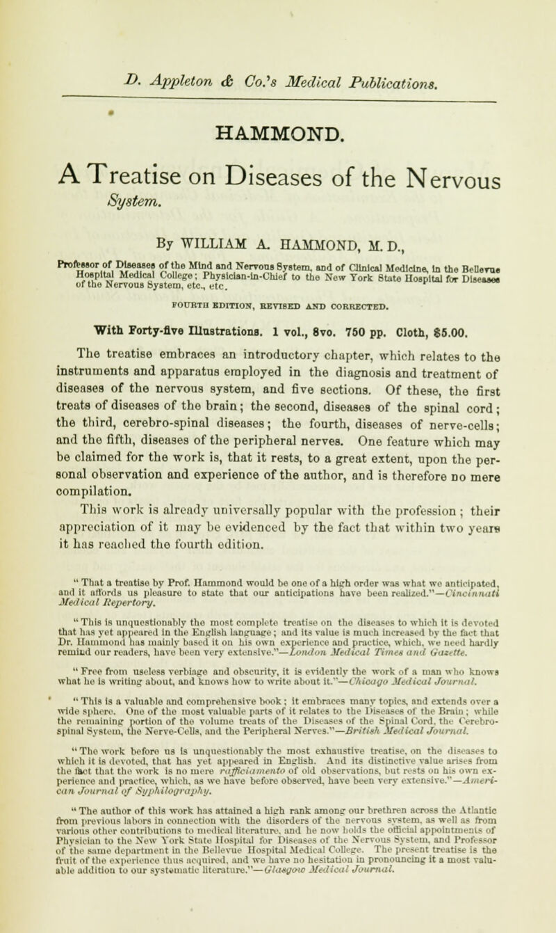 HAMMOND. A Treatise on Diseases of the Nervous System. By WILLIAM A, HAMMOND, M. D.( Professor of Diseases of the Mind and Nervous System, and of Clinical Medicine, In the BeDeroe Hospital Medical College; Physician-In-Chief to the New York State Hospital for Disease* of the Nervous SyBtetn, etc., etc. POlTRTn EDITION, B.EVT8ED AND CORRECTED. With Forty-five Illustrationa. 1 vol., 8vo. 750 pp. Cloth, 85.00. The treatise embraces an introductory chapter, which relates to the instruments and apparatus employed in the diagnosis and treatment of diseases of the nervous system, and five sections. Of these, the first treats of diseases of the brain; the second, diseases of the spinal cord ; the third, cerebro-spinal diseases; the fourth, diseases of nerve-cells; and the fifth, diseases of the peripheral nerves. One feature which may be claimed for the work is, that it rests, to a great extent, upon the per- sonal observation and experience of the author, and is therefore no mere compilation. This work is already universally popular with the profession ; their appreciation of it may be evidenced by the fact that within two years it has reached the fourth edition. 11 That a treatise by Prof. Hammond would be one of a hlirh order was what we anticipated, and it nrt'ords us pleasure to state that our anticipations have been realized.—Cincinnati Medical Repertory. This Is unquestionably the most complete treatise on the diseases to which it is devoted that has yet appeared in the English language; and its value is much increased by the bet that Dr. Hammond has mainly based it on his own experience and practice, which, we need hardly remind our readers, have been very extensive.1'—London Medical Times and Oawette. Free from useless verbiage and obscurity, it is evidently the work of a man who knows what he is writing about, and knows how to write about it.—OMoago Medical Journal.  This is a valuable and comprehensive book : it embraces many topics, and extends over a wide sphere. One of the most valuable parts of it relates to the Diseases of the Brain ; while the remaining portion of the volume treats of the Diseases ol the Spinal Cord, the Cerebro- spinal System, the Nerve-Cells, and the Peripheral Nerves.— British Medical Journal. The work before us Is unquestionably the most exhaustive treatise, on the diseases to which it is devoted, that has yet appeared in English. And its distinctive value arises from the fact that the work is no mere rajfioiamento of old observations, but rests on his own ex- perience and practice, which, as we have before observed, have been very extensive.1'—Ameri- can Journal <•/ Sypn/ilography,  The author of this work has attained a high rank among- our brethren serosa the Atlantic from previous labors in connection with the disorders of the nervous system, as well as from various other contributions to medical literature, and he now holds the official appointments of Physician to the New York State Hospital for Diseases of the Nervous System, and Professor of the same department in the Bellevue Hospital Medical College. The present treatise is the fruit Of the experience thus acquired, and we have no hesitation in pronouncing it a most valu- able addition to our systematic literature.—Ola-Sjjoie Medical Journal,