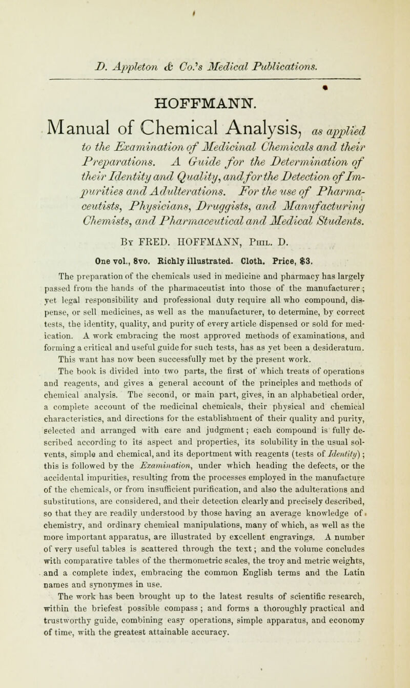 m HOFFMANN. Manual of Chemical Analysis, as applied to the Examination of Medicinal Chemicals and their Preparations. A Guide for the Determination of their Identity and Quality, and for the Detection of Im- purities and Adulterations. For the use of Pharma- ceutists, Physicians, Druggists, and Manufacturing Chemists, and Pharmaceutical and Medical Students. By FRED. HOFFMANN, Phil. D. One vol., 8vo. Richly illustrated. Cloth. Price, $3. The preparation of the chemicals used in medicine and pharmacy has largely passed from the hands of the pharmaceutist into those of the manufacturer; yet legal responsibility and professional duty require all who compound, dis- pense, or sell medicines, as well as the manufacturer, to determine, by correct tests, the identity, quality, and purity of every article dispensed or sold for med- ication. A work embracing the most approved methods of examinations, and forming a critical and useful guide for such tests, has as yet been a desideratum. This want has now been successfully met by the present work. The book is divided into two parts, the first of which treats of operations and reagents, and gives a general account of the principles and methods of chemical analysis. The second, or main part, gives, in an alphabetical order, a complete account of the medicinal chemicals, their physical and chemical characteristics, and directions for the establishment of their quality and purity, selected and arranged with care and judgment; each compound is fully de- scribed according to its aspect and properties, its solubility in the usual sol- vents, simple and chemical, and its deportment with reagents (tests of Identity); this is followed by the Examination, under which heading the defects, or the accidental impurities, resulting from the processes employed in the manufacture of the chemicals, or from insufficient purification, and also the adulterations and substitutions, are considered, and their detection clearly and precisely described, so that they are readily understood by those having an average knowledge oft chemistry, and ordinary chemical manipulations, many of which, as well as the more important apparatus, are illustrated by excellent engravings. A number of very useful tables is scattered through the text; and the volume concludes with comparative tables of the thermometric scales, the troy and metric weights, and a complete index, embracing the common English terms and the Latin names and synonymes in use. The work has been brought up to the latest results of scientific research, within the briefest possible compass ; and forms a thoroughly practical and trustworthy guide, combining easy operations, simple apparatus, and economy of time, with the greatest attainable accuracy.