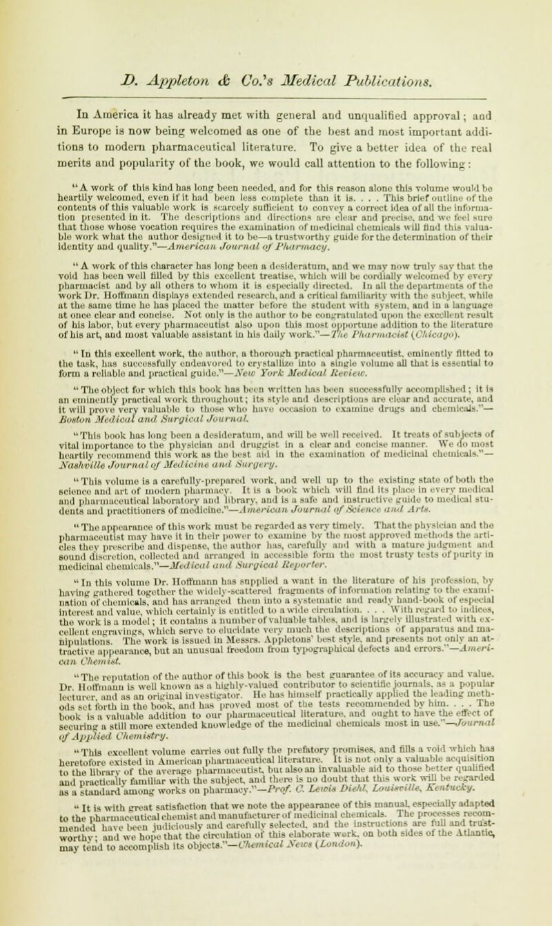 In America it has already met with general and unquali6ed approval; and in Europe is now being welcomed as one of the best and most important addi- tions to modem pharmaceutical literature. To give a better idea of the real merits and popularity of the book, we would call attention to the following: u A work of this kind haB long been needed, and for this reason alone this volume would he heartily welcomed, even if it hud bees less complete than it is. . . . This brief outline of the contents of this valuable work is Scarcely sufficient to convey a correct idea of all the [nfbrma- tion presented in it. The descriptions and directions are clear and prodse, and we feel sure that those whose vocation requires the examination of medicinal chemicals will find this i slua- ble work what the author designed it to be—a trustworthy guide for the determination of their Identity and quality.—American Journal oj lJ}utmnacy. '* A work of this character has long been a desideratum, and we may now truly say that the void has been well filled by this excellent treati.se, which will be cordially welcomed by every pharmacist and by all others to wluun it is especially directed. In all the departments of the work Dr. Hoffmann displays extended research, and a critical familiarity with the subject, while at the same time he has placed the matter before the student witb system, and iu s Language at once clear and concise. Not only is the author to be congratulated anon the exeoUenl result of his labor, but every pharmaceutist also upon this most opportune addition to the literature of his art, and most valuable assistant in his daily work.—2hc Pharmacist {OMcaffO),  in this excellent work, the author, a thorough practical pharmaceutist, eminently fitted to the task, has successfully endeavored to crystallize into a single volume all that is essential to form a reliable and practical golds.—New York MedHoal A', in w, u The object for which this book has been written has been successfully accomplished; It is an eminently practical work throughout; its style and descriptions ore clear and accurate, and it will prove verv valuable tu those who have occasion to examine drugs and chemicals.— Boston Medical ami Surgical Journal This book has long been a desideratum, and will be w-11 received. It treats of subjects of vital Importance to the physician and druggist in a clear and concise manner. We do most heartily recommend this work as the besl OU in the examination of medicinal chemicals.— Xasiiriii,- Journal oj Btidiofau and Surgery. This volume Is a carefully-prepared work, and well up to the existing state of both the science and art of modern pharmacy. It is a book which ill Hud Us place in every medical and pharmaceutical laboratory and library, and is a safe and Instructive guide to medical stu- dents and practitioners of medicine.—American Journal <>/ ,sW, a.■. and Arte.  The appearance of this work must be regarded as very timely. That the physician and the pharmaceutist may have it In their power to examine b> tie roost approved methods the artt- oles tiiey prescribe and dispense, the author baa, carefully and with a mature judgment and Bound discretion, collected and arranged iu accessible form the most trusty tests of purity in medicinal chemicals.—Aftdioal ana Surgical Reporter. In this volume Dr. Hoffmann has supplied a want in the literature of his profession, by having gathered together the widely-scattered fragments Of information relating to the exami- nation of chemicals, and has arranged them into a systematic and ready band-t k ofespecl d interest and value, which certainly is entitled to a wide circulation. . . . With regard to indices, the work is a model; It contains a number of valuable tables, and Is largely illustrated with ex- cellent engravings, Which serve to elucidate very much the description* of apparatus and ma- nipulations. The work is issued in Messrs. Ap'pletons' best style, and presents not only an at- tractive appearance, but an unusual freedom from typographical delects and errors.—Amori- oan <Tiemiet The reputation of the author of this book is the best guarantee of its accuracy and value. Dr Hoffmann is well known as a highly-valued contributor to scientific iourn lis. a- a popular lecturer ami us an original Investigator. He has himself practically applied the leading meth- ods .set forth iu the book, and has proved most of the tesis recommended by hum . . . The book is a valuable addition to our pharmaceutical literature, and ought to have the effect of securing a still more extended knowledge of the mediciual chemicals most in use.—Journal of. IppUed t '/uiu iatry. This excellent volume carries out fullv the prefatorv promises, and fills a void which has heretofore existed in American pharmaceutical literature. It is not only a valuable acquisition to the library of the average pharmaceutist, but also an invaluable aid to those better quainied and DraotioaUy familiar with the subject, and there is uo doubt that tins work will be re-arded as a standard among works on pharmacy.—Prof. 0. LmoU IHeM, LowmnUs, Kuitucfcy.  It is with great satisfaction that we note the appearance of this manual especially adapted to the nharmaneutical chemist and manufacturer of medicinal chemicals. The processes recom- mended have been judiciously and carefully selected, and the instructions are lull and trust- worthv and we hope that the circulation of this elaborate work, on both sides Of the Atlantic, may tend'to accomplish its objects.— (Jhmical ffmot (Loudon).