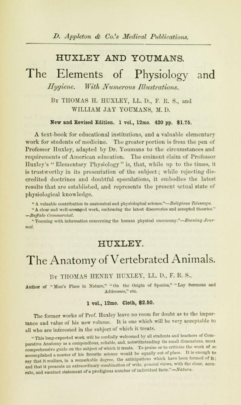 HUXLEY AND YOUMANS. The Elements of Physiology and Hygiene. With Numerous Illustrations. By THOMAS II. HUXLEY, LL. D., F. R. B., and WILLIAM JAY YOUMANS, M. D. New and Revised Edition. 1 vol., 12mo. 420 pp. $1.76. A text-book for educational institutions, and a valuable elementary work for students of medicine. The greater portion is from the pen of Professor Huxley, adapted by Dr. Youmans to the circumstances and requirements of American education. The eminent claim of Professor Huxley's Elementary Physiology is, that, while up to the times, it is trustworthy in its presentation of the subject; while rejecting dis- credited doctrines and doubtful speculations, it embodies the latest results that are established, and represents the present actual state of physiological knowledge.  A valuable contribution to anatomical and physiological science.—Religious Telescope.  A clear and well-arranged work, embracing the latest discoveries and accepted theories.1' —Buffalo Commercial, Teeming with information concerning tho human physical onconomy.—Evening Jour nal. HUXLEY. The Anatomy of Vertebrated Animals. By THOMAS HENRY HUXLEY, LL. D.. F. R. 8., Author of Man's Place In Nature, On the Origin of Species, Lay Sermons and Addresses, etc 1 vol., 12mo. Cloth, $2.50. The former works of Prof. Huxley leave no room for doubt as to the impor- tance and value of his new volume. It is one which will be very acceptable to all who are interested in the subject of which it treats.  This lon-expected work will bo cordially welcomed by all students and teachers of Com- parative Anatomy as a compendious, reliable, and. notwithstanding its small dimensions, most comprehensive guide on the subject of which it treats. To praise or to criticise the work of so accomplished a master of his favorite science would be equally out of place. It is enough to sav that it realizes, in a remarkable degree, the anticipations which have been termed of It; and that it presents an extraordinary combination of wide, genaH rteira, with the clear, accu- rate and succinct statement of a prodigious number of individual facts. -Baturt.