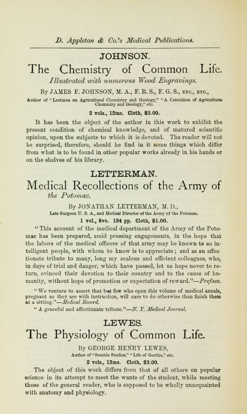 JOHNSON. The Chemistry of Common Life. Illustrated with numerous Wood Engravings. By JAMES F. JOHNSON, M. A., F. K. 8., F. G. S., etc., etc., Author of Lectures on Agricultural Chemistry and Geology, A Catechism of Agricultural Chemistry and Geology, etc. 2 vols., 12mo. Cloth, $3.00. It has been the object of the author in this work to exhibit the present condition of chemical knowledge, and of matured scientific opinion, upon the subjects to which it is devoted. The reader will not be surprised, therefore, should he find in it some things which differ from what is to be found in other popular works already in his hands or on the shelves of his library. LETTERMAN Medical Recollections of the Army of the Potomac. By JONATHAN LETTERMAN, M. D., Late Surgeon TJ. 8. A., and Medical Director of the Army of the Potomac 1 vol., 8vo. 194 pp. Cloth, $1.00.  This account of the medical department of the Army of the Poto- mac has been prepared, amid pressing engagements, in the hope that the labors of the medical officers of that army may be known to au in- telligent people, with whom to know is to appreciate; and as an affec tionate tribute to many, long my zealous and efficient colleagues, who, in days of trial and danger, which have passed, let us hope never to re- turn, evinced their devotion to their country and to the cause of hu- manity, without hope of promotion or expectation of reward.—Preface.  We venture to assert that but few who open this volume of medical annals, pregnant as they are with instruction, will care to do otherwise than finish them at a sitting.—Medical Record.  A graceful and affectionate tribute.—N. Y. Medical Journal. LEWES. The Physiology of Common Life. By GEORGE HENRY LEWES, Author of M Seaside Studies,  Life of Goethe, etc. 2 vols., 12mo. Cloth, $3.00. The object of this work differs from that of all others on popular science in its attempt to meet the wants of the student, while meeting those of the general reader, who is supposed to be wholly unacquainted with anatomy and physiology.