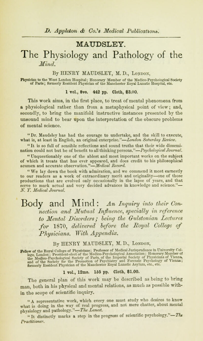 MATJDSLEY. The Physiology and Pathology of the Mind. By HENRY MAUDSLEY, M. D., London, Physician to the West London Hospital; Honorary Member of the Medtco-Psycholojrlcal Society of Paris; formerly Resident Physician of the Manchester Eoyal Lunatic Hospital, etc 1 vol., 8vo. 442 pp. Cloth, $3.00. This work aims, in the first place, to treat of mental phenomena from a physiological rather than from a metaphysical point of view; and, secondly, to hring the manifold instructive instances presented by the unsound mind to hear upon the interpretation of the obscure problems of mental science.  Dr. Maudsley has had the courage to undertake, and the skill to execute, what is, at least in English, an original enterprise.—London Saturday Review.  It is so full of sensible reflections and sound truths that their wide dissemi- nation could not but be of benefit to all thinking persons.—Psychological Journal. Unquestionably one of the ablest and most important works on the subject of which it treats that has ever appeared, and does credit to his philosophical acumen and accurate observation.—Medical Record.  We lay down the book with admiration, and we commend it most earnestly to our readers as a work of extraordinary merit and originality—one of those productions that are evolved only occasionally in the lapse of years, and that serve to mark actual and very decided advances in knowledge and science.— N. Y. Medical Journal. Body and Mllld : An Inquiry into their Con- nection and Mutual Influence, specially in reference to Mental Disorders; being the Gulstonian lectures for 1870, delivered before the Royal College of Physicians. With Appendix. By HENRY MAUDSLEY, M. D., London, Fellow of the Roval Collepre of Physicians | Professor of Medical Jurisprudence in University Col- Ice. London'' President-elect of the Uedlco-Psyohological Association; Honorary Member of the Wttoo-Psychological Society of Paris, of the Imperial Society of Physicians of Vienna, and of the Society for the Promotion of Psychiatry and Forensic Psychology of Vienna; formerly Kesideut Physician of the Manchester Eoyal Lunatic Asylum, etc., etc 1 vol., 12mo. 165 pp. Cloth, $1.00. The general plan of this work may be described as being to bring man, both in his physical and mental relations, as much as possible with- in the scope of scientific inquiry.  A representative work, which every one must study who desires to know what is doing in the way of real progress, and not mere chatter, about mental physiology and pathology.—The Lancet. It distinctly marks a step in the progress of scientific psychology.— Tht Practitioner.