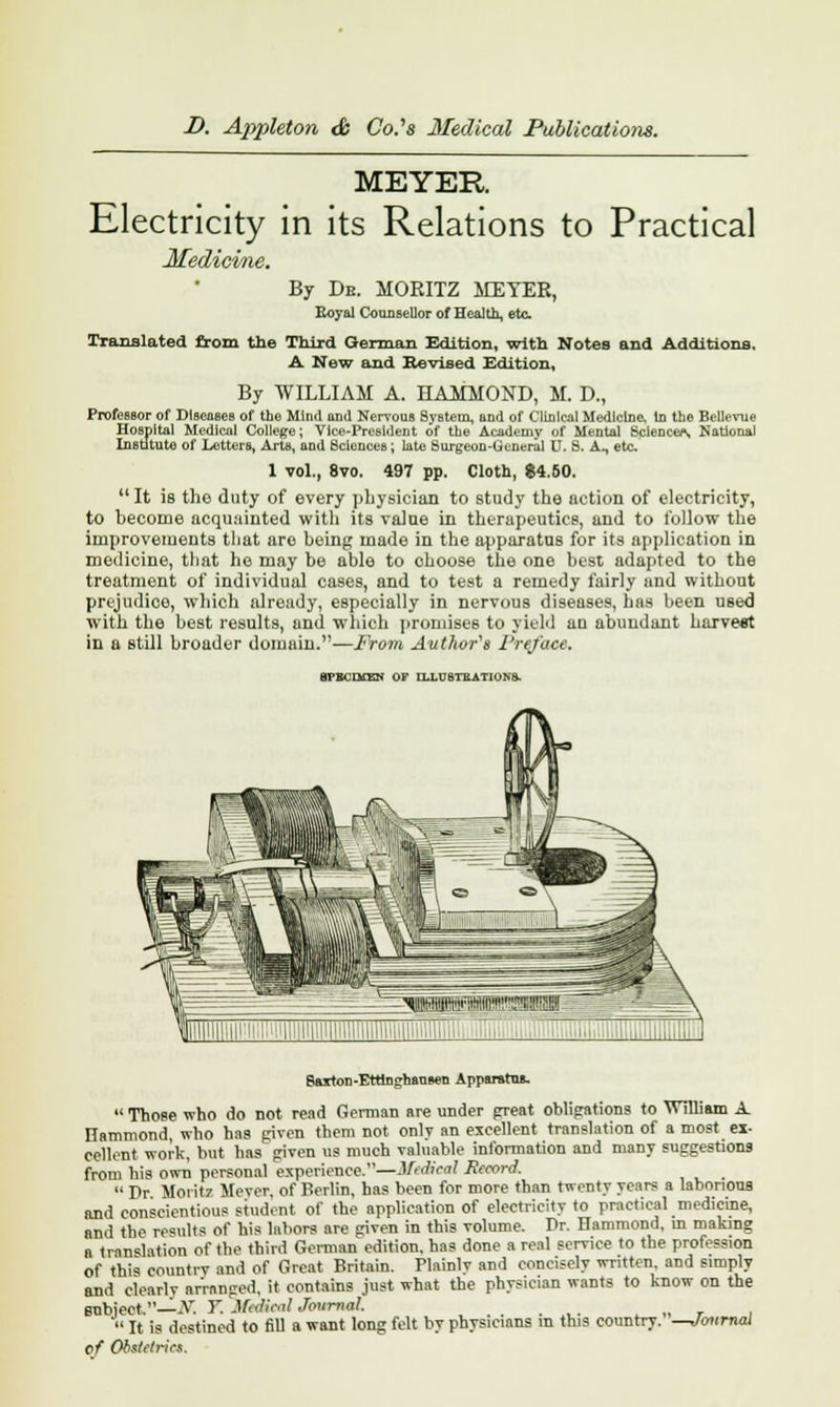 MEYER Electricity in its Relations to Practical Medicine. By De. MORITZ METER, Royal Counsellor of Health, ete. Translated from the Third German Edition, with Notes and Additions, A New and Revised Edition, By WILLIAM A. HAMMOND, M. D., Professor of Diseases of the Mind and Nervous SyBtem, and of Clinical Medicine. In the Bellevue Hospital Medical College; Vice-President of the Academy of Mental Sciences National Institute of Letters, Arts, and Sciences ; late Surgeon-General U, S. A., etc 1 vol., 8vo. 497 pp. Cloth, $4.50. It is tho duty of every physician to study the action of electricity, to hecome acquainted with its value in therapeutics, and to follow the improvements tliat are being made in the apparatus for its application in medicine, that he may he able to choose the one best adapted to the treatment of individual cases, and to test a remedy fairly and without prejudice, which already, especially in nervous diseases, has been used with the best results, and which promises to yield an abundant harvest in a still broader domain.—From Author's Preface. BrBCIiTEN OF ILLUSTRATIONS. Saiton-Ettinghansen Apparatus.  Those who do not read German are under great obligations to William A Hammond, who has given them not only an excellent translation of a most ex- cellent work, but has given us much valuable information and many suggestions from hi9 own personal experience.—ifedical Record.  Pr Moritz Mover, of Berlin, has been for more than twenty years a laborious and conscientious Btudent of the application of electricity to practical medicine, and the results of his labors are given in this volume. Dr. Hammond, in making a translation of the third Gorman edition, has done a real service to the profession of this country and of Great Britain. Plainly and concisely written, and simply and clearlv arranged, it contains just what the physician wants to know on the subject,—-V. T. Mtdieal Journal.  It is destined to fill a want long felt by physicians in this country. of Obstetrics. Journal