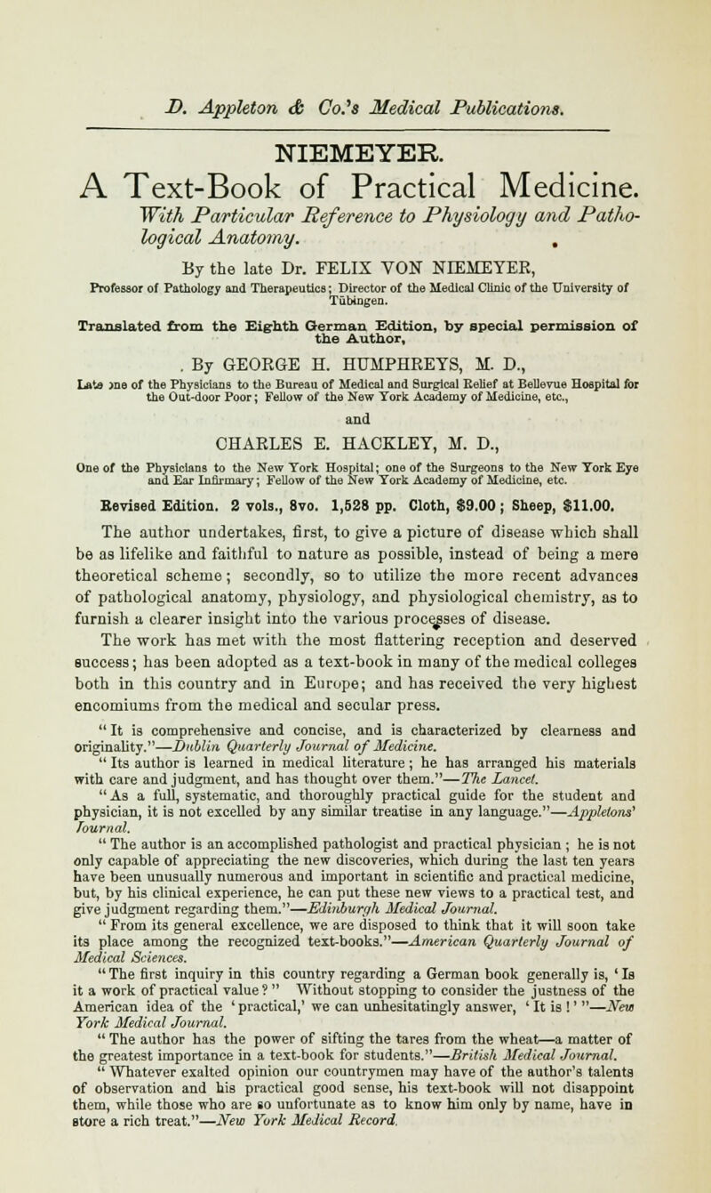 NIEMEYER A Text-Book of Practical Medicine. With Particular Reference to Physiology and Patho- logical Anatomy. , By the late Dr. FELIX VON NIEMEYER, Professor of Pathology and Therapeutics; Director of the Medical Clinic of the University of Tubingen. Translated from the Eighth German Edition, by special permission of the Author, . By GEORGE H. HUMPHREYS, M. D., Lata >ne of the Physicians to the Bureau of Medical and Surgical Relief at BeUevue Hospital for the Out-door Poor; Fellow of the New York Academy of Medicine, etc., and CHARLES E. HACKLEY, M. D., One of the Physicians to the New York Hospital; one of the Surgeons to the New York Eye and Ear Infirmary; Fellow of the New York Academy of Medicine, etc. Revised Edition. 2 vols., 8vo. 1,528 pp. Cloth, $9.00; Sheep, $11.00. The author undertakes, first, to give a picture of disease which shall be as lifelike and faithful to nature a3 possible, instead of being a mere theoretical scheme; secondly, so to utilize the more recent advances of pathological anatomy, physiology, and physiological chemistry, as to furnish a clearer insight into the various processes of disease. The work has met with the most flattering reception and deserved success; has been adopted as a text-book in many of the medical colleges both in this country and in Europe; and has received the very highest encomiums from the medical and secular press.  It is comprehensive and concise, and is characterized by clearness and originality.—Dublin Quarterly Journal of Medicine.  Its author is learned in medical literature; he has arranged his materials with care and judgment, and has thought over them.—The Lancet.  As a full, systematic, and thoroughly practical guide for the student and physician, it is not excelled by any similar treatise in any language.—Appktons' Journal.  The author is an accomplished pathologist and practical physician ; he is not only capable of appreciating the new discoveries, which during the last ten years have been unusually numerous and important in scientific and practical medicine, but, by his clinical experience, he can put these new views to a practical test, and give judgment regarding them.—Edinburgh Medical Journal.  From its general excellence, we are disposed to think that it will soon take its place among the recognized text-books.—American Quarterly Journal of Medical Sciences.  The first inquiry in this country regarding a German book generally is, ' Is it a work of practical value ?  Without stopping to consider the justness of the American idea of the 'practical,' we can unhesitatingly answer, ' It is !' —New York Medical Journal.  The author has the power of sifting the tares from the wheat—a matter of the greatest importance in a text-book for students.—British Medical Journal.  Whatever exalted opinion our countrymen may have of the author's talents of observation and his practical good sense, his text-book will not disappoint them, while those who are so unfortunate as to know him only by name, have in store a rich treat.—New York Medical Record,