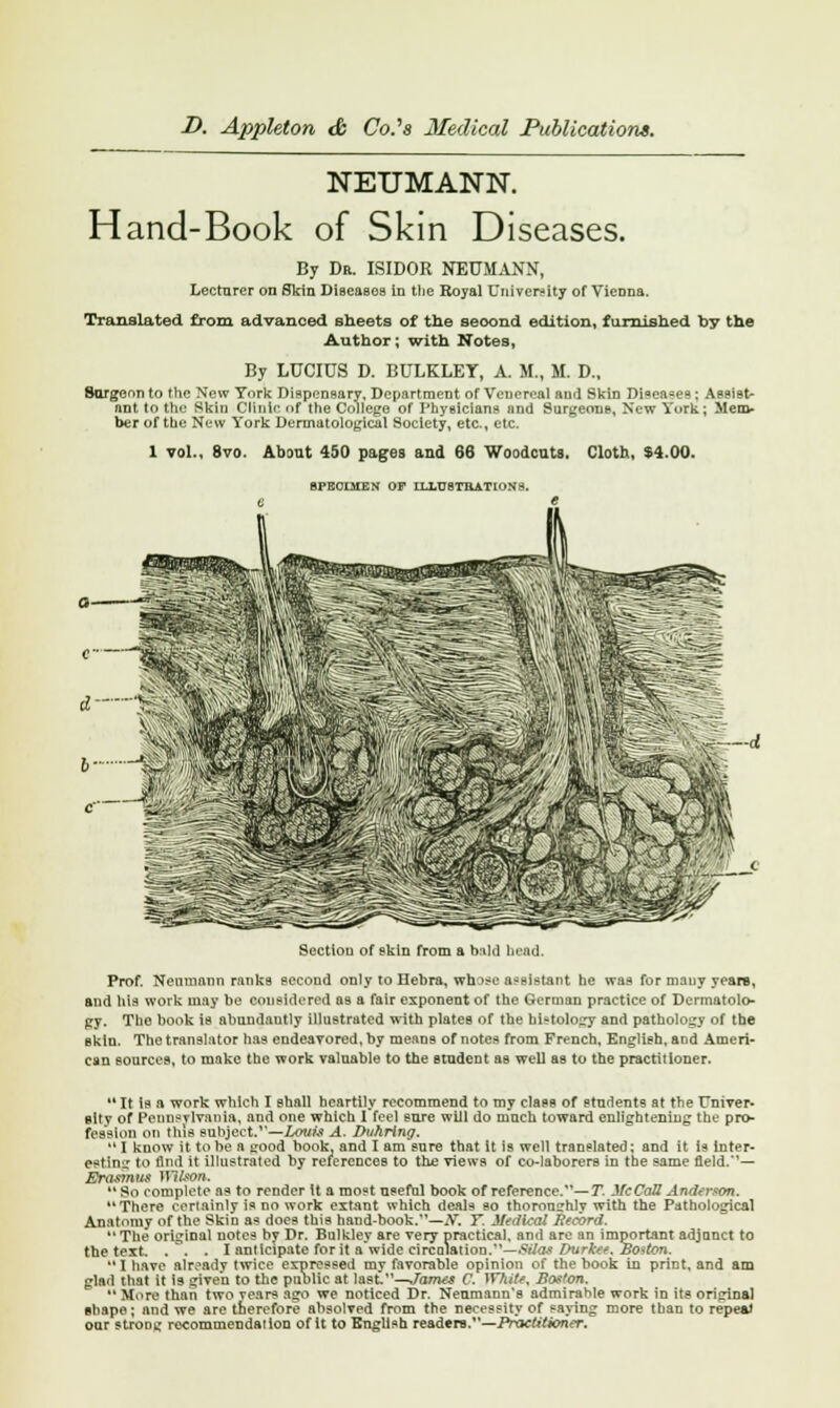 NEUMANN. Hand-Book of Skin Diseases. By Dr. ISIDOR NEUMANN, Lecturer on Skin Diseasos in the Royal University of Vienna. Translated from advanced sheets of the second edition, furnished by the Author; with Notes, By LUCIUS D. BULKLEY, A. M., M. D., Surgeon to the New York Dispensary, Department of Venereal and Skin Diseases : Aesist- nnt to the Skin Clinic of the College of Physicians and Surgeons, New York; Men> ber of the New York Dermatological Society, etc., etc. 1 vol., 8vo. About 450 pages and 66 Woodcuts. Cloth, $4.00. 8FE0IMEN OF ILLUSTRATIONS. —d Section of skin from a bald bead, Prof. Neumann ranks second only to Hebra, who*u assistant he was for many years, and his work may be considered as a fair exponent of the German practice of Dermatolo- gy. The book is abundautly illustrated with plates of the hbtology and pathology of the skin. The translator has endeavored, by means of notes from French, English, aod Ameri- can sources, to make the work valuable to the student as well as to the practitioner. It is a work which I shall heartily recommend to my class of students at the Univer- sity of Pennsylvania, and one which I fee] sure will do much toward enlightening the pro- fession on this subject.1'—Louis A. J>uhring.  I know it to be a good book, and I am sure that it is well translated; and it is inter- esting to And it illustrated by references to the views of co-laborers in the same field.'— Spasmus Wilson. So complete as to render it a most useful book of reference.— T. McCaU Anderson. There certainly is no work extant which deals eo thoroughly with the Pathological Anatomy of the Skin as does this hand-book.—N. T. Medical Record. The original notes by Dr. Bulkley are very practical, and are an important adjunct to the text. ... I anticipate for it a'wide circulation.—Silas Durkee. Boston. I have already twice expressed my favorable opinion of the book in print, and am glad that it is given to the public at last.—James C. }V7iite, Boston. More than two Years ago we noticed Dr. Neumann's admirable work in its original shape; and we are therefore absolved from the necessity of saying more than to repeat our strong recommendation of it to English readers,—Practitioner.