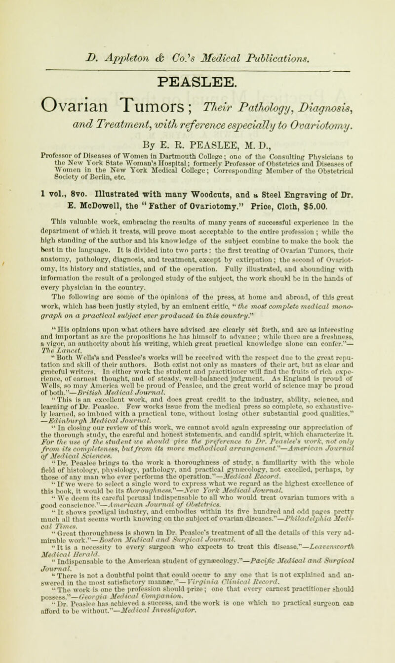 PEASLEE. Ovarian Tumors ; Their Pathology, Diagnosis, and Treatment, with reference especially to Ovariotomy. By E. R. PEASLEE, M. D., Professor of Diseases of Women in Dartmouth College ; one of the Consulting Physicians to the New York State Woman's Hospital; formerly- Professor of Obstetrics and Diseases of Women in the New York Medical College; Corresponding Member of the Obstetrical Society of Berlin, etc. 1 vol., 8vo. Illustrated with many Woodcuts, and * Steel Engraving of Dr. E. McDowell, the  Father of Ovariotomy.1' Price, Cloth, $5.00. This valuable work, embracing the results of many years of successful experience in the deportment of which it treats, will prove most acceptable to the entire profession ; while the high standing of the author and his knowledge of the subject combine to make the book the hest In the language. It is divided into two parts: the first treating of Ovarian Tumors, their anatomy, pathology, diagnosis, and treatment, except by extirpation; the second of Ovariot- omy, its hlfltory and statistics, and of the operation. Fully illustrated, and abounding with information the result of a prolonged study of the subject, the work should be in the hands of every physician In the country. Tho following are boiiio of the opinions of the press, at home and abroad, of this great work, which has been Justly styled, by an eminent critic,  the most complete medical mono- graph on a practical subject ever produced in this country  Ills opinions upon what others have advised are clearly Bet forth, and are as Interesting and Important an arc the propositions he has himself to advance; while there are a freshness, n vigor, an authority about his writing, which great practical knowledge alone can confer.— Thi Lancet H Both Wells's and Pcasloo's works will be received with the respect due to the great repu- tation and skill of their authors. Both exist not only as masters of their art but as clear and graceful writers. In either work the student and practitioner will find the fruits of rich expe- rience, of earnest thought, and of steady, well-balanced judgment As England is proud of Wells, so may America well be proud of Peaelee, and the great world of science may be proud of both.—British Medical Journal, This Is an excellent work, and does great credit to the industry, ability, science, and learning of Dr. Peaelee. Few works issue from the medical press so complete, BO exhaustive- l\ learned, so imbued with a practical tone, without losing other substantial good qualities.' —Edinburgh Medical Journal,  In closing our review of this work, we cannot avoid satin expressing our appreciation of the thorough study, the careful and honest statementa end candid spirit, which characterize it. For the uee of the student ire should gitt the preft n net to Dr. /'< ash e'a work, not only from its completeness^ butjrom its mon methodioalarrangement^—American Ja Of Medical Sow nces. ''Dr. Peaalee brings to the work a thoroughness of study, a familiarity with the whole tield of histology, physiology, pathology, and practical gynecology, not excelled, perhaps, by those of miv man who ever performs the operation.—Medical Record.  If We were to select a single word to express what we regard as the highest excellence of this book, it would be its thoroughnese.n--2f0ui York Medical Journal. •• \\ e deem its careful perusal Indispensable bo all who would treat ovarian tumors with a good confidence—■ I >< rioan Journal of Obet* tries. •• lr shows prodigal industry, and embodies within its five hundred and odd pages pretty much all that sccins worth knowing on the subject of ovarian diseases.—Philadelphia Medi- oal Times.  Great thoroughness Lb shown in Dr. Peaslee's treatment of all the details of this very ad- mirable work— Boston Medical and Surgical Journal, ■• It is a necessity to every surgeon who expects to treat this disease.—Lt.iccwrorth Medical fferafd, •' Indispensable to the American student of gynaecology.—Pactjic Medical and Surgical Journal. u There is not a doubtful point that could occur to any one that is not explained and an- Bwered In tie' most satisfactory manner.— Virginia Clinical Record, ••The work Is one the profession should prize; one that every earnest practitioner should possess.—Georgia Medical Companion, Dr. Peaelee lias achieved a success, and the work is one which no practical surgeon can ationl to he without.—Molten? Investigator,