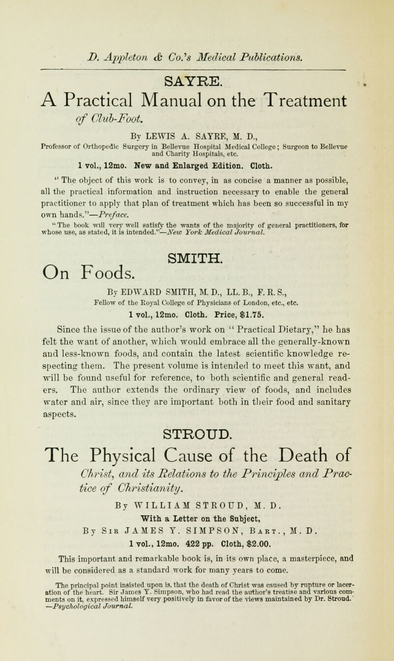 SAYRE. A Practical Manual on the Treatment of Club-Foot. By LEWIS A. SAYRE, M. D., Professor of Orthopedic Surgery in Bellevue Hospital Medical College; Surgeon to Bellevue and Charity Hospitals, etc. 1 vol., 12mo. New and Enlarged Edition. Cloth.  The object of this work is to convey, in as concise a manner as possible, all the practical information and instruction necessary to enable the general practitioner to apply that plan of treatment which has been so successful in my own hands.—Preface. The book will very well satisfy the wants of the majority of general practitioners, for whose use, as stated, it is intended.—New York Medical Journal. SMITH. On Foods. By EDWARD SMITH, M. D., IX. B., F. R. S., Fellow of the Royal College of Physicians of London, etc., etc. 1 vol., 12mo. Cloth. Price, $1.75. Since the issue of the author's work on  Practical Dietary, he has felt the want of another, which would embrace all the generally-known and less-known foods, and contain the latest scientific knowledge re- specting them. The present volume is intended to meet this want, and will be found useful for reference, to both scientific and general read- ers. The author extends the ordinary view of foods, and includes water and air, since they are important both in their food and sanitary aspects. STROUD. The Physical Cause of the Death of Christ, and its Relations to the Principles and Prac- tice of Christianity. By WILLIAM STROUD, M.D. With a Letter on the Subject, By Sir JAMES T. SIMPSON, Bart., M.D. 1 vol., 12mo. 422 pp. Cloth, $2.00. This important and remarkable book is, in its own place, a masterpiece, and will be considered as a standard work for many years to come. The principal point insisted upon is, that the death of Christ was caused by rupture or lacer- ation of the heart. Sir James Y. Simpson, who had read the author's treatise and various com- ments on it, expressed himself very positively in favor of the views maintained by Dr. Stroud,' —Psychological Journal.