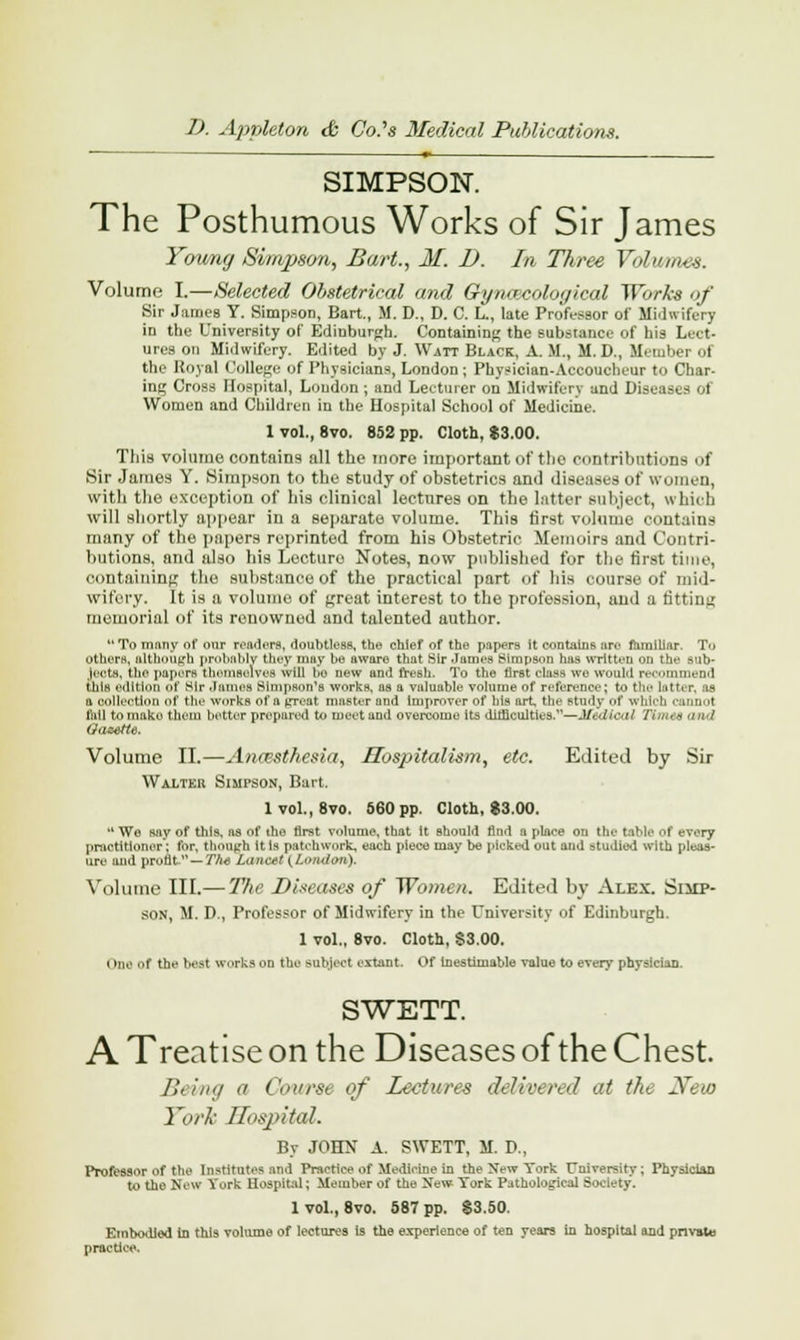 SIMPSON. The Posthumous Works of Sir James Young Simpson, Bart., 31. D. In Three Volumes. Volume I.—Selected Obstetrical and Gynecological Works of Sir James Y. Simpson, Bart., M. D., D. C. L., late Professor of Midwifery in the University of Edinburgh. Containing the substance of his Lect- ures on Midwifery. Edited by J. Watt Black, A. M., M.D., Member of the Royal College of Physicians, London; Physician-Accoucheur to Char- ing Cross Hospital, Loudon ; and Lecturer on Midwifery and Diseases of Women and Children in the Hospital School of Medicine. 1 vol., 8vo. 852 pp. Cloth, $3.00. This volume contains all the more important of the contributions of Sir James V. (Simpson to the study of obstetrics and diseases of women, with the exception of his clinical lectures on the latter subject, which will shortly appear in a separate volume. This first volume contains many of the papers reprinted from his Obstetric Memoirs and Contri- butions, and also his Lecture Notes, now published for the first time, containing the substance of the practical part of his course of mid- wifery. It is a volume of great interest to the profession, and a fitting memorial of its renowned and talented author.  To ninny of our readers, doubtless, the chief of the papers it contains are familiar. To others, although probably they may be aware that Sir -Tames Simpson has mitten ti the Bob* jects, tho papers themselves will be new and fresh. To the first class wo would recommend this edition of Sir .hours Simpson's works, as a valuable volume of reference; to tie- htter. ih a collection of the works of a *-reat master and improver of his art the study of which cannot fail to make them better prepared to meet and overcome its difficulties.—Mtdical TlfM6 and Gazette. Volume II.—An&sthesia, Hosjntalism, etc. Edited by Sir Walter Simpson, Bart. 1 vol., 8vo. 560 pp. Cloth, $3.00. We say of this, as of tho first volume, that it should find a place on the table of every practitioner; for, though it is patchwork, each piece may be picked out and studied with pleas- ure and profit.1' — The LanO$t {London). Volume III.— The Diseases of Women. Edited by Alex. Simp- son, M. D., Professor of Midwifery in the University of Edinburgh. 1 vol., 8vo. Cloth, S3.00. i >i t the Deal w.irks on the subject extant. Of Inestimable value to every physiciaD. SWETT. A Treatise on the Diseases of the Chest. Being a Course of Lectures delivered at the New York Hospital. By JOHN A. SWETT, M. D., Professor of ttie Institutes and Practice of Medicine in the Xew York University; Physician to the New York Hospital; Member of the New York Pathological Society. 1 vol., 8vo. 587 pp. $3.50. Embodied in this volume of lectures is the experience of ten years in hospital and private practice.