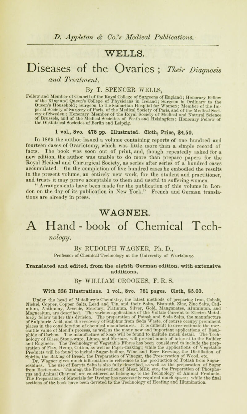 WELLS. Diseases of the Ovaries ; Their Diagnosis and Treatment. By T. SPENCER WELLS, Fellow ami Member of Council of the Koynl College of Surgeons of Enrland; Honorary Fellow of the King and Queen's College of Physicians in Ireland: Surgeon in Ordinary to the Queen's Household; Surgeon to the Samaritan Hospital for Women; Member of the Im- perii] Soolety Of Surgery of Paris, of the Medical Society of Paris, and of the Medical -...i ety of Sweden; Honorary Member of the l:ov:il S.ni.-tv of Mc<ll<-al and Nutunil Scienct- of Brussels, and of the Medical Societies of Pesth and llelsingfors; Honorary Fellow of the Obstetrical Societies of Berlin and Leipzig. 1 vol., 8vo. 478 pp. Illustrated. Cloth, Price, $4.50. In lKdr> the author issued a volume containing reports of one hundred and fourteen eases of Ovariotomy, which was little more than a simple record of facts. The book was soon out of print, and, though repeatedly asked for a new edition, the author was unable to do more than prepare papers for the Royal Medical anil Chirurgic.il Society, as scries after series of a hundred cases accumulated. On the completion of five hundred cases he embodied the results in the present volume, an entirely new work, for the student and practitioner, and trusts it may prove acceptable to them and useful to suffering women. Arrangements have been made for the publication of this volume in Lon- don on the day of its publication ill New York. French and German transla- tions are already in press. WAGNER A Hand-book of Chemical Tech- nology. By RUDOLPH WAGNER, Ph. D., Professor of Chemical Technolofjy flt the University of Wurtzburg-. Translated and edited, from the eighth German edition, with extensive additions, ISy WILLIAM CROOKES, F. R. S. With 336 Illustrations. 1 vol., 8vo. 761 pages. Cloth, $5.00. Under the bead of Metallunrie Chemistry, the latest methods of preparing- Iron, Cobalt, Nickel. Copper, Copper Salts, Lead and Tin, and their Salts, Bismuth! Zinc, Zinc Salts. Cad- mium, Antimony. Arsenic, Mercury, Platinum. Silver, Gold, Mansanates, Aluminum, and Magnesium, are described. The various applications of the Voltaic Current to Electro-Metal- lurgy follow under this division. The preparation of Potash and Soda Salts, the manufacture Of sulphuric Arid, and tin- recovery of Sulphur from Soda Waste, of course OOCUpy prominent places in i'n' consideration of chemical manufactures, It is difficult to over-estimate the mer- cantile value ofMond's process, as well as the many new and important applications of Bisul- phide of Carbon. The manufacture of Soap will be found to include much detail. The Tech- DOlOg} of Glass, Stone-ware. Limes and Mortars, ill present much of interest to the Builder ami Engineer, The Technology of vegetable Fibres has been considered to Include the prep- aration of Flax, Hemp, Cotton, as well as Paper-making; while the applications of Vegetable Products will he found to include Supar-boiling, Wine and Beer Brewing, the Distillation of Spirits, the Batting of Bread, the Preparation of Vineg-ar. the Preservation of Wo.nl. eta Dr, Wagner gives much information in reference to the production of Potash from Sugar- nsldues, The aae of Baryta Salts is also fully described, as well as the preparation f Sugar from Beet-roots. Tannmg, the Preservation Of Meat. Milk, etc., the Preparation of Phospho- rus and Animal Charcoal, are considered as belonging- to the Technology of Animal Products. The Preparation of Materials for IKeing1 ha* necessarily required much space ; while the final sections of the book have been devoted to the Teehuology of Heating and Illumination.